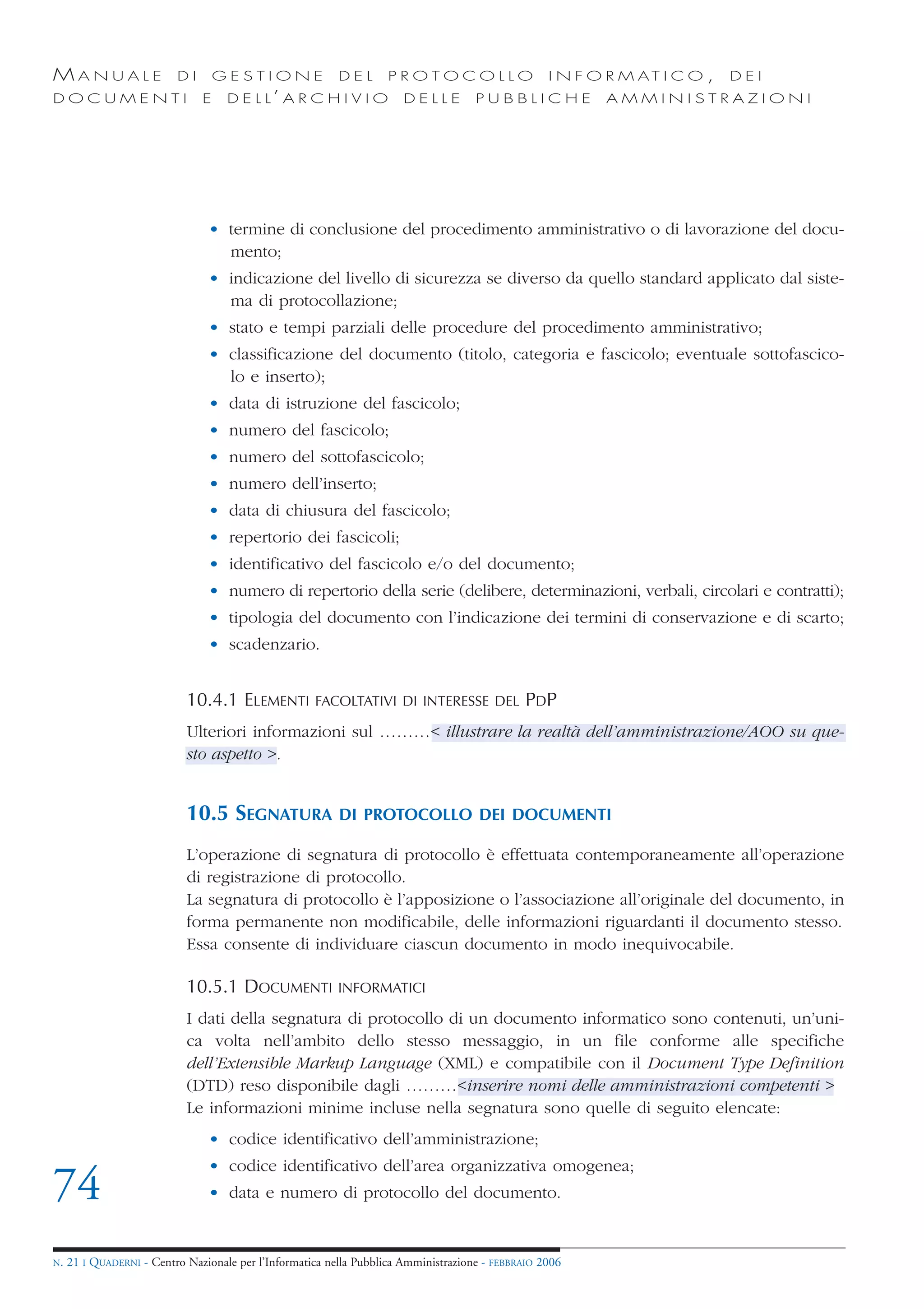 MANUALE                   DI       GESTIONE               DEL       PROTOCOLLO                     I N F O R M AT I C O ,   DEI
DOCUMENTI                      E    D E L L’ A R C H I V I O           DELLE         PUBBLICHE            AMMINISTRAZIONI




                                • termine di conclusione del procedimento amministrativo o di lavorazione del docu-
                                  mento;
                                • indicazione del livello di sicurezza se diverso da quello standard applicato dal siste-
                                  ma di protocollazione;
                                • stato e tempi parziali delle procedure del procedimento amministrativo;
                                • classificazione del documento (titolo, categoria e fascicolo; eventuale sottofascico-
                                  lo e inserto);
                                • data di istruzione del fascicolo;
                                • numero del fascicolo;
                                • numero del sottofascicolo;
                                • numero dell’inserto;
                                • data di chiusura del fascicolo;
                                • repertorio dei fascicoli;
                                • identificativo del fascicolo e/o del documento;
                                • numero di repertorio della serie (delibere, determinazioni, verbali, circolari e contratti);
                                • tipologia del documento con l’indicazione dei termini di conservazione e di scarto;
                                • scadenzario.


                            10.4.1 ELEMENTI          FACOLTATIVI DI INTERESSE DEL             PDP
                            Ulteriori informazioni sul ………< illustrare la realtà dell’amministrazione/AOO su que-
                            sto aspetto >.


                            10.5 SEGNATURA                DI PROTOCOLLO DEI DOCUMENTI

                            L’operazione di segnatura di protocollo è effettuata contemporaneamente all’operazione
                            di registrazione di protocollo.
                            La segnatura di protocollo è l’apposizione o l’associazione all’originale del documento, in
                            forma permanente non modificabile, delle informazioni riguardanti il documento stesso.
                            Essa consente di individuare ciascun documento in modo inequivocabile.

                            10.5.1 DOCUMENTI              INFORMATICI

                            I dati della segnatura di protocollo di un documento informatico sono contenuti, un’uni-
                            ca volta nell’ambito dello stesso messaggio, in un file conforme alle specifiche
                            dell’Extensible Markup Language (XML) e compatibile con il Document Type Definition
                            (DTD) reso disponibile dagli ………<inserire nomi delle amministrazioni competenti >
                            Le informazioni minime incluse nella segnatura sono quelle di seguito elencate:
                                • codice identificativo dell’amministrazione;
                                • codice identificativo dell’area organizzativa omogenea;
74                              • data e numero di protocollo del documento.


N.   21 I QUADERNI - Centro Nazionale per l’Informatica nella Pubblica Amministrazione - FEBBRAIO 2006
 
