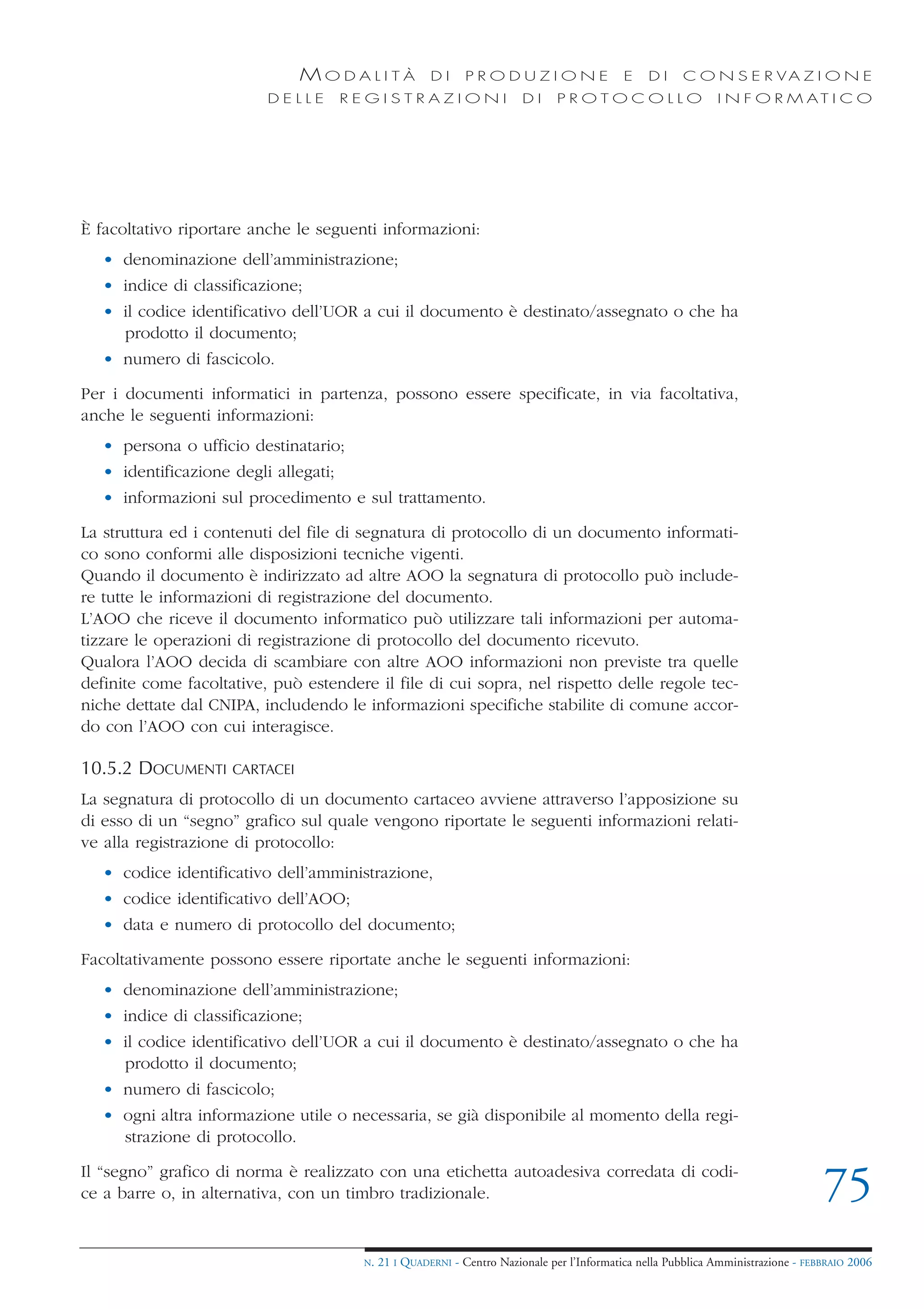 MODALITÀ               DI     PRODUZIONE                     E    DI    C O N S E R VA Z I O N E
                          DELLE        REGISTRAZIONI                     DI     PROTOCOLLO                     I N F O R M AT I C O




È facoltativo riportare anche le seguenti informazioni:
   • denominazione dell’amministrazione;
   • indice di classificazione;
   • il codice identificativo dell’UOR a cui il documento è destinato/assegnato o che ha
     prodotto il documento;
   • numero di fascicolo.

Per i documenti informatici in partenza, possono essere specificate, in via facoltativa,
anche le seguenti informazioni:
   • persona o ufficio destinatario;
   • identificazione degli allegati;
   • informazioni sul procedimento e sul trattamento.

La struttura ed i contenuti del file di segnatura di protocollo di un documento informati-
co sono conformi alle disposizioni tecniche vigenti.
Quando il documento è indirizzato ad altre AOO la segnatura di protocollo può include-
re tutte le informazioni di registrazione del documento.
L’AOO che riceve il documento informatico può utilizzare tali informazioni per automa-
tizzare le operazioni di registrazione di protocollo del documento ricevuto.
Qualora l’AOO decida di scambiare con altre AOO informazioni non previste tra quelle
definite come facoltative, può estendere il file di cui sopra, nel rispetto delle regole tec-
niche dettate dal CNIPA, includendo le informazioni specifiche stabilite di comune accor-
do con l’AOO con cui interagisce.

10.5.2 DOCUMENTI     CARTACEI

La segnatura di protocollo di un documento cartaceo avviene attraverso l’apposizione su
di esso di un “segno” grafico sul quale vengono riportate le seguenti informazioni relati-
ve alla registrazione di protocollo:
   • codice identificativo dell’amministrazione,
   • codice identificativo dell’AOO;
   • data e numero di protocollo del documento;

Facoltativamente possono essere riportate anche le seguenti informazioni:
   • denominazione dell’amministrazione;
   • indice di classificazione;
   • il codice identificativo dell’UOR a cui il documento è destinato/assegnato o che ha
     prodotto il documento;
   • numero di fascicolo;
   • ogni altra informazione utile o necessaria, se già disponibile al momento della regi-
     strazione di protocollo.

Il “segno” grafico di norma è realizzato con una etichetta autoadesiva corredata di codi-
ce a barre o, in alternativa, con un timbro tradizionale.                                                                           75
                                        N.   21 I QUADERNI - Centro Nazionale per l’Informatica nella Pubblica Amministrazione - FEBBRAIO 2006
 