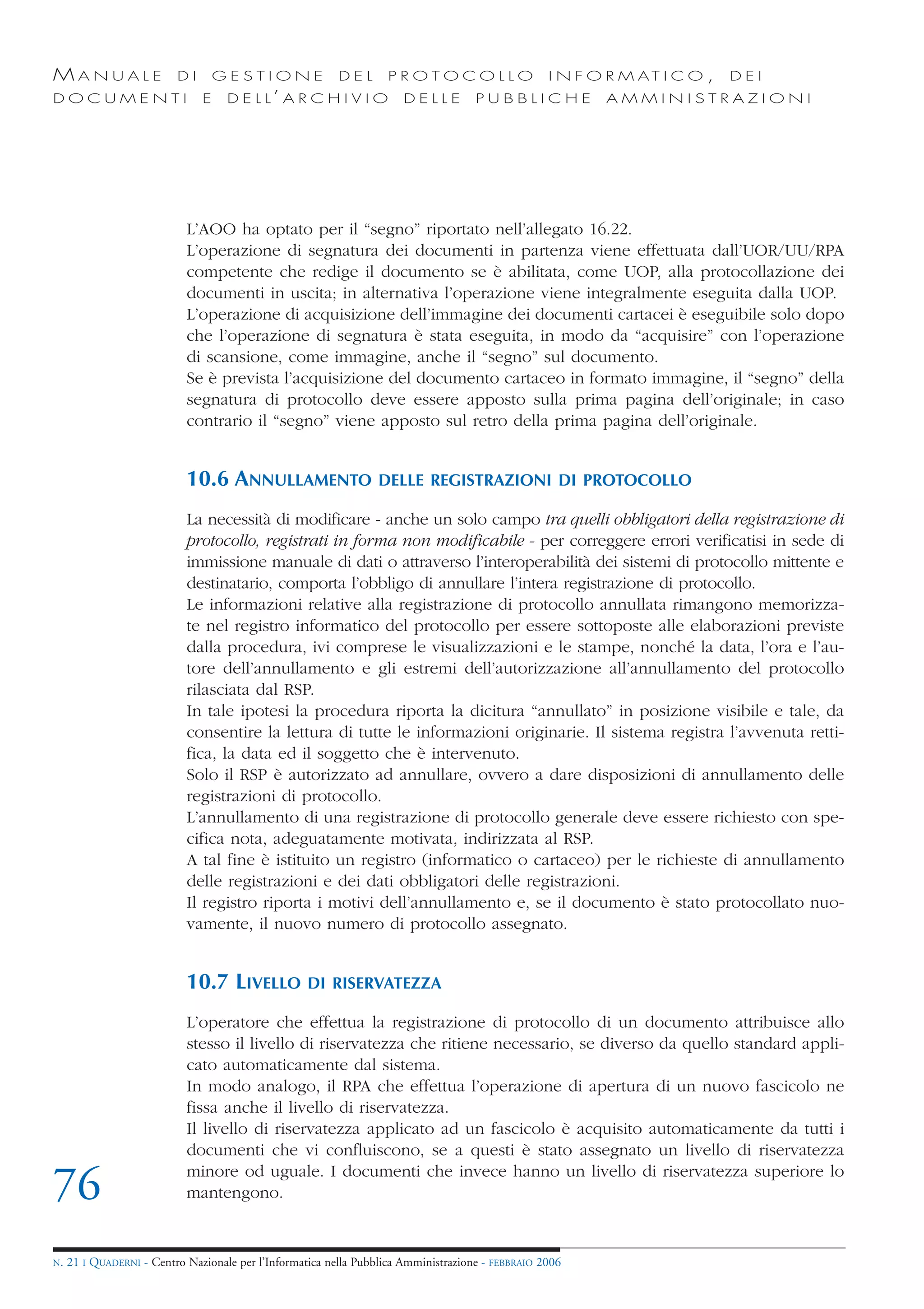 MANUALE                   DI       GESTIONE               DEL       PROTOCOLLO                     I N F O R M AT I C O ,   DEI
DOCUMENTI                      E    D E L L’ A R C H I V I O           DELLE         PUBBLICHE            AMMINISTRAZIONI




                            L’AOO ha optato per il “segno” riportato nell’allegato 16.22.
                            L’operazione di segnatura dei documenti in partenza viene effettuata dall’UOR/UU/RPA
                            competente che redige il documento se è abilitata, come UOP, alla protocollazione dei
                            documenti in uscita; in alternativa l’operazione viene integralmente eseguita dalla UOP.
                            L’operazione di acquisizione dell’immagine dei documenti cartacei è eseguibile solo dopo
                            che l’operazione di segnatura è stata eseguita, in modo da “acquisire” con l’operazione
                            di scansione, come immagine, anche il “segno” sul documento.
                            Se è prevista l’acquisizione del documento cartaceo in formato immagine, il “segno” della
                            segnatura di protocollo deve essere apposto sulla prima pagina dell’originale; in caso
                            contrario il “segno” viene apposto sul retro della prima pagina dell’originale.


                            10.6 ANNULLAMENTO                     DELLE REGISTRAZIONI DI PROTOCOLLO

                            La necessità di modificare - anche un solo campo tra quelli obbligatori della registrazione di
                            protocollo, registrati in forma non modificabile - per correggere errori verificatisi in sede di
                            immissione manuale di dati o attraverso l’interoperabilità dei sistemi di protocollo mittente e
                            destinatario, comporta l’obbligo di annullare l’intera registrazione di protocollo.
                            Le informazioni relative alla registrazione di protocollo annullata rimangono memorizza-
                            te nel registro informatico del protocollo per essere sottoposte alle elaborazioni previste
                            dalla procedura, ivi comprese le visualizzazioni e le stampe, nonché la data, l’ora e l’au-
                            tore dell’annullamento e gli estremi dell’autorizzazione all’annullamento del protocollo
                            rilasciata dal RSP.
                            In tale ipotesi la procedura riporta la dicitura “annullato” in posizione visibile e tale, da
                            consentire la lettura di tutte le informazioni originarie. Il sistema registra l’avvenuta retti-
                            fica, la data ed il soggetto che è intervenuto.
                            Solo il RSP è autorizzato ad annullare, ovvero a dare disposizioni di annullamento delle
                            registrazioni di protocollo.
                            L’annullamento di una registrazione di protocollo generale deve essere richiesto con spe-
                            cifica nota, adeguatamente motivata, indirizzata al RSP.
                            A tal fine è istituito un registro (informatico o cartaceo) per le richieste di annullamento
                            delle registrazioni e dei dati obbligatori delle registrazioni.
                            Il registro riporta i motivi dell’annullamento e, se il documento è stato protocollato nuo-
                            vamente, il nuovo numero di protocollo assegnato.


                            10.7 LIVELLO            DI RISERVATEZZA

                            L’operatore che effettua la registrazione di protocollo di un documento attribuisce allo
                            stesso il livello di riservatezza che ritiene necessario, se diverso da quello standard appli-
                            cato automaticamente dal sistema.
                            In modo analogo, il RPA che effettua l’operazione di apertura di un nuovo fascicolo ne
                            fissa anche il livello di riservatezza.
                            Il livello di riservatezza applicato ad un fascicolo è acquisito automaticamente da tutti i
                            documenti che vi confluiscono, se a questi è stato assegnato un livello di riservatezza

76                          minore od uguale. I documenti che invece hanno un livello di riservatezza superiore lo
                            mantengono.


N.   21 I QUADERNI - Centro Nazionale per l’Informatica nella Pubblica Amministrazione - FEBBRAIO 2006
 
