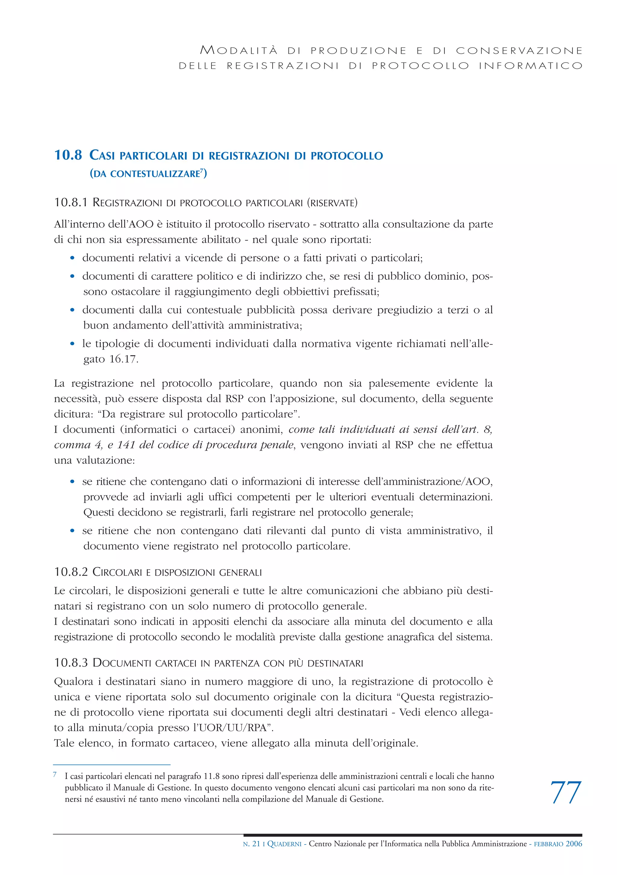MODALITÀ                   DI     PRODUZIONE                     E    DI    C O N S E R VA Z I O N E
                                     DELLE         REGISTRAZIONI                        DI     PROTOCOLLO                     I N F O R M AT I C O




10.8 CASI          PARTICOLARI DI REGISTRAZIONI DI PROTOCOLLO
           (DA   CONTESTUALIZZARE7)


10.8.1 REGISTRAZIONI             DI PROTOCOLLO PARTICOLARI (RISERVATE)

All’interno dell’AOO è istituito il protocollo riservato - sottratto alla consultazione da parte
di chi non sia espressamente abilitato - nel quale sono riportati:
     • documenti relativi a vicende di persone o a fatti privati o particolari;
     • documenti di carattere politico e di indirizzo che, se resi di pubblico dominio, pos-
       sono ostacolare il raggiungimento degli obbiettivi prefissati;
     • documenti dalla cui contestuale pubblicità possa derivare pregiudizio a terzi o al
       buon andamento dell’attività amministrativa;
     • le tipologie di documenti individuati dalla normativa vigente richiamati nell’alle-
       gato 16.17.

La registrazione nel protocollo particolare, quando non sia palesemente evidente la
necessità, può essere disposta dal RSP con l’apposizione, sul documento, della seguente
dicitura: “Da registrare sul protocollo particolare”.
I documenti (informatici o cartacei) anonimi, come tali individuati ai sensi dell’art. 8,
comma 4, e 141 del codice di procedura penale, vengono inviati al RSP che ne effettua
una valutazione:
     • se ritiene che contengano dati o informazioni di interesse dell’amministrazione/AOO,
       provvede ad inviarli agli uffici competenti per le ulteriori eventuali determinazioni.
       Questi decidono se registrarli, farli registrare nel protocollo generale;
     • se ritiene che non contengano dati rilevanti dal punto di vista amministrativo, il
       documento viene registrato nel protocollo particolare.

10.8.2 CIRCOLARI           E DISPOSIZIONI GENERALI
Le circolari, le disposizioni generali e tutte le altre comunicazioni che abbiano più desti-
natari si registrano con un solo numero di protocollo generale.
I destinatari sono indicati in appositi elenchi da associare alla minuta del documento e alla
registrazione di protocollo secondo le modalità previste dalla gestione anagrafica del sistema.

10.8.3 DOCUMENTI              CARTACEI IN PARTENZA CON PIÙ DESTINATARI
Qualora i destinatari siano in numero maggiore di uno, la registrazione di protocollo è
unica e viene riportata solo sul documento originale con la dicitura “Questa registrazio-
ne di protocollo viene riportata sui documenti degli altri destinatari - Vedi elenco allega-
to alla minuta/copia presso l’UOR/UU/RPA”.
Tale elenco, in formato cartaceo, viene allegato alla minuta dell’originale.

7   I casi particolari elencati nel paragrafo 11.8 sono ripresi dall’esperienza delle amministrazioni centrali e locali che hanno
    pubblicato il Manuale di Gestione. In questo documento vengono elencati alcuni casi particolari ma non sono da rite-
    nersi né esaustivi né tanto meno vincolanti nella compilazione del Manuale di Gestione.                                                        77
                                                       N.   21 I QUADERNI - Centro Nazionale per l’Informatica nella Pubblica Amministrazione - FEBBRAIO 2006
 