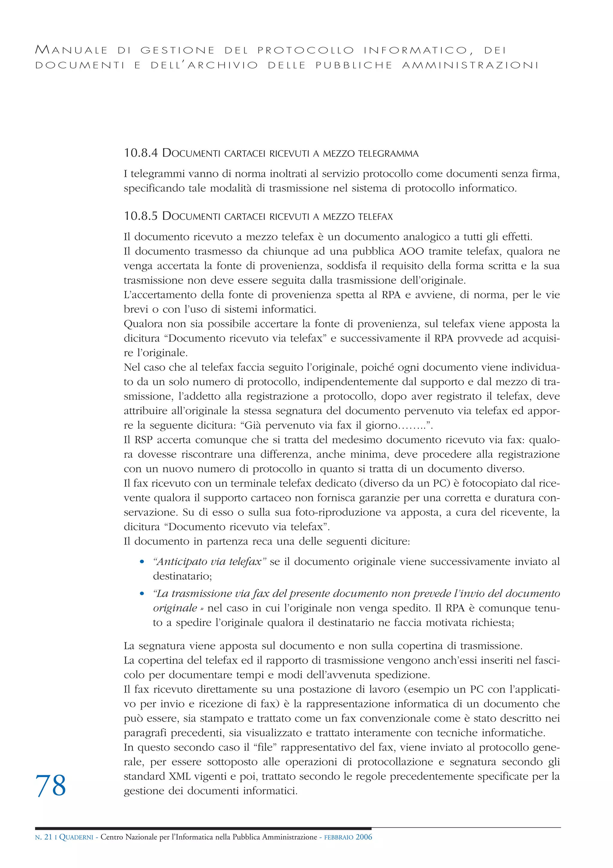MANUALE                   DI       GESTIONE               DEL       PROTOCOLLO                     I N F O R M AT I C O ,   DEI
DOCUMENTI                      E    D E L L’ A R C H I V I O           DELLE         PUBBLICHE            AMMINISTRAZIONI




                            10.8.4 DOCUMENTI              CARTACEI RICEVUTI A MEZZO TELEGRAMMA

                            I telegrammi vanno di norma inoltrati al servizio protocollo come documenti senza firma,
                            specificando tale modalità di trasmissione nel sistema di protocollo informatico.

                            10.8.5 DOCUMENTI              CARTACEI RICEVUTI A MEZZO TELEFAX

                            Il documento ricevuto a mezzo telefax è un documento analogico a tutti gli effetti.
                            Il documento trasmesso da chiunque ad una pubblica AOO tramite telefax, qualora ne
                            venga accertata la fonte di provenienza, soddisfa il requisito della forma scritta e la sua
                            trasmissione non deve essere seguita dalla trasmissione dell’originale.
                            L’accertamento della fonte di provenienza spetta al RPA e avviene, di norma, per le vie
                            brevi o con l’uso di sistemi informatici.
                            Qualora non sia possibile accertare la fonte di provenienza, sul telefax viene apposta la
                            dicitura “Documento ricevuto via telefax” e successivamente il RPA provvede ad acquisi-
                            re l’originale.
                            Nel caso che al telefax faccia seguito l’originale, poiché ogni documento viene individua-
                            to da un solo numero di protocollo, indipendentemente dal supporto e dal mezzo di tra-
                            smissione, l’addetto alla registrazione a protocollo, dopo aver registrato il telefax, deve
                            attribuire all’originale la stessa segnatura del documento pervenuto via telefax ed appor-
                            re la seguente dicitura: “Già pervenuto via fax il giorno……..”.
                            Il RSP accerta comunque che si tratta del medesimo documento ricevuto via fax: qualo-
                            ra dovesse riscontrare una differenza, anche minima, deve procedere alla registrazione
                            con un nuovo numero di protocollo in quanto si tratta di un documento diverso.
                            Il fax ricevuto con un terminale telefax dedicato (diverso da un PC) è fotocopiato dal rice-
                            vente qualora il supporto cartaceo non fornisca garanzie per una corretta e duratura con-
                            servazione. Su di esso o sulla sua foto-riproduzione va apposta, a cura del ricevente, la
                            dicitura “Documento ricevuto via telefax”.
                            Il documento in partenza reca una delle seguenti diciture:
                                • “Anticipato via telefax” se il documento originale viene successivamente inviato al
                                  destinatario;
                                • “La trasmissione via fax del presente documento non prevede l’invio del documento
                                  originale » nel caso in cui l’originale non venga spedito. Il RPA è comunque tenu-
                                  to a spedire l’originale qualora il destinatario ne faccia motivata richiesta;

                            La segnatura viene apposta sul documento e non sulla copertina di trasmissione.
                            La copertina del telefax ed il rapporto di trasmissione vengono anch’essi inseriti nel fasci-
                            colo per documentare tempi e modi dell’avvenuta spedizione.
                            Il fax ricevuto direttamente su una postazione di lavoro (esempio un PC con l’applicati-
                            vo per invio e ricezione di fax) è la rappresentazione informatica di un documento che
                            può essere, sia stampato e trattato come un fax convenzionale come è stato descritto nei
                            paragrafi precedenti, sia visualizzato e trattato interamente con tecniche informatiche.
                            In questo secondo caso il “file” rappresentativo del fax, viene inviato al protocollo gene-
                            rale, per essere sottoposto alle operazioni di protocollazione e segnatura secondo gli
                            standard XML vigenti e poi, trattato secondo le regole precedentemente specificate per la
78                          gestione dei documenti informatici.


N.   21 I QUADERNI - Centro Nazionale per l’Informatica nella Pubblica Amministrazione - FEBBRAIO 2006
 