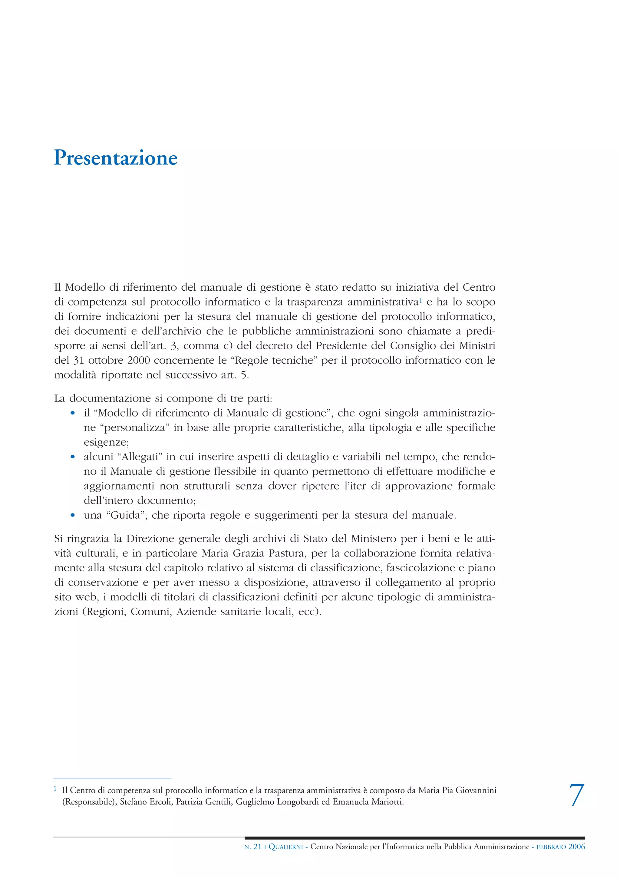 Presentazione




Il Modello di riferimento del manuale di gestione è stato redatto su iniziativa del Centro
di competenza sul protocollo informatico e la trasparenza amministrativa1 e ha lo scopo
di fornire indicazioni per la stesura del manuale di gestione del protocollo informatico,
dei documenti e dell’archivio che le pubbliche amministrazioni sono chiamate a predi-
sporre ai sensi dell’art. 3, comma c) del decreto del Presidente del Consiglio dei Ministri
del 31 ottobre 2000 concernente le “Regole tecniche” per il protocollo informatico con le
modalità riportate nel successivo art. 5.

La documentazione si compone di tre parti:
   • il “Modello di riferimento di Manuale di gestione”, che ogni singola amministrazio-
     ne “personalizza” in base alle proprie caratteristiche, alla tipologia e alle specifiche
     esigenze;
   • alcuni “Allegati” in cui inserire aspetti di dettaglio e variabili nel tempo, che rendo-
     no il Manuale di gestione flessibile in quanto permettono di effettuare modifiche e
     aggiornamenti non strutturali senza dover ripetere l’iter di approvazione formale
     dell’intero documento;
   • una “Guida”, che riporta regole e suggerimenti per la stesura del manuale.

Si ringrazia la Direzione generale degli archivi di Stato del Ministero per i beni e le atti-
vità culturali, e in particolare Maria Grazia Pastura, per la collaborazione fornita relativa-
mente alla stesura del capitolo relativo al sistema di classificazione, fascicolazione e piano
di conservazione e per aver messo a disposizione, attraverso il collegamento al proprio
sito web, i modelli di titolari di classificazioni definiti per alcune tipologie di amministra-
zioni (Regioni, Comuni, Aziende sanitarie locali, ecc).




1   Il Centro di competenza sul protocollo informatico e la trasparenza amministrativa è composto da Maria Pia Giovannini
    (Responsabile), Stefano Ercoli, Patrizia Gentili, Guglielmo Longobardi ed Emanuela Mariotti.                                                      7
                                                     N.   21 I QUADERNI - Centro Nazionale per l’Informatica nella Pubblica Amministrazione - FEBBRAIO 2006
 