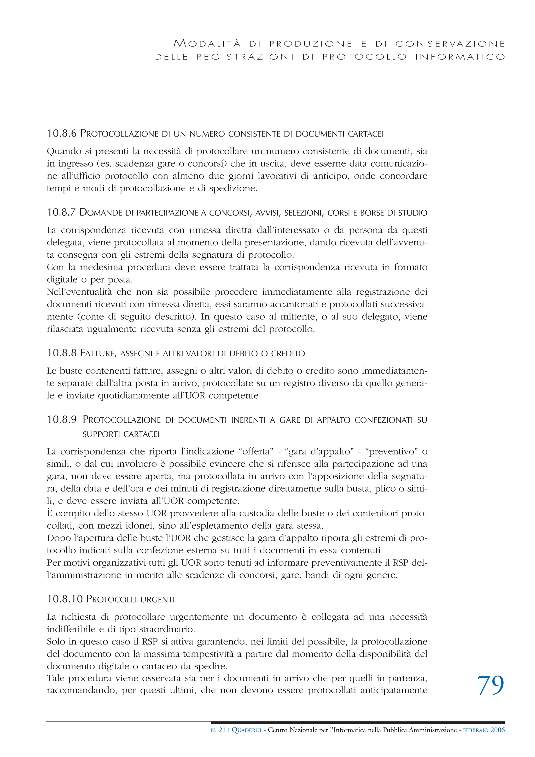 MODALITÀ                DI     PRODUZIONE                     E    DI    C O N S E R VA Z I O N E
                          DELLE      REGISTRAZIONI                       DI     PROTOCOLLO                     I N F O R M AT I C O




10.8.6 PROTOCOLLAZIONE      DI UN NUMERO CONSISTENTE DI DOCUMENTI CARTACEI

Quando si presenti la necessità di protocollare un numero consistente di documenti, sia
in ingresso (es. scadenza gare o concorsi) che in uscita, deve esserne data comunicazio-
ne all’ufficio protocollo con almeno due giorni lavorativi di anticipo, onde concordare
tempi e modi di protocollazione e di spedizione.

10.8.7 DOMANDE DI PARTECIPAZIONE A CONCORSI, AVVISI, SELEZIONI, CORSI E BORSE DI STUDIO
La corrispondenza ricevuta con rimessa diretta dall’interessato o da persona da questi
delegata, viene protocollata al momento della presentazione, dando ricevuta dell’avvenu-
ta consegna con gli estremi della segnatura di protocollo.
Con la medesima procedura deve essere trattata la corrispondenza ricevuta in formato
digitale o per posta.
Nell’eventualità che non sia possibile procedere immediatamente alla registrazione dei
documenti ricevuti con rimessa diretta, essi saranno accantonati e protocollati successiva-
mente (come di seguito descritto). In questo caso al mittente, o al suo delegato, viene
rilasciata ugualmente ricevuta senza gli estremi del protocollo.

10.8.8 FATTURE, ASSEGNI    E ALTRI VALORI DI DEBITO O CREDITO

Le buste contenenti fatture, assegni o altri valori di debito o credito sono immediatamen-
te separate dall’altra posta in arrivo, protocollate su un registro diverso da quello genera-
le e inviate quotidianamente all’UOR competente.

10.8.9 PROTOCOLLAZIONE       DI DOCUMENTI INERENTI A GARE DI APPALTO CONFEZIONATI SU
        SUPPORTI CARTACEI

La corrispondenza che riporta l’indicazione “offerta” - “gara d’appalto” - “preventivo” o
simili, o dal cui involucro è possibile evincere che si riferisce alla partecipazione ad una
gara, non deve essere aperta, ma protocollata in arrivo con l’apposizione della segnatu-
ra, della data e dell’ora e dei minuti di registrazione direttamente sulla busta, plico o simi-
li, e deve essere inviata all’UOR competente.
È compito dello stesso UOR provvedere alla custodia delle buste o dei contenitori proto-
collati, con mezzi idonei, sino all’espletamento della gara stessa.
Dopo l’apertura delle buste l’UOR che gestisce la gara d’appalto riporta gli estremi di pro-
tocollo indicati sulla confezione esterna su tutti i documenti in essa contenuti.
Per motivi organizzativi tutti gli UOR sono tenuti ad informare preventivamente il RSP del-
l’amministrazione in merito alle scadenze di concorsi, gare, bandi di ogni genere.

10.8.10 PROTOCOLLI     URGENTI

La richiesta di protocollare urgentemente un documento è collegata ad una necessità
indifferibile e di tipo straordinario.
Solo in questo caso il RSP si attiva garantendo, nei limiti del possibile, la protocollazione
del documento con la massima tempestività a partire dal momento della disponibilità del
documento digitale o cartaceo da spedire.
Tale procedura viene osservata sia per i documenti in arrivo che per quelli in partenza,
raccomandando, per questi ultimi, che non devono essere protocollati anticipatamente                                                79
                                        N.   21 I QUADERNI - Centro Nazionale per l’Informatica nella Pubblica Amministrazione - FEBBRAIO 2006
 