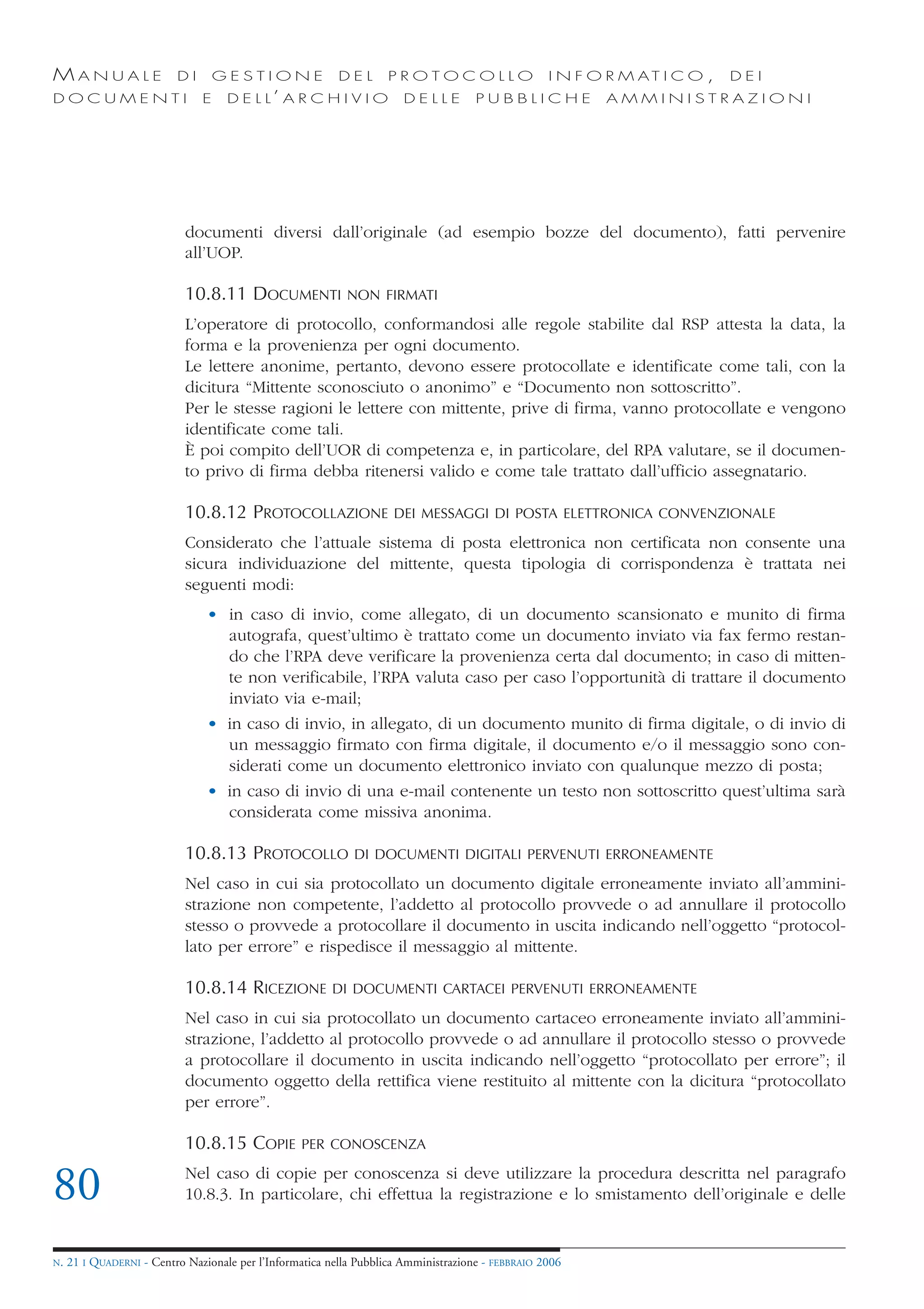 MANUALE                   DI       GESTIONE               DEL       PROTOCOLLO                     I N F O R M AT I C O ,   DEI
DOCUMENTI                      E    D E L L’ A R C H I V I O           DELLE         PUBBLICHE            AMMINISTRAZIONI




                            documenti diversi dall’originale (ad esempio bozze del documento), fatti pervenire
                            all’UOP.

                            10.8.11 DOCUMENTI              NON FIRMATI

                            L’operatore di protocollo, conformandosi alle regole stabilite dal RSP attesta la data, la
                            forma e la provenienza per ogni documento.
                            Le lettere anonime, pertanto, devono essere protocollate e identificate come tali, con la
                            dicitura “Mittente sconosciuto o anonimo” e “Documento non sottoscritto”.
                            Per le stesse ragioni le lettere con mittente, prive di firma, vanno protocollate e vengono
                            identificate come tali.
                            È poi compito dell’UOR di competenza e, in particolare, del RPA valutare, se il documen-
                            to privo di firma debba ritenersi valido e come tale trattato dall’ufficio assegnatario.

                            10.8.12 PROTOCOLLAZIONE                  DEI MESSAGGI DI POSTA ELETTRONICA CONVENZIONALE

                            Considerato che l’attuale sistema di posta elettronica non certificata non consente una
                            sicura individuazione del mittente, questa tipologia di corrispondenza è trattata nei
                            seguenti modi:
                                • in caso di invio, come allegato, di un documento scansionato e munito di firma
                                  autografa, quest’ultimo è trattato come un documento inviato via fax fermo restan-
                                  do che l’RPA deve verificare la provenienza certa dal documento; in caso di mitten-
                                  te non verificabile, l’RPA valuta caso per caso l’opportunità di trattare il documento
                                  inviato via e-mail;
                                • in caso di invio, in allegato, di un documento munito di firma digitale, o di invio di
                                  un messaggio firmato con firma digitale, il documento e/o il messaggio sono con-
                                  siderati come un documento elettronico inviato con qualunque mezzo di posta;
                                • in caso di invio di una e-mail contenente un testo non sottoscritto quest’ultima sarà
                                  considerata come missiva anonima.

                            10.8.13 PROTOCOLLO               DI DOCUMENTI DIGITALI PERVENUTI ERRONEAMENTE

                            Nel caso in cui sia protocollato un documento digitale erroneamente inviato all’ammini-
                            strazione non competente, l’addetto al protocollo provvede o ad annullare il protocollo
                            stesso o provvede a protocollare il documento in uscita indicando nell’oggetto “protocol-
                            lato per errore” e rispedisce il messaggio al mittente.

                            10.8.14 RICEZIONE            DI DOCUMENTI CARTACEI PERVENUTI ERRONEAMENTE

                            Nel caso in cui sia protocollato un documento cartaceo erroneamente inviato all’ammini-
                            strazione, l’addetto al protocollo provvede o ad annullare il protocollo stesso o provvede
                            a protocollare il documento in uscita indicando nell’oggetto “protocollato per errore”; il
                            documento oggetto della rettifica viene restituito al mittente con la dicitura “protocollato
                            per errore”.

                            10.8.15 COPIE          PER CONOSCENZA


80                          Nel caso di copie per conoscenza si deve utilizzare la procedura descritta nel paragrafo
                            10.8.3. In particolare, chi effettua la registrazione e lo smistamento dell’originale e delle


N.   21 I QUADERNI - Centro Nazionale per l’Informatica nella Pubblica Amministrazione - FEBBRAIO 2006
 