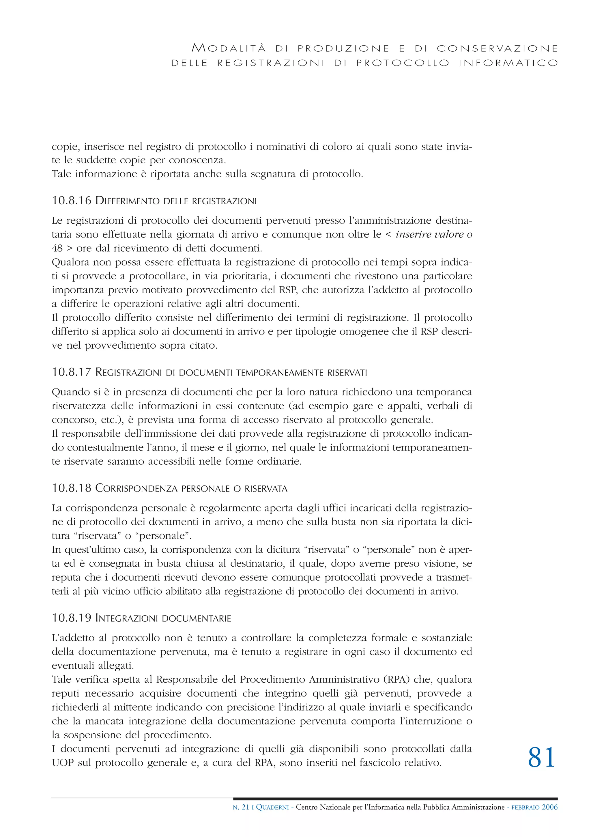 MODALITÀ                DI     PRODUZIONE                     E    DI    C O N S E R VA Z I O N E
                          DELLE      REGISTRAZIONI                       DI     PROTOCOLLO                     I N F O R M AT I C O




copie, inserisce nel registro di protocollo i nominativi di coloro ai quali sono state invia-
te le suddette copie per conoscenza.
Tale informazione è riportata anche sulla segnatura di protocollo.

10.8.16 DIFFERIMENTO     DELLE REGISTRAZIONI

Le registrazioni di protocollo dei documenti pervenuti presso l’amministrazione destina-
taria sono effettuate nella giornata di arrivo e comunque non oltre le < inserire valore o
48 > ore dal ricevimento di detti documenti.
Qualora non possa essere effettuata la registrazione di protocollo nei tempi sopra indica-
ti si provvede a protocollare, in via prioritaria, i documenti che rivestono una particolare
importanza previo motivato provvedimento del RSP, che autorizza l’addetto al protocollo
a differire le operazioni relative agli altri documenti.
Il protocollo differito consiste nel differimento dei termini di registrazione. Il protocollo
differito si applica solo ai documenti in arrivo e per tipologie omogenee che il RSP descri-
ve nel provvedimento sopra citato.

10.8.17 REGISTRAZIONI    DI DOCUMENTI TEMPORANEAMENTE RISERVATI

Quando si è in presenza di documenti che per la loro natura richiedono una temporanea
riservatezza delle informazioni in essi contenute (ad esempio gare e appalti, verbali di
concorso, etc.), è prevista una forma di accesso riservato al protocollo generale.
Il responsabile dell’immissione dei dati provvede alla registrazione di protocollo indican-
do contestualmente l’anno, il mese e il giorno, nel quale le informazioni temporaneamen-
te riservate saranno accessibili nelle forme ordinarie.

10.8.18 CORRISPONDENZA       PERSONALE O RISERVATA

La corrispondenza personale è regolarmente aperta dagli uffici incaricati della registrazio-
ne di protocollo dei documenti in arrivo, a meno che sulla busta non sia riportata la dici-
tura “riservata” o “personale”.
In quest’ultimo caso, la corrispondenza con la dicitura “riservata” o “personale” non è aper-
ta ed è consegnata in busta chiusa al destinatario, il quale, dopo averne preso visione, se
reputa che i documenti ricevuti devono essere comunque protocollati provvede a trasmet-
terli al più vicino ufficio abilitato alla registrazione di protocollo dei documenti in arrivo.

10.8.19 INTEGRAZIONI    DOCUMENTARIE

L’addetto al protocollo non è tenuto a controllare la completezza formale e sostanziale
della documentazione pervenuta, ma è tenuto a registrare in ogni caso il documento ed
eventuali allegati.
Tale verifica spetta al Responsabile del Procedimento Amministrativo (RPA) che, qualora
reputi necessario acquisire documenti che integrino quelli già pervenuti, provvede a
richiederli al mittente indicando con precisione l’indirizzo al quale inviarli e specificando
che la mancata integrazione della documentazione pervenuta comporta l’interruzione o
la sospensione del procedimento.
I documenti pervenuti ad integrazione di quelli già disponibili sono protocollati dalla
UOP sul protocollo generale e, a cura del RPA, sono inseriti nel fascicolo relativo.                                                81
                                        N.   21 I QUADERNI - Centro Nazionale per l’Informatica nella Pubblica Amministrazione - FEBBRAIO 2006
 