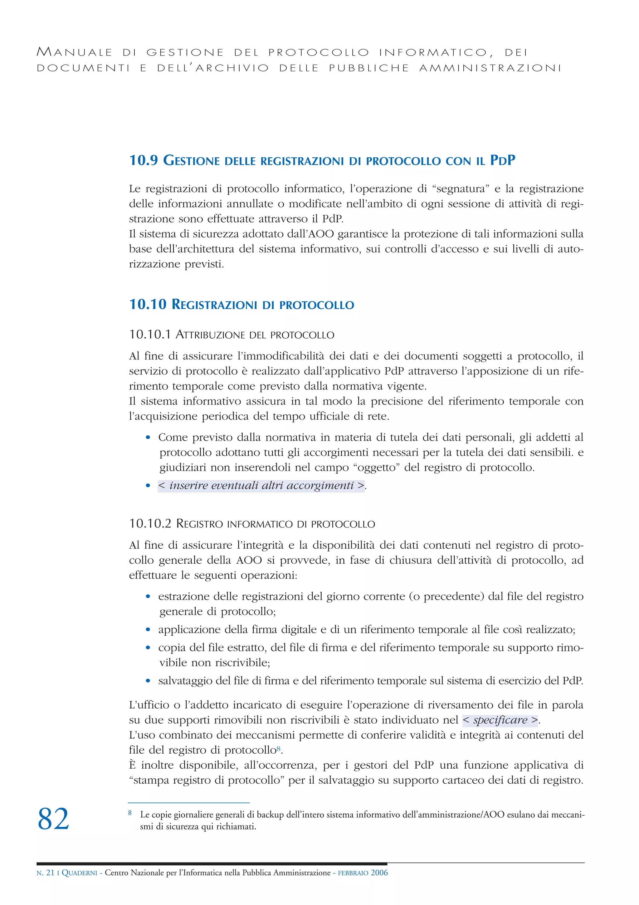MANUALE                   DI        GESTIONE              DEL       PROTOCOLLO                     I N F O R M AT I C O ,      DEI
DOCUMENTI                       E    D E L L’ A R C H I V I O          DELLE         PUBBLICHE            AMMINISTRAZIONI




                            10.9 GESTIONE              DELLE REGISTRAZIONI DI PROTOCOLLO CON IL                             PDP
                            Le registrazioni di protocollo informatico, l’operazione di “segnatura” e la registrazione
                            delle informazioni annullate o modificate nell’ambito di ogni sessione di attività di regi-
                            strazione sono effettuate attraverso il PdP.
                            Il sistema di sicurezza adottato dall’AOO garantisce la protezione di tali informazioni sulla
                            base dell’architettura del sistema informativo, sui controlli d’accesso e sui livelli di auto-
                            rizzazione previsti.


                            10.10 REGISTRAZIONI                   DI PROTOCOLLO

                            10.10.1 ATTRIBUZIONE              DEL PROTOCOLLO

                            Al fine di assicurare l’immodificabilità dei dati e dei documenti soggetti a protocollo, il
                            servizio di protocollo è realizzato dall’applicativo PdP attraverso l’apposizione di un rife-
                            rimento temporale come previsto dalla normativa vigente.
                            Il sistema informativo assicura in tal modo la precisione del riferimento temporale con
                            l’acquisizione periodica del tempo ufficiale di rete.
                                 • Come previsto dalla normativa in materia di tutela dei dati personali, gli addetti al
                                   protocollo adottano tutti gli accorgimenti necessari per la tutela dei dati sensibili. e
                                   giudiziari non inserendoli nel campo “oggetto” del registro di protocollo.
                                 • < inserire eventuali altri accorgimenti >.


                            10.10.2 REGISTRO            INFORMATICO DI PROTOCOLLO

                            Al fine di assicurare l’integrità e la disponibilità dei dati contenuti nel registro di proto-
                            collo generale della AOO si provvede, in fase di chiusura dell’attività di protocollo, ad
                            effettuare le seguenti operazioni:
                                 • estrazione delle registrazioni del giorno corrente (o precedente) dal file del registro
                                   generale di protocollo;
                                 • applicazione della firma digitale e di un riferimento temporale al file così realizzato;
                                 • copia del file estratto, del file di firma e del riferimento temporale su supporto rimo-
                                   vibile non riscrivibile;
                                 • salvataggio del file di firma e del riferimento temporale sul sistema di esercizio del PdP.

                            L’ufficio o l’addetto incaricato di eseguire l’operazione di riversamento dei file in parola
                            su due supporti rimovibili non riscrivibili è stato individuato nel < specificare >.
                            L’uso combinato dei meccanismi permette di conferire validità e integrità ai contenuti del
                            file del registro di protocollo8.
                            È inoltre disponibile, all’occorrenza, per i gestori del PdP una funzione applicativa di
                            “stampa registro di protocollo” per il salvataggio su supporto cartaceo dei dati di registro.


82                          8   Le copie giornaliere generali di backup dell’intero sistema informativo dell’amministrazione/AOO esulano dai meccani-
                                smi di sicurezza qui richiamati.



N.   21 I QUADERNI - Centro Nazionale per l’Informatica nella Pubblica Amministrazione - FEBBRAIO 2006
 