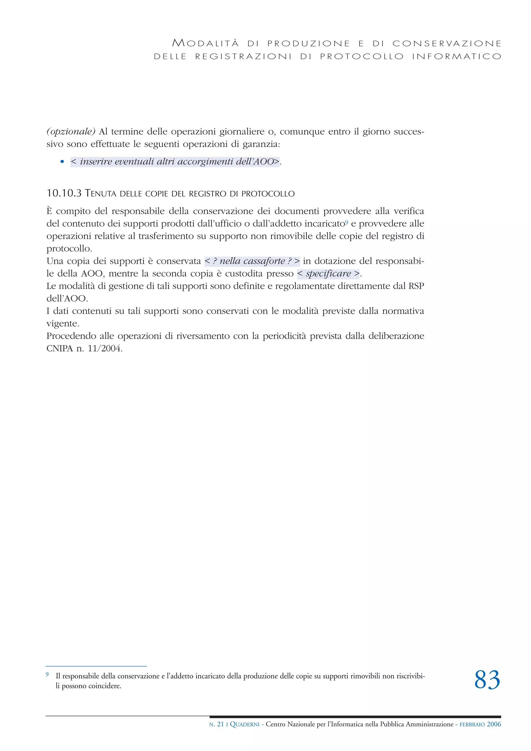 MODALITÀ                    DI     PRODUZIONE                     E    DI    C O N S E R VA Z I O N E
                                     DELLE         REGISTRAZIONI                         DI     PROTOCOLLO                     I N F O R M AT I C O




(opzionale) Al termine delle operazioni giornaliere o, comunque entro il giorno succes-
sivo sono effettuate le seguenti operazioni di garanzia:
     • < inserire eventuali altri accorgimenti dell’AOO>.


10.10.3 TENUTA           DELLE COPIE DEL REGISTRO DI PROTOCOLLO

È compito del responsabile della conservazione dei documenti provvedere alla verifica
del contenuto dei supporti prodotti dall’ufficio o dall’addetto incaricato9 e provvedere alle
operazioni relative al trasferimento su supporto non rimovibile delle copie del registro di
protocollo.
Una copia dei supporti è conservata < ? nella cassaforte ? > in dotazione del responsabi-
le della AOO, mentre la seconda copia è custodita presso < specificare >.
Le modalità di gestione di tali supporti sono definite e regolamentate direttamente dal RSP
dell’AOO.
I dati contenuti su tali supporti sono conservati con le modalità previste dalla normativa
vigente.
Procedendo alle operazioni di riversamento con la periodicità prevista dalla deliberazione
CNIPA n. 11/2004.




9   Il responsabile della conservazione e l’addetto incaricato della produzione delle copie su supporti rimovibili non riscrivibi-
    li possono coincidere.                                                                                                                          83
                                                        N.   21 I QUADERNI - Centro Nazionale per l’Informatica nella Pubblica Amministrazione - FEBBRAIO 2006
 