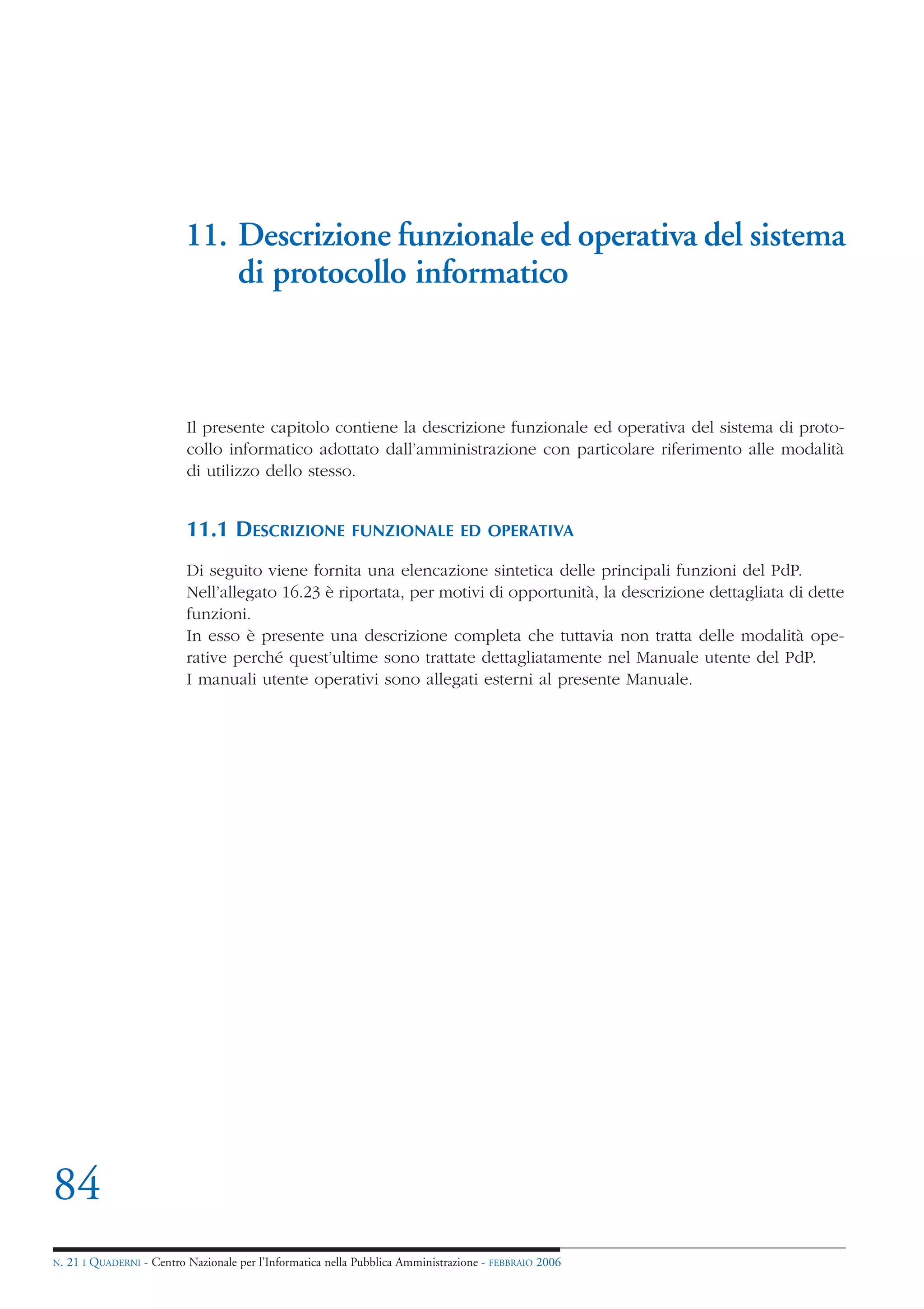11. Descrizione funzionale ed operativa del sistema
                                di protocollo informatico



                            Il presente capitolo contiene la descrizione funzionale ed operativa del sistema di proto-
                            collo informatico adottato dall’amministrazione con particolare riferimento alle modalità
                            di utilizzo dello stesso.


                            11.1 DESCRIZIONE                FUNZIONALE ED OPERATIVA

                            Di seguito viene fornita una elencazione sintetica delle principali funzioni del PdP.
                            Nell’allegato 16.23 è riportata, per motivi di opportunità, la descrizione dettagliata di dette
                            funzioni.
                            In esso è presente una descrizione completa che tuttavia non tratta delle modalità ope-
                            rative perché quest’ultime sono trattate dettagliatamente nel Manuale utente del PdP.
                            I manuali utente operativi sono allegati esterni al presente Manuale.




84
N.   21 I QUADERNI - Centro Nazionale per l’Informatica nella Pubblica Amministrazione - FEBBRAIO 2006
 