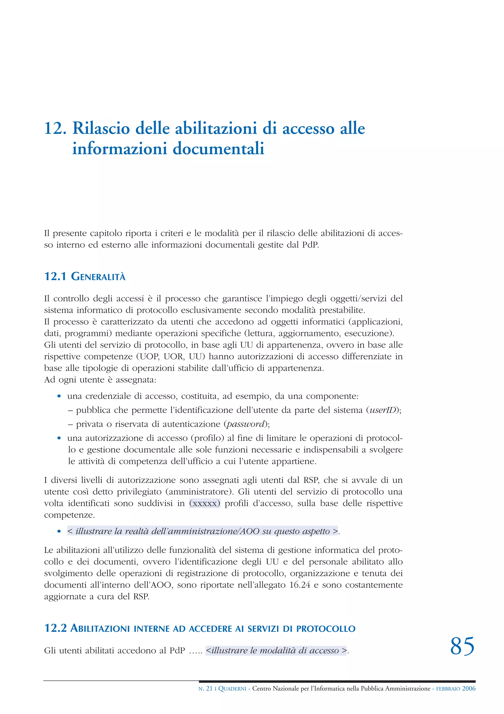 12. Rilascio delle abilitazioni di accesso alle
    informazioni documentali



Il presente capitolo riporta i criteri e le modalità per il rilascio delle abilitazioni di acces-
so interno ed esterno alle informazioni documentali gestite dal PdP.


12.1 GENERALITÀ
Il controllo degli accessi è il processo che garantisce l’impiego degli oggetti/servizi del
sistema informatico di protocollo esclusivamente secondo modalità prestabilite.
Il processo è caratterizzato da utenti che accedono ad oggetti informatici (applicazioni,
dati, programmi) mediante operazioni specifiche (lettura, aggiornamento, esecuzione).
Gli utenti del servizio di protocollo, in base agli UU di appartenenza, ovvero in base alle
rispettive competenze (UOP, UOR, UU) hanno autorizzazioni di accesso differenziate in
base alle tipologie di operazioni stabilite dall’ufficio di appartenenza.
Ad ogni utente è assegnata:
   • una credenziale di accesso, costituita, ad esempio, da una componente:
      – pubblica che permette l’identificazione dell’utente da parte del sistema (userID);
      – privata o riservata di autenticazione (password);
   • una autorizzazione di accesso (profilo) al fine di limitare le operazioni di protocol-
     lo e gestione documentale alle sole funzioni necessarie e indispensabili a svolgere
     le attività di competenza dell’ufficio a cui l’utente appartiene.

I diversi livelli di autorizzazione sono assegnati agli utenti dal RSP, che si avvale di un
utente così detto privilegiato (amministratore). Gli utenti del servizio di protocollo una
volta identificati sono suddivisi in (xxxxx) profili d’accesso, sulla base delle rispettive
competenze.
   • < illustrare la realtà dell’amministrazione/AOO su questo aspetto >.

Le abilitazioni all’utilizzo delle funzionalità del sistema di gestione informatica del proto-
collo e dei documenti, ovvero l’identificazione degli UU e del personale abilitato allo
svolgimento delle operazioni di registrazione di protocollo, organizzazione e tenuta dei
documenti all’interno dell’AOO, sono riportate nell’allegato 16.24 e sono costantemente
aggiornate a cura del RSP.


12.2 ABILITAZIONI       INTERNE AD ACCEDERE AI SERVIZI DI PROTOCOLLO

Gli utenti abilitati accedono al PdP ….. <illustrare le modalità di accesso >.                                                       85
                                         N.   21 I QUADERNI - Centro Nazionale per l’Informatica nella Pubblica Amministrazione - FEBBRAIO 2006
 