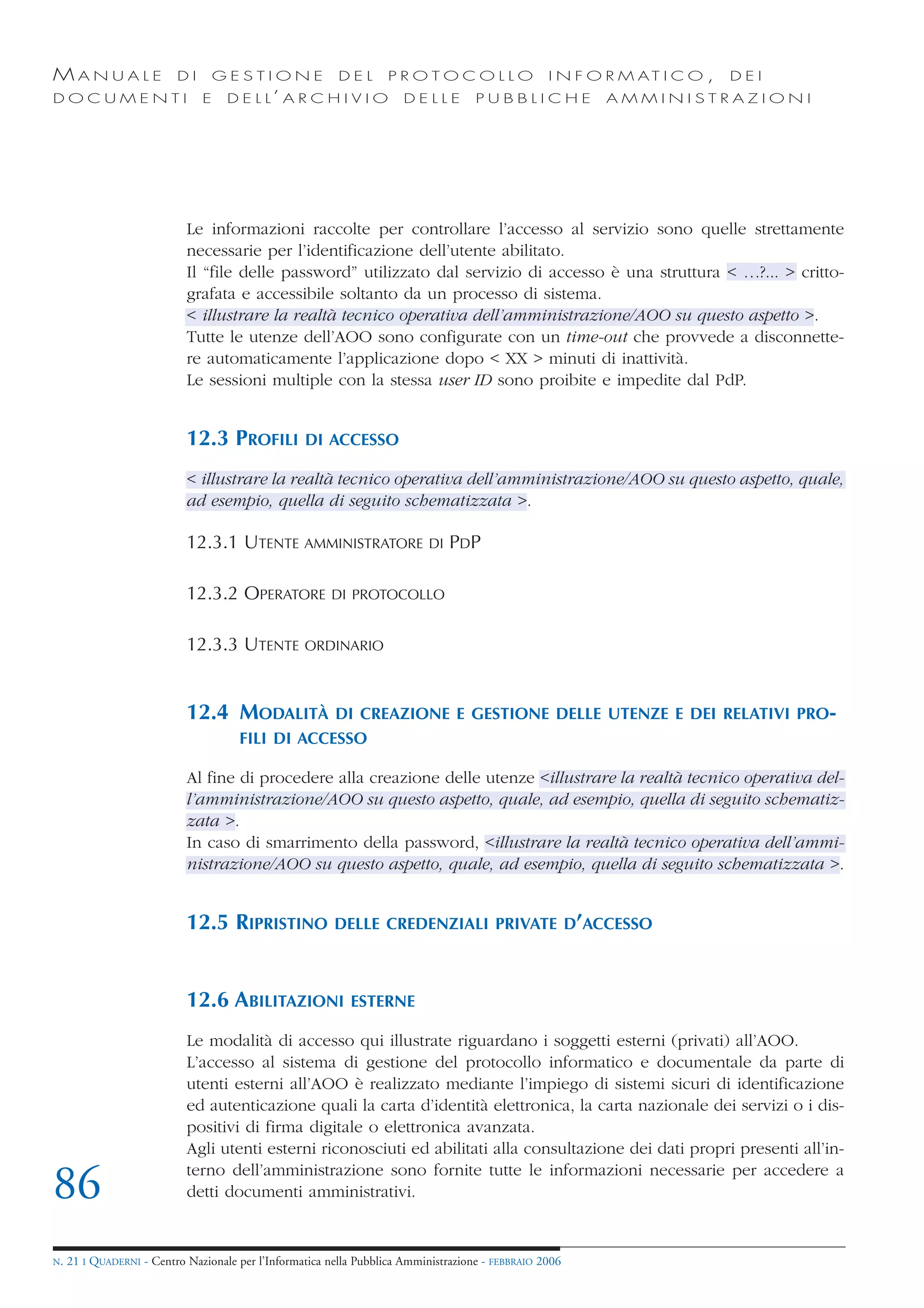 MANUALE                   DI       GESTIONE               DEL       PROTOCOLLO                     I N F O R M AT I C O ,   DEI
DOCUMENTI                      E    D E L L’ A R C H I V I O           DELLE         PUBBLICHE            AMMINISTRAZIONI




                            Le informazioni raccolte per controllare l’accesso al servizio sono quelle strettamente
                            necessarie per l’identificazione dell’utente abilitato.
                            Il “file delle password” utilizzato dal servizio di accesso è una struttura < …?... > critto-
                            grafata e accessibile soltanto da un processo di sistema.
                            < illustrare la realtà tecnico operativa dell’amministrazione/AOO su questo aspetto >.
                            Tutte le utenze dell’AOO sono configurate con un time-out che provvede a disconnette-
                            re automaticamente l’applicazione dopo < XX > minuti di inattività.
                            Le sessioni multiple con la stessa user ID sono proibite e impedite dal PdP.


                            12.3 PROFILI           DI ACCESSO

                            < illustrare la realtà tecnico operativa dell’amministrazione/AOO su questo aspetto, quale,
                            ad esempio, quella di seguito schematizzata >.

                            12.3.1 UTENTE AMMINISTRATORE                    DI   PDP

                            12.3.2 OPERATORE            DI PROTOCOLLO


                            12.3.3 UTENTE          ORDINARIO



                            12.4 MODALITÀ                DI CREAZIONE E GESTIONE DELLE UTENZE E DEI RELATIVI PRO-
                                      FILI DI ACCESSO

                            Al fine di procedere alla creazione delle utenze <illustrare la realtà tecnico operativa del-
                            l’amministrazione/AOO su questo aspetto, quale, ad esempio, quella di seguito schematiz-
                            zata >.
                            In caso di smarrimento della password, <illustrare la realtà tecnico operativa dell’ammi-
                            nistrazione/AOO su questo aspetto, quale, ad esempio, quella di seguito schematizzata >.


                            12.5 RIPRISTINO              DELLE CREDENZIALI PRIVATE D’ACCESSO



                            12.6 ABILITAZIONI               ESTERNE

                            Le modalità di accesso qui illustrate riguardano i soggetti esterni (privati) all’AOO.
                            L’accesso al sistema di gestione del protocollo informatico e documentale da parte di
                            utenti esterni all’AOO è realizzato mediante l’impiego di sistemi sicuri di identificazione
                            ed autenticazione quali la carta d’identità elettronica, la carta nazionale dei servizi o i dis-
                            positivi di firma digitale o elettronica avanzata.
                            Agli utenti esterni riconosciuti ed abilitati alla consultazione dei dati propri presenti all’in-
                            terno dell’amministrazione sono fornite tutte le informazioni necessarie per accedere a
86                          detti documenti amministrativi.


N.   21 I QUADERNI - Centro Nazionale per l’Informatica nella Pubblica Amministrazione - FEBBRAIO 2006
 