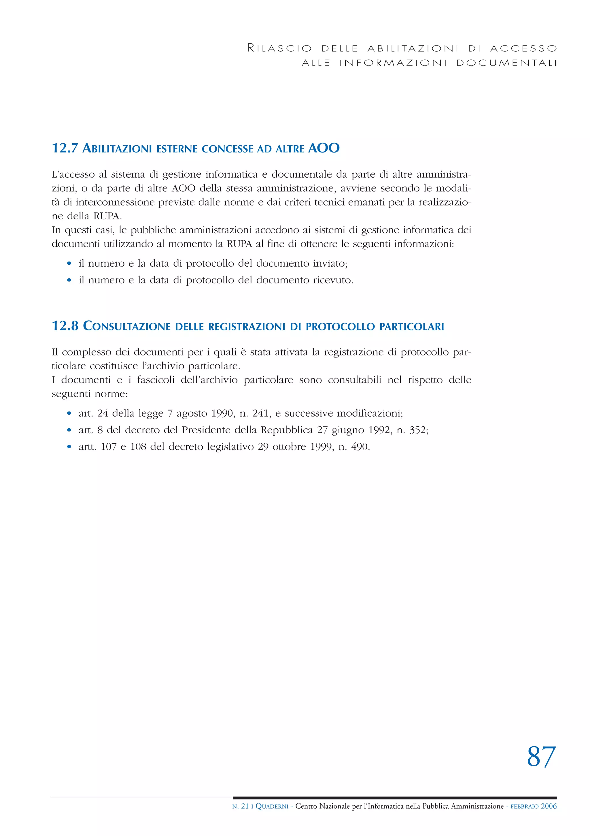 RILASCIO               DELLE         A B I L I TA Z I O N I         DI     ACCESSO
                                                               ALLE        INFORMAZIONI                        D O C U M E N TA L I




12.7 ABILITAZIONI      ESTERNE CONCESSE AD ALTRE                 AOO
L’accesso al sistema di gestione informatica e documentale da parte di altre amministra-
zioni, o da parte di altre AOO della stessa amministrazione, avviene secondo le modali-
tà di interconnessione previste dalle norme e dai criteri tecnici emanati per la realizzazio-
ne della RUPA.
In questi casi, le pubbliche amministrazioni accedono ai sistemi di gestione informatica dei
documenti utilizzando al momento la RUPA al fine di ottenere le seguenti informazioni:
   • il numero e la data di protocollo del documento inviato;
   • il numero e la data di protocollo del documento ricevuto.



12.8 CONSULTAZIONE         DELLE REGISTRAZIONI DI PROTOCOLLO PARTICOLARI

Il complesso dei documenti per i quali è stata attivata la registrazione di protocollo par-
ticolare costituisce l’archivio particolare.
I documenti e i fascicoli dell’archivio particolare sono consultabili nel rispetto delle
seguenti norme:
   • art. 24 della legge 7 agosto 1990, n. 241, e successive modificazioni;
   • art. 8 del decreto del Presidente della Repubblica 27 giugno 1992, n. 352;
   • artt. 107 e 108 del decreto legislativo 29 ottobre 1999, n. 490.




                                                                                                                                    87
                                        N.   21 I QUADERNI - Centro Nazionale per l’Informatica nella Pubblica Amministrazione - FEBBRAIO 2006
 