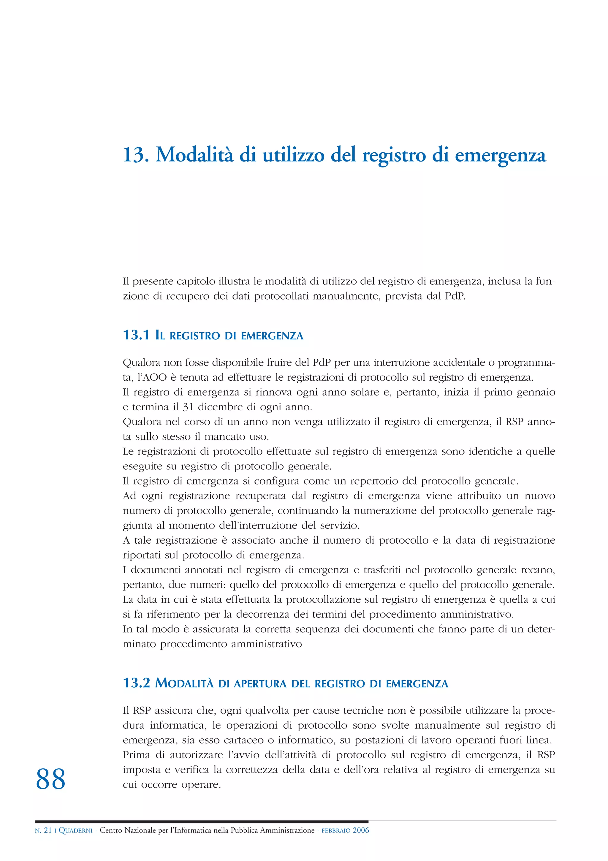 13. Modalità di utilizzo del registro di emergenza




                            Il presente capitolo illustra le modalità di utilizzo del registro di emergenza, inclusa la fun-
                            zione di recupero dei dati protocollati manualmente, prevista dal PdP.


                            13.1 IL       REGISTRO DI EMERGENZA

                            Qualora non fosse disponibile fruire del PdP per una interruzione accidentale o programma-
                            ta, l’AOO è tenuta ad effettuare le registrazioni di protocollo sul registro di emergenza.
                            Il registro di emergenza si rinnova ogni anno solare e, pertanto, inizia il primo gennaio
                            e termina il 31 dicembre di ogni anno.
                            Qualora nel corso di un anno non venga utilizzato il registro di emergenza, il RSP anno-
                            ta sullo stesso il mancato uso.
                            Le registrazioni di protocollo effettuate sul registro di emergenza sono identiche a quelle
                            eseguite su registro di protocollo generale.
                            Il registro di emergenza si configura come un repertorio del protocollo generale.
                            Ad ogni registrazione recuperata dal registro di emergenza viene attribuito un nuovo
                            numero di protocollo generale, continuando la numerazione del protocollo generale rag-
                            giunta al momento dell’interruzione del servizio.
                            A tale registrazione è associato anche il numero di protocollo e la data di registrazione
                            riportati sul protocollo di emergenza.
                            I documenti annotati nel registro di emergenza e trasferiti nel protocollo generale recano,
                            pertanto, due numeri: quello del protocollo di emergenza e quello del protocollo generale.
                            La data in cui è stata effettuata la protocollazione sul registro di emergenza è quella a cui
                            si fa riferimento per la decorrenza dei termini del procedimento amministrativo.
                            In tal modo è assicurata la corretta sequenza dei documenti che fanno parte di un deter-
                            minato procedimento amministrativo


                            13.2 MODALITÀ               DI APERTURA DEL REGISTRO DI EMERGENZA

                            Il RSP assicura che, ogni qualvolta per cause tecniche non è possibile utilizzare la proce-
                            dura informatica, le operazioni di protocollo sono svolte manualmente sul registro di
                            emergenza, sia esso cartaceo o informatico, su postazioni di lavoro operanti fuori linea.
                            Prima di autorizzare l’avvio dell’attività di protocollo sul registro di emergenza, il RSP
                            imposta e verifica la correttezza della data e dell’ora relativa al registro di emergenza su
88                          cui occorre operare.


N.   21 I QUADERNI - Centro Nazionale per l’Informatica nella Pubblica Amministrazione - FEBBRAIO 2006
 