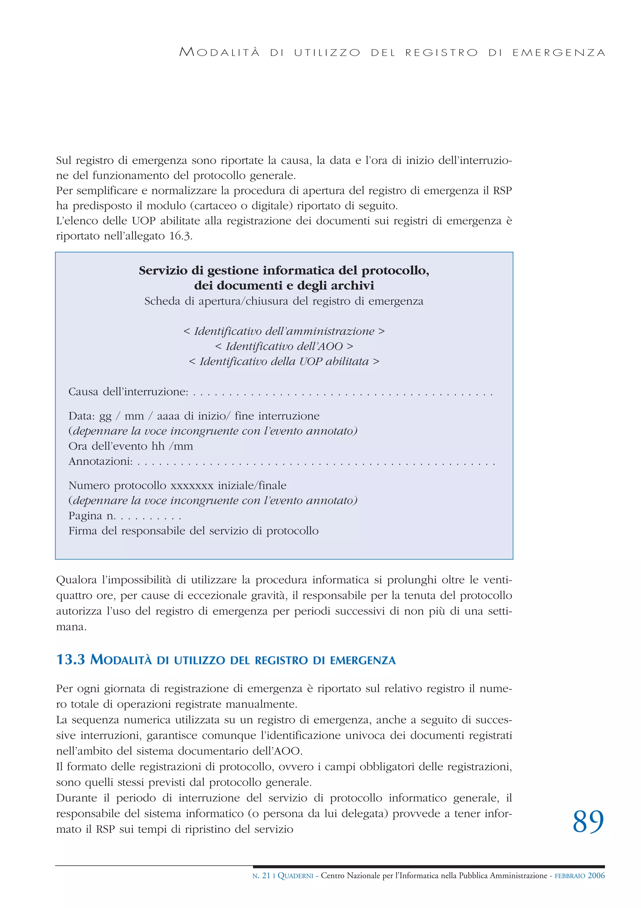 MODALITÀ                  DI     UTILIZZO             DEL       REGISTRO                DI    EMERGENZA




Sul registro di emergenza sono riportate la causa, la data e l’ora di inizio dell’interruzio-
ne del funzionamento del protocollo generale.
Per semplificare e normalizzare la procedura di apertura del registro di emergenza il RSP
ha predisposto il modulo (cartaceo o digitale) riportato di seguito.
L’elenco delle UOP abilitate alla registrazione dei documenti sui registri di emergenza è
riportato nell’allegato 16.3.

                    Servizio di gestione informatica del protocollo,
                             dei documenti e degli archivi
                     Scheda di apertura/chiusura del registro di emergenza

                                < Identificativo dell’amministrazione >
                                      < Identificativo dell’AOO >
                                 < Identificativo della UOP abilitata >

  Causa dell’interruzione: . . . . . . . . . . . . . . . . . . . . . . . . . . . . . . . . . . . . . . . . . .

  Data: gg / mm / aaaa di inizio/ fine interruzione
  (depennare la voce incongruente con l’evento annotato)
  Ora dell’evento hh /mm
  Annotazioni: . . . . . . . . . . . . . . . . . . . . . . . . . . . . . . . . . . . . . . . . . . . . . . . . . .

  Numero protocollo xxxxxxx iniziale/finale
  (depennare la voce incongruente con l’evento annotato)
  Pagina n. . . . . . . . . .
  Firma del responsabile del servizio di protocollo



Qualora l’impossibilità di utilizzare la procedura informatica si prolunghi oltre le venti-
quattro ore, per cause di eccezionale gravità, il responsabile per la tenuta del protocollo
autorizza l’uso del registro di emergenza per periodi successivi di non più di una setti-
mana.

13.3 MODALITÀ            DI UTILIZZO DEL REGISTRO DI EMERGENZA

Per ogni giornata di registrazione di emergenza è riportato sul relativo registro il nume-
ro totale di operazioni registrate manualmente.
La sequenza numerica utilizzata su un registro di emergenza, anche a seguito di succes-
sive interruzioni, garantisce comunque l’identificazione univoca dei documenti registrati
nell’ambito del sistema documentario dell’AOO.
Il formato delle registrazioni di protocollo, ovvero i campi obbligatori delle registrazioni,
sono quelli stessi previsti dal protocollo generale.
Durante il periodo di interruzione del servizio di protocollo informatico generale, il
responsabile del sistema informatico (o persona da lui delegata) provvede a tener infor-
mato il RSP sui tempi di ripristino del servizio                                                                                              89
                                                  N.   21 I QUADERNI - Centro Nazionale per l’Informatica nella Pubblica Amministrazione - FEBBRAIO 2006
 