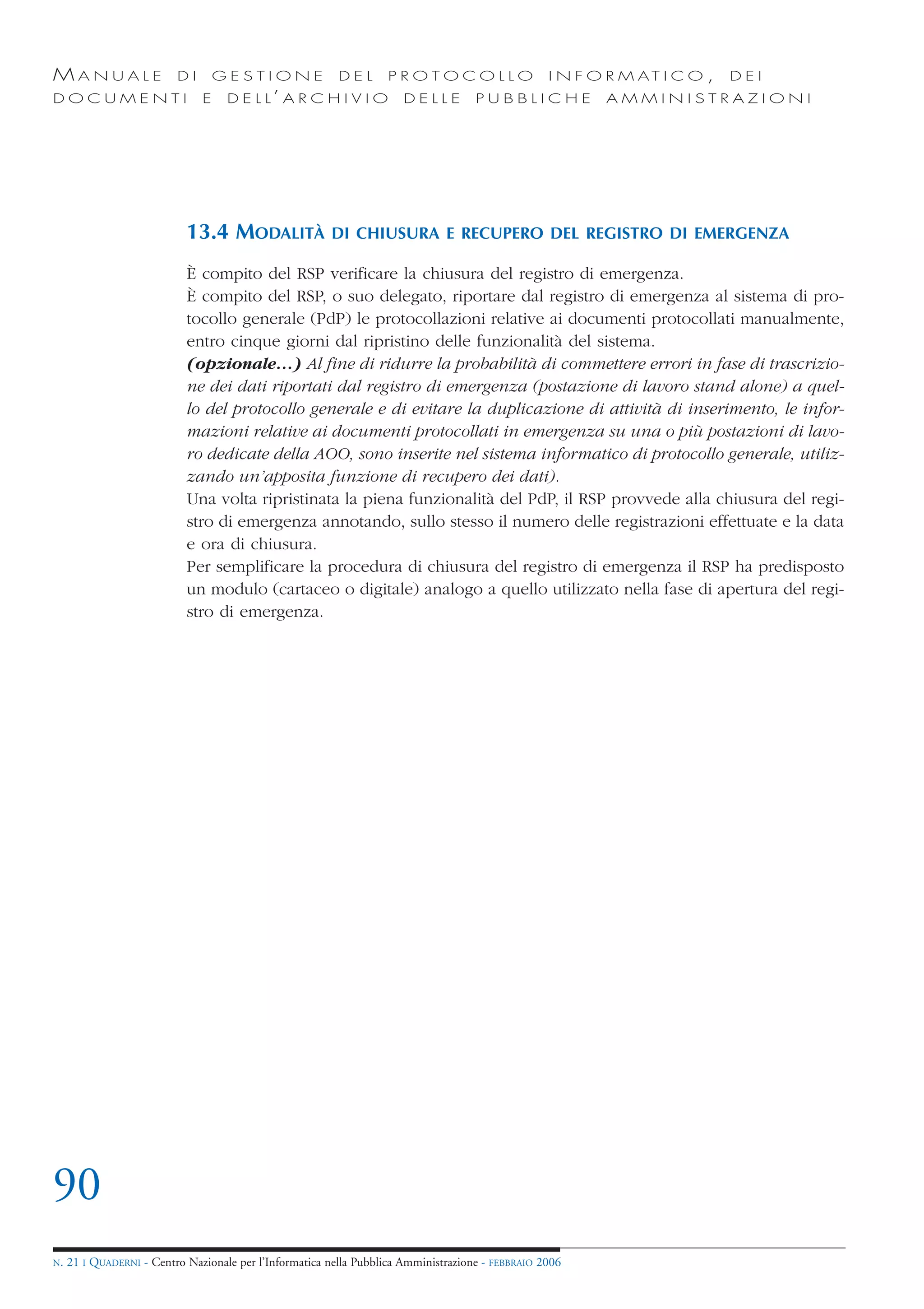MANUALE                   DI       GESTIONE               DEL       PROTOCOLLO                     I N F O R M AT I C O ,   DEI
DOCUMENTI                      E    D E L L’ A R C H I V I O           DELLE         PUBBLICHE            AMMINISTRAZIONI




                            13.4 MODALITÀ               DI CHIUSURA E RECUPERO DEL REGISTRO DI EMERGENZA

                            È compito del RSP verificare la chiusura del registro di emergenza.
                            È compito del RSP, o suo delegato, riportare dal registro di emergenza al sistema di pro-
                            tocollo generale (PdP) le protocollazioni relative ai documenti protocollati manualmente,
                            entro cinque giorni dal ripristino delle funzionalità del sistema.
                            (opzionale…) Al fine di ridurre la probabilità di commettere errori in fase di trascrizio-
                            ne dei dati riportati dal registro di emergenza (postazione di lavoro stand alone) a quel-
                            lo del protocollo generale e di evitare la duplicazione di attività di inserimento, le infor-
                            mazioni relative ai documenti protocollati in emergenza su una o più postazioni di lavo-
                            ro dedicate della AOO, sono inserite nel sistema informatico di protocollo generale, utiliz-
                            zando un’apposita funzione di recupero dei dati).
                            Una volta ripristinata la piena funzionalità del PdP, il RSP provvede alla chiusura del regi-
                            stro di emergenza annotando, sullo stesso il numero delle registrazioni effettuate e la data
                            e ora di chiusura.
                            Per semplificare la procedura di chiusura del registro di emergenza il RSP ha predisposto
                            un modulo (cartaceo o digitale) analogo a quello utilizzato nella fase di apertura del regi-
                            stro di emergenza.




90
N.   21 I QUADERNI - Centro Nazionale per l’Informatica nella Pubblica Amministrazione - FEBBRAIO 2006
 