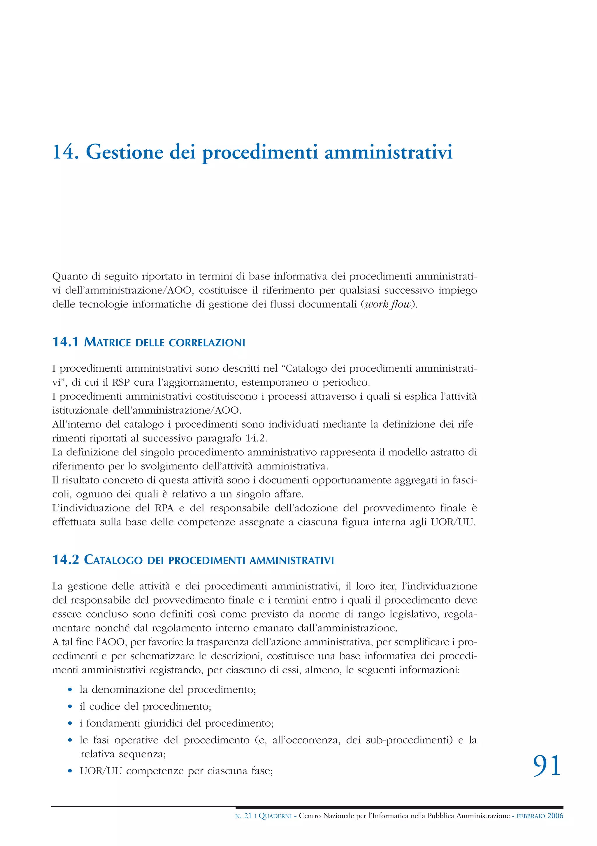 14. Gestione dei procedimenti amministrativi




Quanto di seguito riportato in termini di base informativa dei procedimenti amministrati-
vi dell’amministrazione/AOO, costituisce il riferimento per qualsiasi successivo impiego
delle tecnologie informatiche di gestione dei flussi documentali (work flow).


14.1 MATRICE      DELLE CORRELAZIONI

I procedimenti amministrativi sono descritti nel “Catalogo dei procedimenti amministrati-
vi”, di cui il RSP cura l’aggiornamento, estemporaneo o periodico.
I procedimenti amministrativi costituiscono i processi attraverso i quali si esplica l’attività
istituzionale dell’amministrazione/AOO.
All’interno del catalogo i procedimenti sono individuati mediante la definizione dei rife-
rimenti riportati al successivo paragrafo 14.2.
La definizione del singolo procedimento amministrativo rappresenta il modello astratto di
riferimento per lo svolgimento dell’attività amministrativa.
Il risultato concreto di questa attività sono i documenti opportunamente aggregati in fasci-
coli, ognuno dei quali è relativo a un singolo affare.
L’individuazione del RPA e del responsabile dell’adozione del provvedimento finale è
effettuata sulla base delle competenze assegnate a ciascuna figura interna agli UOR/UU.


14.2 CATALOGO        DEI PROCEDIMENTI AMMINISTRATIVI

La gestione delle attività e dei procedimenti amministrativi, il loro iter, l’individuazione
del responsabile del provvedimento finale e i termini entro i quali il procedimento deve
essere concluso sono definiti così come previsto da norme di rango legislativo, regola-
mentare nonché dal regolamento interno emanato dall’amministrazione.
A tal fine l’AOO, per favorire la trasparenza dell’azione amministrativa, per semplificare i pro-
cedimenti e per schematizzare le descrizioni, costituisce una base informativa dei procedi-
menti amministrativi registrando, per ciascuno di essi, almeno, le seguenti informazioni:
   • la denominazione del procedimento;
   • il codice del procedimento;
   • i fondamenti giuridici del procedimento;
   • le fasi operative del procedimento (e, all’occorrenza, dei sub-procedimenti) e la
     relativa sequenza;
   • UOR/UU competenze per ciascuna fase;                                                                                            91
                                         N.   21 I QUADERNI - Centro Nazionale per l’Informatica nella Pubblica Amministrazione - FEBBRAIO 2006
 