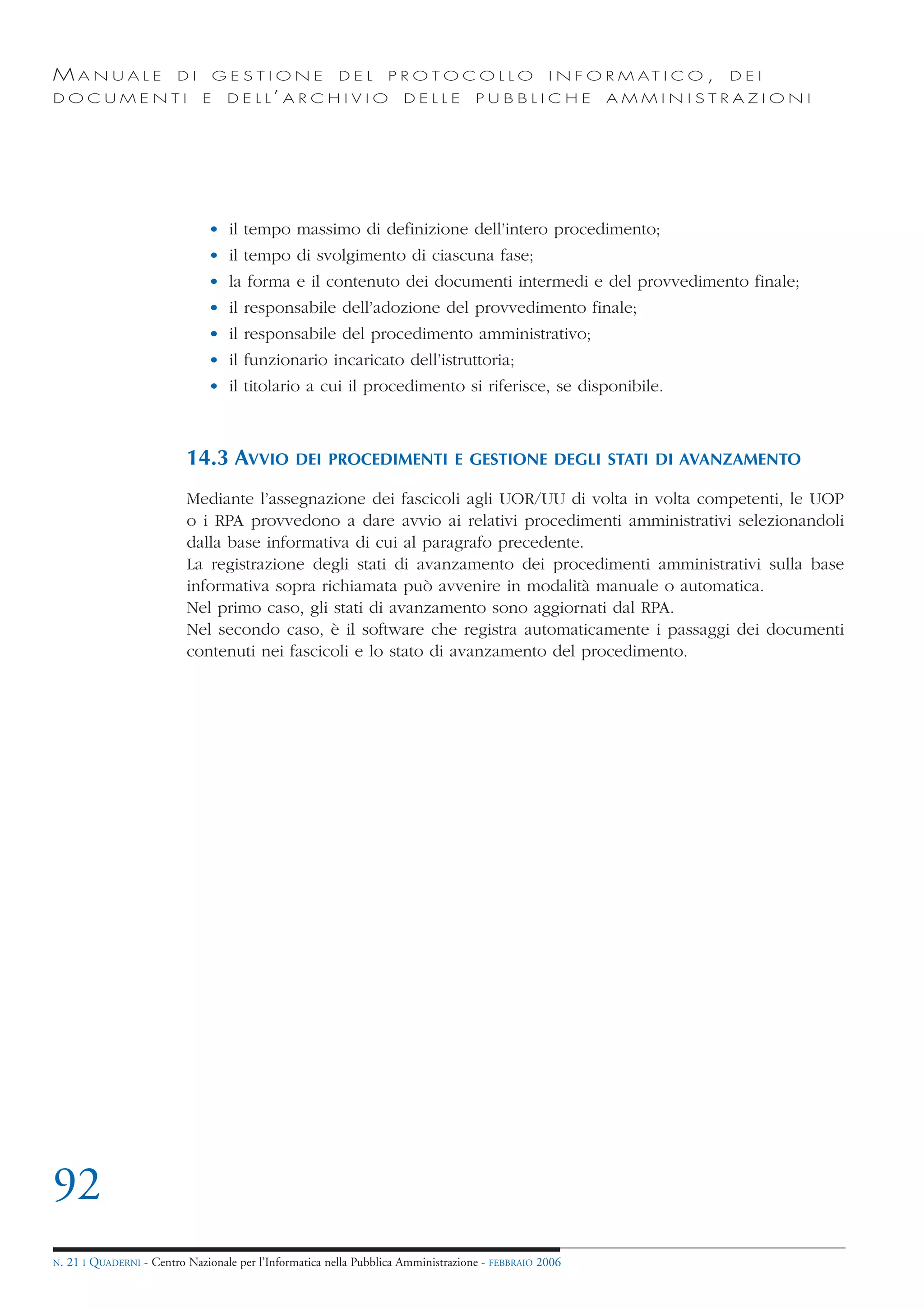 MANUALE                   DI       GESTIONE               DEL       PROTOCOLLO                     I N F O R M AT I C O ,   DEI
DOCUMENTI                      E    D E L L’ A R C H I V I O           DELLE         PUBBLICHE            AMMINISTRAZIONI




                                • il tempo massimo di definizione dell’intero procedimento;
                                • il tempo di svolgimento di ciascuna fase;
                                • la forma e il contenuto dei documenti intermedi e del provvedimento finale;
                                • il responsabile dell’adozione del provvedimento finale;
                                • il responsabile del procedimento amministrativo;
                                • il funzionario incaricato dell’istruttoria;
                                • il titolario a cui il procedimento si riferisce, se disponibile.



                            14.3 AVVIO           DEI PROCEDIMENTI E GESTIONE DEGLI STATI DI AVANZAMENTO

                            Mediante l’assegnazione dei fascicoli agli UOR/UU di volta in volta competenti, le UOP
                            o i RPA provvedono a dare avvio ai relativi procedimenti amministrativi selezionandoli
                            dalla base informativa di cui al paragrafo precedente.
                            La registrazione degli stati di avanzamento dei procedimenti amministrativi sulla base
                            informativa sopra richiamata può avvenire in modalità manuale o automatica.
                            Nel primo caso, gli stati di avanzamento sono aggiornati dal RPA.
                            Nel secondo caso, è il software che registra automaticamente i passaggi dei documenti
                            contenuti nei fascicoli e lo stato di avanzamento del procedimento.




92
N.   21 I QUADERNI - Centro Nazionale per l’Informatica nella Pubblica Amministrazione - FEBBRAIO 2006
 