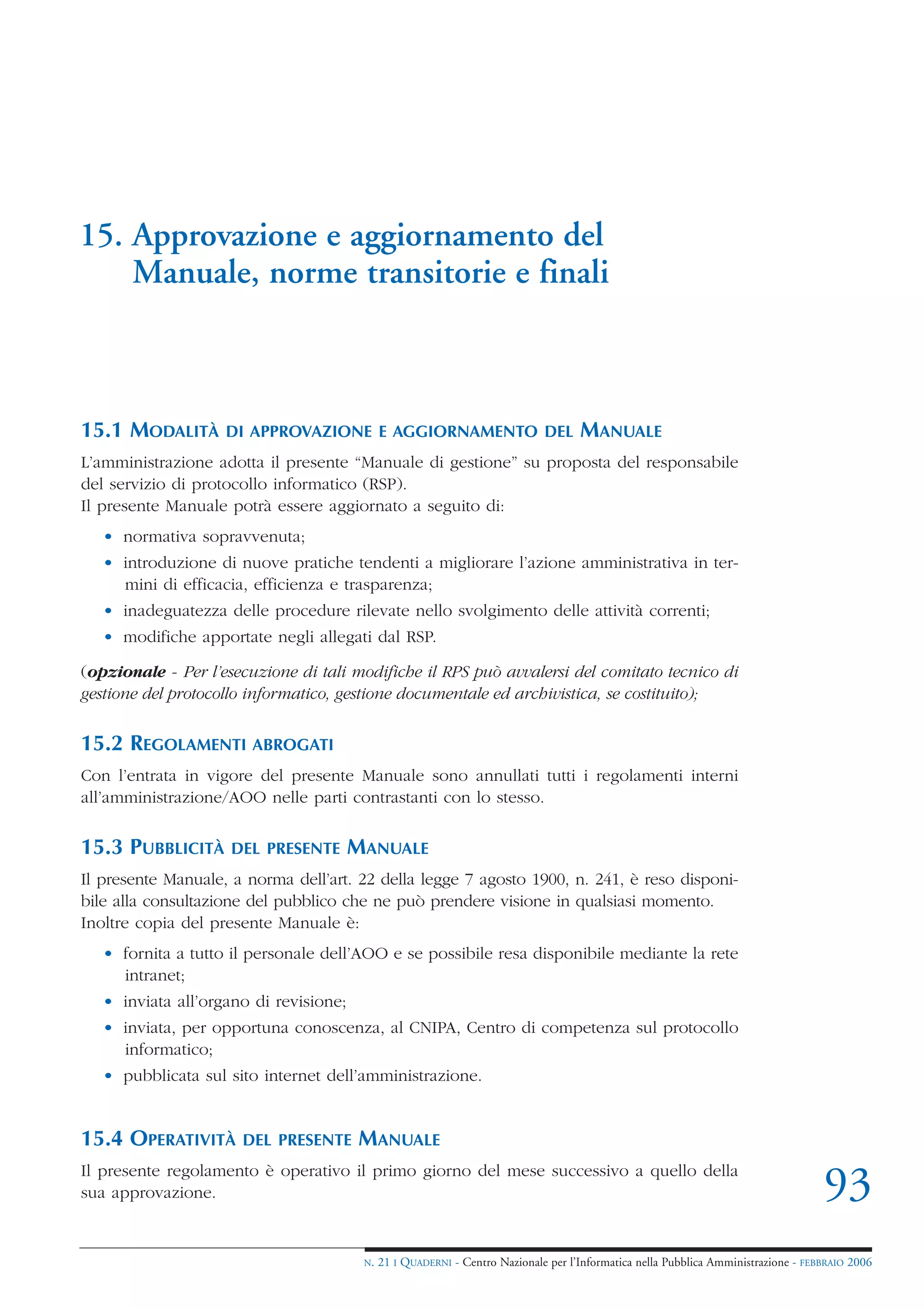 15. Approvazione e aggiornamento del
    Manuale, norme transitorie e finali



15.1 MODALITÀ       DI APPROVAZIONE E AGGIORNAMENTO DEL                              MANUALE
L’amministrazione adotta il presente “Manuale di gestione” su proposta del responsabile
del servizio di protocollo informatico (RSP).
Il presente Manuale potrà essere aggiornato a seguito di:
   • normativa sopravvenuta;
   • introduzione di nuove pratiche tendenti a migliorare l’azione amministrativa in ter-
     mini di efficacia, efficienza e trasparenza;
   • inadeguatezza delle procedure rilevate nello svolgimento delle attività correnti;
   • modifiche apportate negli allegati dal RSP.

(opzionale - Per l’esecuzione di tali modifiche il RPS può avvalersi del comitato tecnico di
gestione del protocollo informatico, gestione documentale ed archivistica, se costituito);


15.2 REGOLAMENTI ABROGATI
Con l’entrata in vigore del presente Manuale sono annullati tutti i regolamenti interni
all’amministrazione/AOO nelle parti contrastanti con lo stesso.


15.3 PUBBLICITÀ      DEL PRESENTE       MANUALE
Il presente Manuale, a norma dell’art. 22 della legge 7 agosto 1900, n. 241, è reso disponi-
bile alla consultazione del pubblico che ne può prendere visione in qualsiasi momento.
Inoltre copia del presente Manuale è:
   • fornita a tutto il personale dell’AOO e se possibile resa disponibile mediante la rete
     intranet;
   • inviata all’organo di revisione;
   • inviata, per opportuna conoscenza, al CNIPA, Centro di competenza sul protocollo
     informatico;
   • pubblicata sul sito internet dell’amministrazione.


15.4 OPERATIVITÀ      DEL PRESENTE      MANUALE
Il presente regolamento è operativo il primo giorno del mese successivo a quello della
sua approvazione.                                                                                                                    93
                                         N.   21 I QUADERNI - Centro Nazionale per l’Informatica nella Pubblica Amministrazione - FEBBRAIO 2006
 