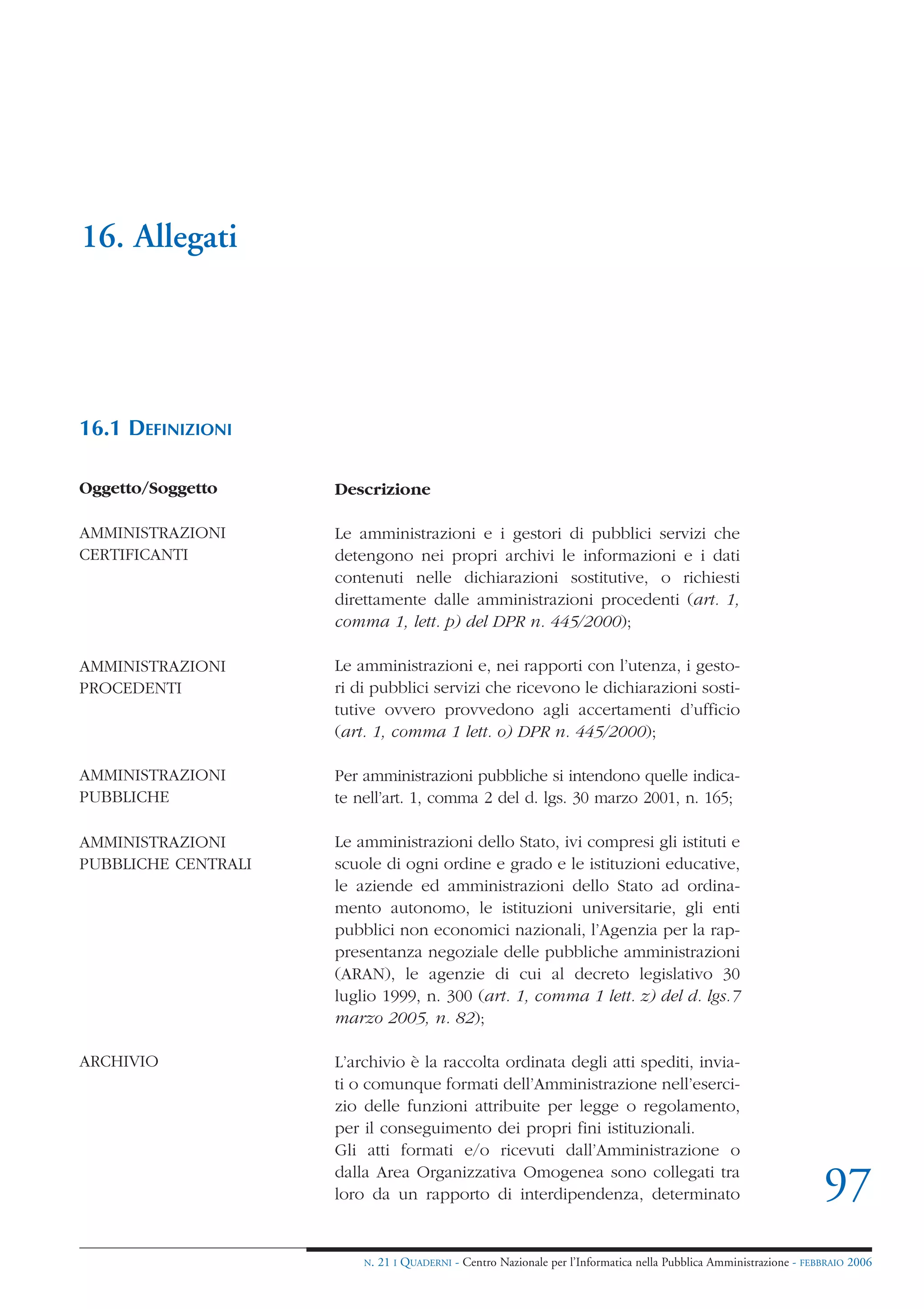 16. Allegati




16.1 DEFINIZIONI

Oggetto/Soggetto     Descrizione

AMMINISTRAZIONI      Le amministrazioni e i gestori di pubblici servizi che
CERTIFICANTI         detengono nei propri archivi le informazioni e i dati
                     contenuti nelle dichiarazioni sostitutive, o richiesti
                     direttamente dalle amministrazioni procedenti (art. 1,
                     comma 1, lett. p) del DPR n. 445/2000);

AMMINISTRAZIONI      Le amministrazioni e, nei rapporti con l’utenza, i gesto-
PROCEDENTI           ri di pubblici servizi che ricevono le dichiarazioni sosti-
                     tutive ovvero provvedono agli accertamenti d’ufficio
                     (art. 1, comma 1 lett. o) DPR n. 445/2000);

AMMINISTRAZIONI      Per amministrazioni pubbliche si intendono quelle indica-
PUBBLICHE            te nell’art. 1, comma 2 del d. lgs. 30 marzo 2001, n. 165;

AMMINISTRAZIONI      Le amministrazioni dello Stato, ivi compresi gli istituti e
PUBBLICHE CENTRALI   scuole di ogni ordine e grado e le istituzioni educative,
                     le aziende ed amministrazioni dello Stato ad ordina-
                     mento autonomo, le istituzioni universitarie, gli enti
                     pubblici non economici nazionali, l’Agenzia per la rap-
                     presentanza negoziale delle pubbliche amministrazioni
                     (ARAN), le agenzie di cui al decreto legislativo 30
                     luglio 1999, n. 300 (art. 1, comma 1 lett. z) del d. lgs.7
                     marzo 2005, n. 82);

ARCHIVIO             L’archivio è la raccolta ordinata degli atti spediti, invia-
                     ti o comunque formati dell’Amministrazione nell’eserci-
                     zio delle funzioni attribuite per legge o regolamento,
                     per il conseguimento dei propri fini istituzionali.
                     Gli atti formati e/o ricevuti dall’Amministrazione o
                     dalla Area Organizzativa Omogenea sono collegati tra
                     loro da un rapporto di interdipendenza, determinato                                             97
                         N.   21 I QUADERNI - Centro Nazionale per l’Informatica nella Pubblica Amministrazione - FEBBRAIO 2006
 