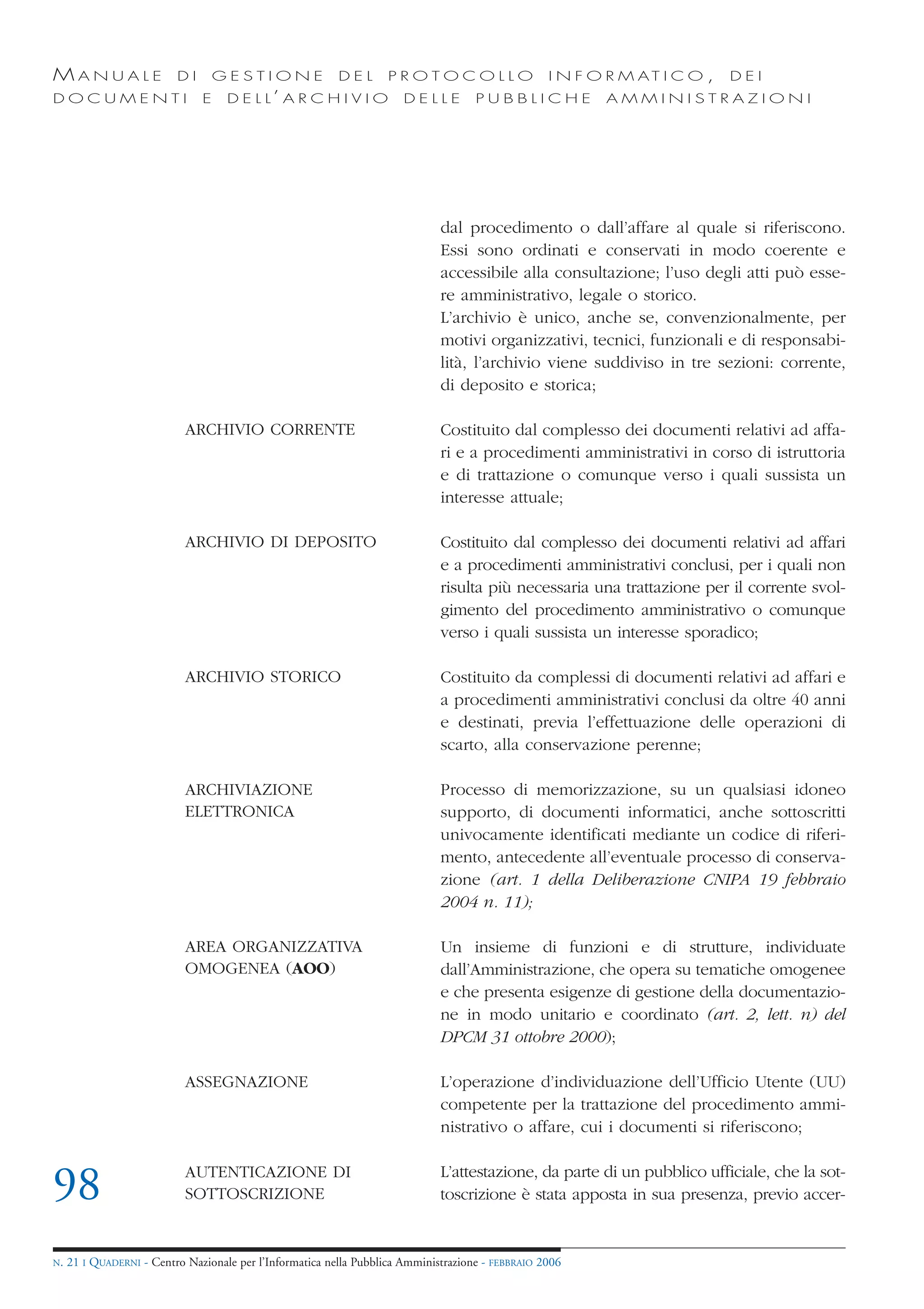 MANUALE                   DI       GESTIONE               DEL       PROTOCOLLO                     I N F O R M AT I C O ,   DEI
DOCUMENTI                      E    D E L L’ A R C H I V I O           DELLE         PUBBLICHE            AMMINISTRAZIONI




                                                                              dal procedimento o dall’affare al quale si riferiscono.
                                                                              Essi sono ordinati e conservati in modo coerente e
                                                                              accessibile alla consultazione; l’uso degli atti può esse-
                                                                              re amministrativo, legale o storico.
                                                                              L’archivio è unico, anche se, convenzionalmente, per
                                                                              motivi organizzativi, tecnici, funzionali e di responsabi-
                                                                              lità, l’archivio viene suddiviso in tre sezioni: corrente,
                                                                              di deposito e storica;

                            ARCHIVIO CORRENTE                                 Costituito dal complesso dei documenti relativi ad affa-
                                                                              ri e a procedimenti amministrativi in corso di istruttoria
                                                                              e di trattazione o comunque verso i quali sussista un
                                                                              interesse attuale;

                            ARCHIVIO DI DEPOSITO                              Costituito dal complesso dei documenti relativi ad affari
                                                                              e a procedimenti amministrativi conclusi, per i quali non
                                                                              risulta più necessaria una trattazione per il corrente svol-
                                                                              gimento del procedimento amministrativo o comunque
                                                                              verso i quali sussista un interesse sporadico;

                            ARCHIVIO STORICO                                  Costituito da complessi di documenti relativi ad affari e
                                                                              a procedimenti amministrativi conclusi da oltre 40 anni
                                                                              e destinati, previa l’effettuazione delle operazioni di
                                                                              scarto, alla conservazione perenne;

                            ARCHIVIAZIONE                                     Processo di memorizzazione, su un qualsiasi idoneo
                            ELETTRONICA                                       supporto, di documenti informatici, anche sottoscritti
                                                                              univocamente identificati mediante un codice di riferi-
                                                                              mento, antecedente all’eventuale processo di conserva-
                                                                              zione (art. 1 della Deliberazione CNIPA 19 febbraio
                                                                              2004 n. 11);

                            AREA ORGANIZZATIVA                                Un insieme di funzioni e di strutture, individuate
                            OMOGENEA (AOO)                                    dall’Amministrazione, che opera su tematiche omogenee
                                                                              e che presenta esigenze di gestione della documentazio-
                                                                              ne in modo unitario e coordinato (art. 2, lett. n) del
                                                                              DPCM 31 ottobre 2000);

                            ASSEGNAZIONE                                      L’operazione d’individuazione dell’Ufficio Utente (UU)
                                                                              competente per la trattazione del procedimento ammi-
                                                                              nistrativo o affare, cui i documenti si riferiscono;


98                          AUTENTICAZIONE DI
                            SOTTOSCRIZIONE
                                                                              L’attestazione, da parte di un pubblico ufficiale, che la sot-
                                                                              toscrizione è stata apposta in sua presenza, previo accer-


N.   21 I QUADERNI - Centro Nazionale per l’Informatica nella Pubblica Amministrazione - FEBBRAIO 2006
 