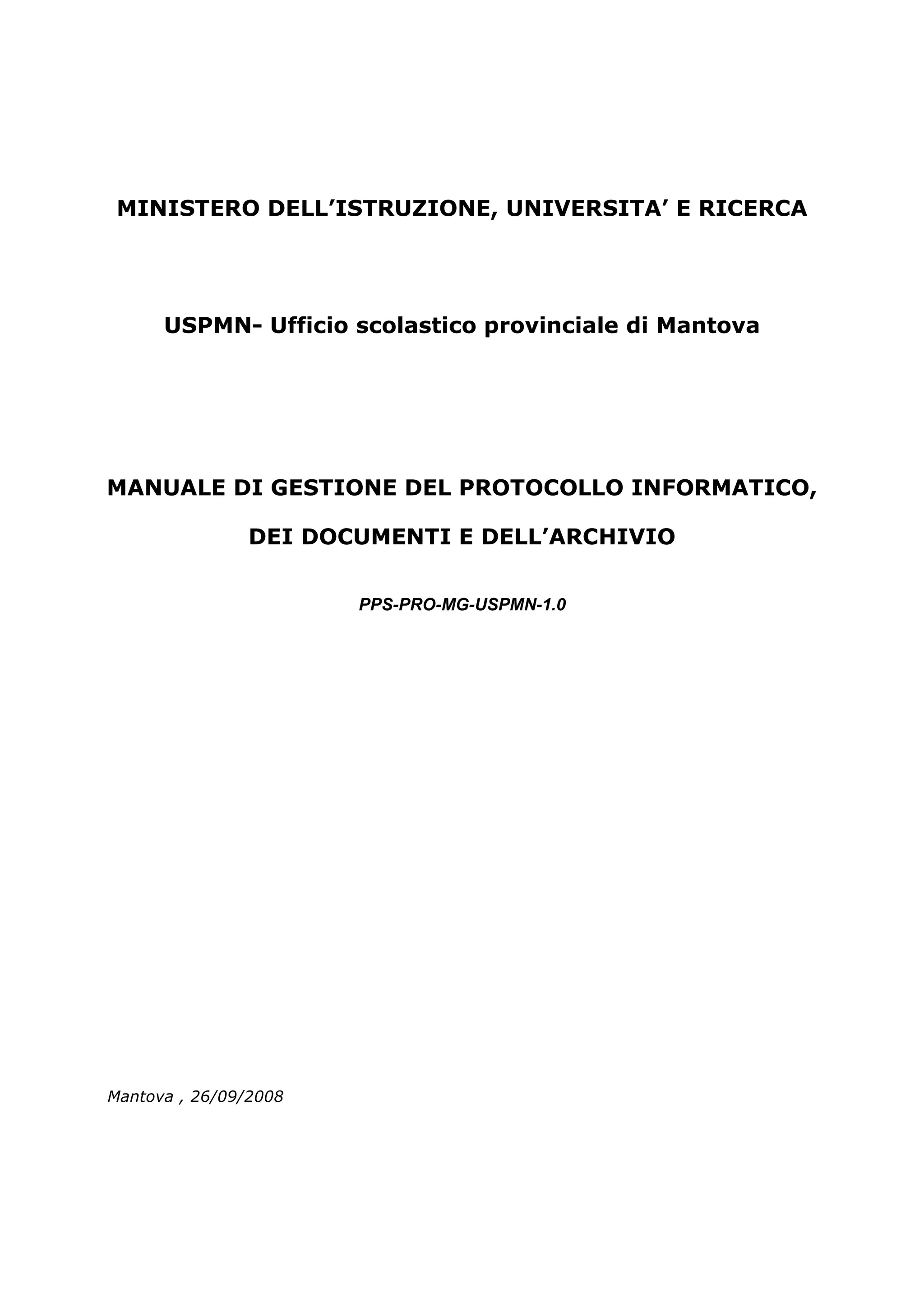 MINISTERO DELL’ISTRUZIONE, UNIVERSITA’ E RICERCA




      USPMN- Ufficio scolastico provinciale di Mantova




MANUALE DI GESTIONE DEL PROTOCOLLO INFORMATICO,

                DEI DOCUMENTI E DELL’ARCHIVIO


                       PPS-PRO-MG-USPMN-1.0




Mantova , 26/09/2008
 