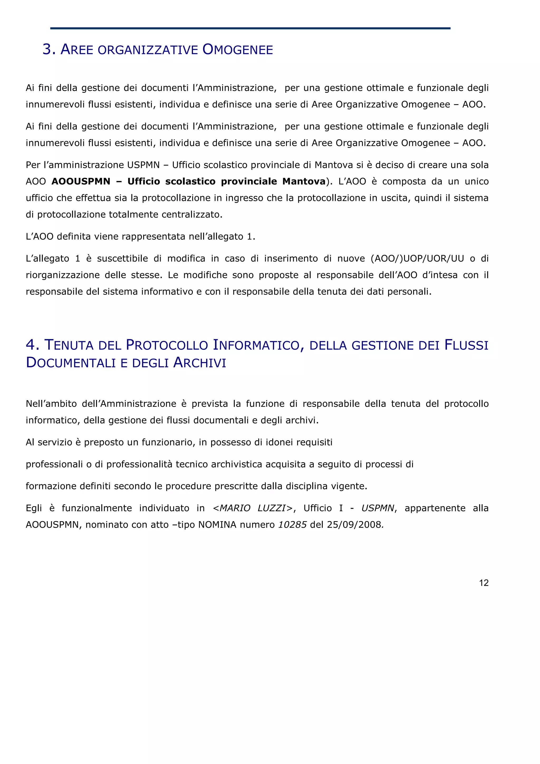 3. AREE ORGANIZZATIVE OMOGENEE

Ai fini della gestione dei documenti l’Amministrazione, per una gestione ottimale e funzionale degli
innumerevoli flussi esistenti, individua e definisce una serie di Aree Organizzative Omogenee – AOO.

Ai fini della gestione dei documenti l’Amministrazione, per una gestione ottimale e funzionale degli
innumerevoli flussi esistenti, individua e definisce una serie di Aree Organizzative Omogenee – AOO.

Per l’amministrazione USPMN – Ufficio scolastico provinciale di Mantova si è deciso di creare una sola
AOO AOOUSPMN – Ufficio scolastico provinciale Mantova). L’AOO è composta da un unico
ufficio che effettua sia la protocollazione in ingresso che la protocollazione in uscita, quindi il sistema
di protocollazione totalmente centralizzato.

L’AOO definita viene rappresentata nell’allegato 1.

L’allegato 1 è suscettibile di modifica in caso di inserimento di nuove (AOO/)UOP/UOR/UU o di
riorganizzazione delle stesse. Le modifiche sono proposte al responsabile dell’AOO d’intesa con il
responsabile del sistema informativo e con il responsabile della tenuta dei dati personali.




4. TENUTA DEL PROTOCOLLO INFORMATICO, DELLA GESTIONE DEI FLUSSI
DOCUMENTALI E DEGLI ARCHIVI

Nell’ambito dell’Amministrazione è prevista la funzione di responsabile della tenuta del protocollo
informatico, della gestione dei flussi documentali e degli archivi.

Al servizio è preposto un funzionario, in possesso di idonei requisiti

professionali o di professionalità tecnico archivistica acquisita a seguito di processi di

formazione definiti secondo le procedure prescritte dalla disciplina vigente.

Egli è funzionalmente individuato in <MARIO LUZZI>, Ufficio I - USPMN, appartenente alla
AOOUSPMN, nominato con atto –tipo NOMINA numero 10285 del 25/09/2008.




                                                                                                        12
 