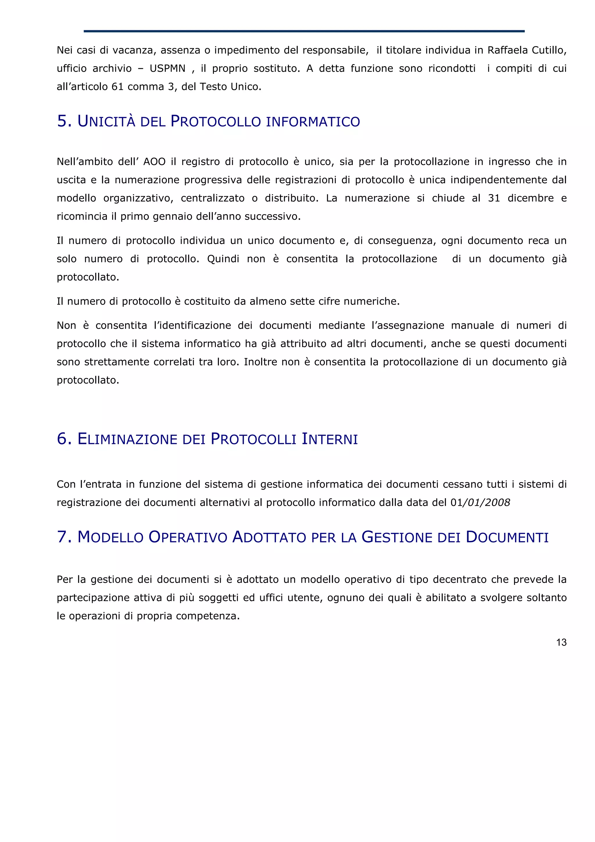 Nei casi di vacanza, assenza o impedimento del responsabile, il titolare individua in Raffaela Cutillo,
ufficio archivio – USPMN , il proprio sostituto. A detta funzione sono ricondotti      i compiti di cui
all’articolo 61 comma 3, del Testo Unico.


5. UNICITÀ DEL PROTOCOLLO INFORMATICO

Nell’ambito dell’ AOO il registro di protocollo è unico, sia per la protocollazione in ingresso che in
uscita e la numerazione progressiva delle registrazioni di protocollo è unica indipendentemente dal
modello organizzativo, centralizzato o distribuito. La numerazione si chiude al 31 dicembre e
ricomincia il primo gennaio dell’anno successivo.

Il numero di protocollo individua un unico documento e, di conseguenza, ogni documento reca un
solo numero di protocollo. Quindi non è consentita la protocollazione           di un documento già
protocollato.

Il numero di protocollo è costituito da almeno sette cifre numeriche.

Non è consentita l’identificazione dei documenti mediante l’assegnazione manuale di numeri di
protocollo che il sistema informatico ha già attribuito ad altri documenti, anche se questi documenti
sono strettamente correlati tra loro. Inoltre non è consentita la protocollazione di un documento già
protocollato.




6. ELIMINAZIONE DEI PROTOCOLLI INTERNI

Con l’entrata in funzione del sistema di gestione informatica dei documenti cessano tutti i sistemi di
registrazione dei documenti alternativi al protocollo informatico dalla data del 01/01/2008


7. MODELLO OPERATIVO ADOTTATO PER LA GESTIONE DEI DOCUMENTI

Per la gestione dei documenti si è adottato un modello operativo di tipo decentrato che prevede la
partecipazione attiva di più soggetti ed uffici utente, ognuno dei quali è abilitato a svolgere soltanto
le operazioni di propria competenza.

                                                                                                     13
 