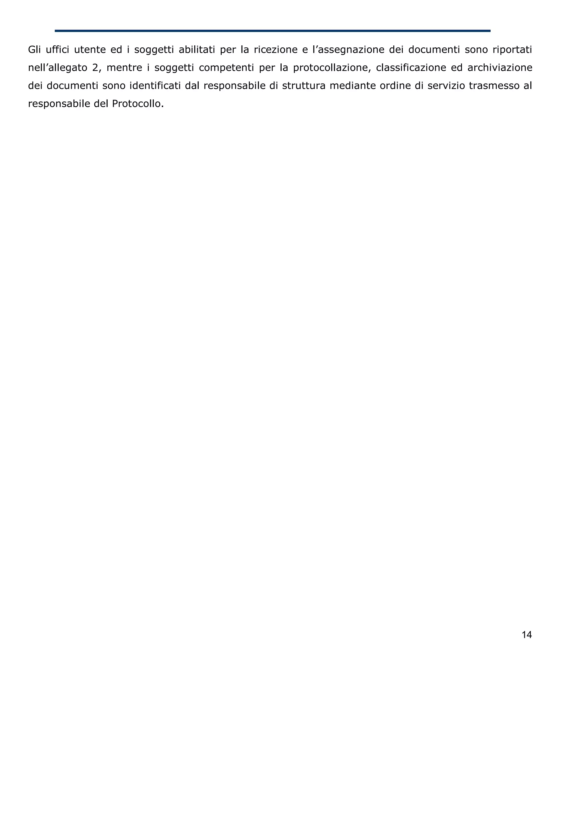 Gli uffici utente ed i soggetti abilitati per la ricezione e l’assegnazione dei documenti sono riportati
nell’allegato 2, mentre i soggetti competenti per la protocollazione, classificazione ed archiviazione
dei documenti sono identificati dal responsabile di struttura mediante ordine di servizio trasmesso al
responsabile del Protocollo.




                                                                                                     14
 