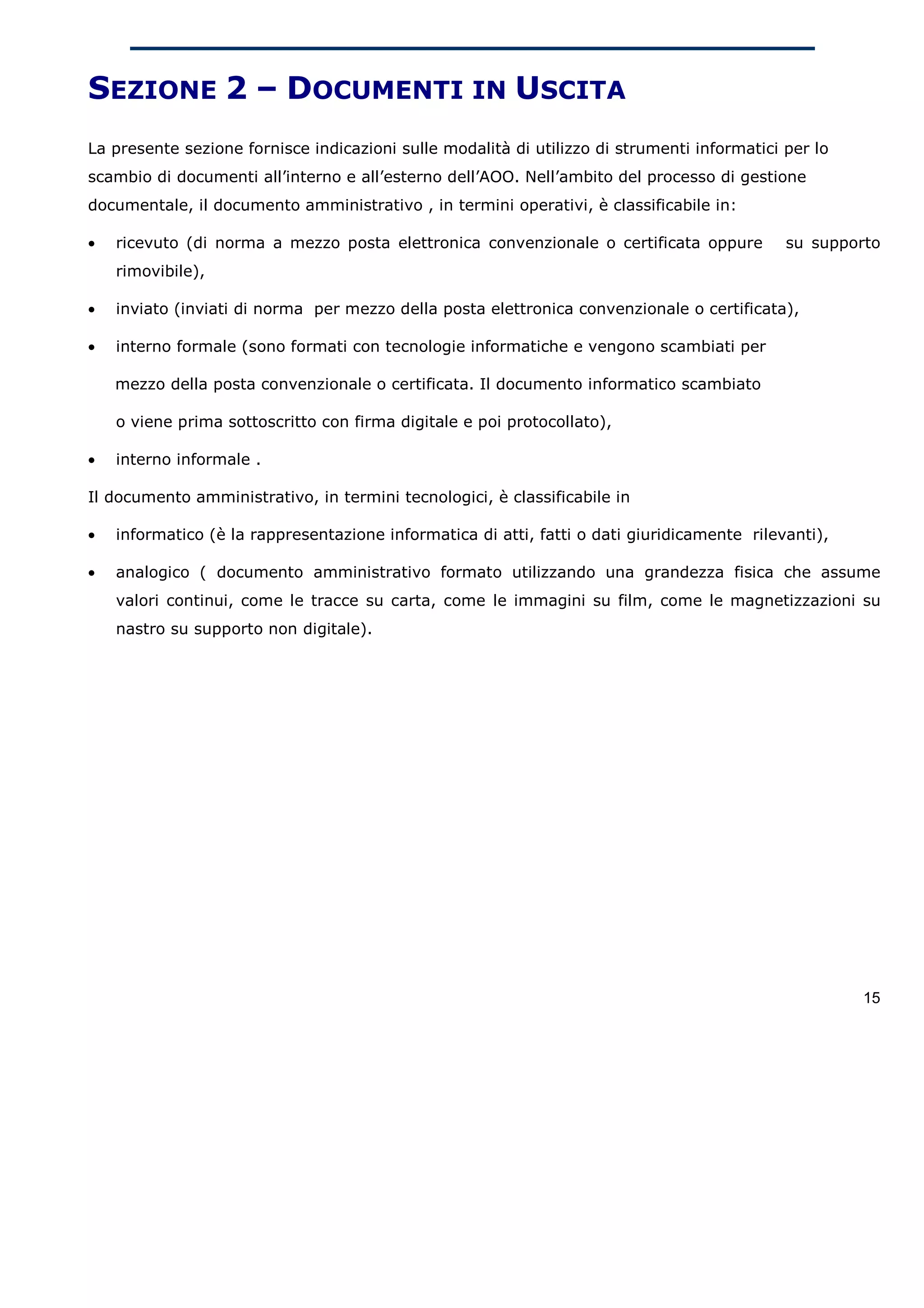 SEZIONE 2 – DOCUMENTI IN USCITA
La presente sezione fornisce indicazioni sulle modalità di utilizzo di strumenti informatici per lo
scambio di documenti all’interno e all’esterno dell’AOO. Nell’ambito del processo di gestione
documentale, il documento amministrativo , in termini operativi, è classificabile in:

•   ricevuto (di norma a mezzo posta elettronica convenzionale o certificata oppure          su supporto
    rimovibile),

•   inviato (inviati di norma per mezzo della posta elettronica convenzionale o certificata),

•   interno formale (sono formati con tecnologie informatiche e vengono scambiati per

    mezzo della posta convenzionale o certificata. Il documento informatico scambiato

    o viene prima sottoscritto con firma digitale e poi protocollato),

•   interno informale .

Il documento amministrativo, in termini tecnologici, è classificabile in

•   informatico (è la rappresentazione informatica di atti, fatti o dati giuridicamente rilevanti),

•   analogico ( documento amministrativo formato utilizzando una grandezza fisica che assume
    valori continui, come le tracce su carta, come le immagini su film, come le magnetizzazioni su
    nastro su supporto non digitale).




                                                                                                      15
 