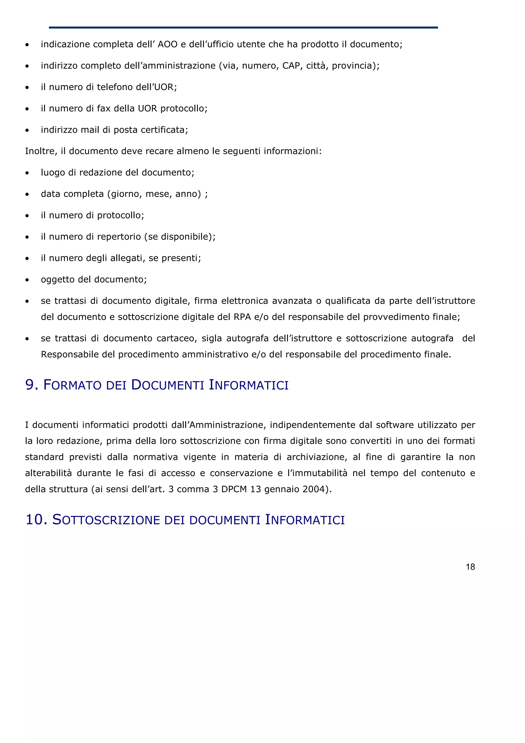 •   indicazione completa dell’ AOO e dell’ufficio utente che ha prodotto il documento;

•   indirizzo completo dell’amministrazione (via, numero, CAP, città, provincia);

•   il numero di telefono dell’UOR;

•   il numero di fax della UOR protocollo;

•   indirizzo mail di posta certificata;

Inoltre, il documento deve recare almeno le seguenti informazioni:

•   luogo di redazione del documento;

•   data completa (giorno, mese, anno) ;

•   il numero di protocollo;

•   il numero di repertorio (se disponibile);

•   il numero degli allegati, se presenti;

•   oggetto del documento;

•   se trattasi di documento digitale, firma elettronica avanzata o qualificata da parte dell’istruttore
    del documento e sottoscrizione digitale del RPA e/o del responsabile del provvedimento finale;

•   se trattasi di documento cartaceo, sigla autografa dell’istruttore e sottoscrizione autografa del
    Responsabile del procedimento amministrativo e/o del responsabile del procedimento finale.


9. FORMATO DEI DOCUMENTI INFORMATICI

I documenti informatici prodotti dall’Amministrazione, indipendentemente dal software utilizzato per
la loro redazione, prima della loro sottoscrizione con firma digitale sono convertiti in uno dei formati
standard previsti dalla normativa vigente in materia di archiviazione, al fine di garantire la non
alterabilità durante le fasi di accesso e conservazione e l’immutabilità nel tempo del contenuto e
della struttura (ai sensi dell’art. 3 comma 3 DPCM 13 gennaio 2004).


10. SOTTOSCRIZIONE DEI DOCUMENTI INFORMATICI


                                                                                                     18
 