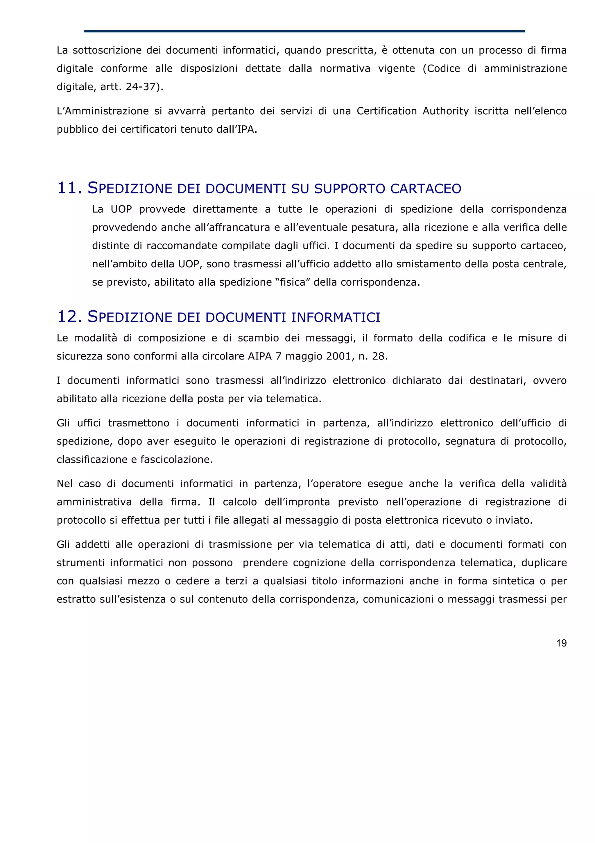 La sottoscrizione dei documenti informatici, quando prescritta, è ottenuta con un processo di firma
digitale conforme alle disposizioni dettate dalla normativa vigente (Codice di amministrazione
digitale, artt. 24-37).

L’Amministrazione si avvarrà pertanto dei servizi di una Certification Authority iscritta nell’elenco
pubblico dei certificatori tenuto dall’IPA.




11. SPEDIZIONE DEI DOCUMENTI SU SUPPORTO CARTACEO
       La UOP provvede direttamente a tutte le operazioni di spedizione della corrispondenza
       provvedendo anche all’affrancatura e all’eventuale pesatura, alla ricezione e alla verifica delle
       distinte di raccomandate compilate dagli uffici. I documenti da spedire su supporto cartaceo,
       nell’ambito della UOP, sono trasmessi all’ufficio addetto allo smistamento della posta centrale,
       se previsto, abilitato alla spedizione “fisica” della corrispondenza.


12. SPEDIZIONE DEI DOCUMENTI INFORMATICI
Le modalità di composizione e di scambio dei messaggi, il formato della codifica e le misure di
sicurezza sono conformi alla circolare AIPA 7 maggio 2001, n. 28.

I documenti informatici sono trasmessi all’indirizzo elettronico dichiarato dai destinatari, ovvero
abilitato alla ricezione della posta per via telematica.

Gli uffici trasmettono i documenti informatici in partenza, all’indirizzo elettronico dell’ufficio di
spedizione, dopo aver eseguito le operazioni di registrazione di protocollo, segnatura di protocollo,
classificazione e fascicolazione.

Nel caso di documenti informatici in partenza, l’operatore esegue anche la verifica della validità
amministrativa della firma. Il calcolo dell’impronta previsto nell’operazione di registrazione di
protocollo si effettua per tutti i file allegati al messaggio di posta elettronica ricevuto o inviato.

Gli addetti alle operazioni di trasmissione per via telematica di atti, dati e documenti formati con
strumenti informatici non possono prendere cognizione della corrispondenza telematica, duplicare
con qualsiasi mezzo o cedere a terzi a qualsiasi titolo informazioni anche in forma sintetica o per
estratto sull’esistenza o sul contenuto della corrispondenza, comunicazioni o messaggi trasmessi per



                                                                                                         19
 