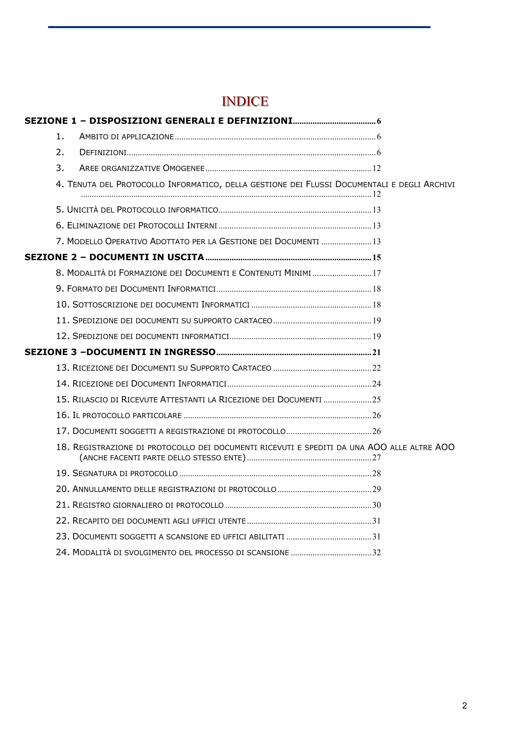 INDICE
                                                                            INDICE
SEZIONE 1 – DISPOSIZIONI GENERALI E DEFINIZIONI......................................6
         1.      AMBITO DI APPLICAZIONE ............................................................................................6
         2.      DEFINIZIONI..................................................................................................................6
         3.      AREE ORGANIZZATIVE OMOGENEE ............................................................................12
         4. TENUTA DEL PROTOCOLLO INFORMATICO, DELLA GESTIONE DEI FLUSSI DOCUMENTALI E DEGLI ARCHIVI
               .....................................................................................................................................12
         5. UNICITÀ DEL PROTOCOLLO INFORMATICO......................................................................13
         6. ELIMINAZIONE DEI PROTOCOLLI INTERNI ......................................................................13
         7. MODELLO OPERATIVO ADOTTATO PER LA GESTIONE DEI DOCUMENTI .......................13
SEZIONE 2 – DOCUMENTI IN USCITA ............................................................................15
         8. MODALITÀ DI FORMAZIONE DEI DOCUMENTI E CONTENUTI MINIMI ...........................17
         9. FORMATO DEI DOCUMENTI INFORMATICI .......................................................................18
         10. SOTTOSCRIZIONE DEI DOCUMENTI INFORMATICI .......................................................18
         11. SPEDIZIONE DEI DOCUMENTI SU SUPPORTO CARTACEO .............................................19
         12. SPEDIZIONE DEI DOCUMENTI INFORMATICI .................................................................19
SEZIONE 3 –DOCUMENTI IN INGRESSO.......................................................................21
         13. RICEZIONE DEI DOCUMENTI SU SUPPORTO CARTACEO .............................................22
         14. RICEZIONE DEI DOCUMENTI INFORMATICI ..................................................................24
         15. RILASCIO DI RICEVUTE ATTESTANTI LA RICEZIONE DEI DOCUMENTI ......................25
         16. IL PROTOCOLLO PARTICOLARE ......................................................................................26
         17. DOCUMENTI SOGGETTI A REGISTRAZIONE DI PROTOCOLLO .......................................26
         18. REGISTRAZIONE DI PROTOCOLLO DEI DOCUMENTI RICEVUTI E SPEDITI DA UNA AOO ALLE ALTRE AOO
              (ANCHE FACENTI PARTE DELLO STESSO ENTE) .........................................................27
         19. SEGNATURA DI PROTOCOLLO ........................................................................................28
         20. ANNULLAMENTO DELLE REGISTRAZIONI DI PROTOCOLLO ...........................................29
         21. REGISTRO GIORNALIERO DI PROTOCOLLO ...................................................................30
         22. RECAPITO DEI DOCUMENTI AGLI UFFICI UTENTE .........................................................31
         23. DOCUMENTI SOGGETTI A SCANSIONE ED UFFICI ABILITATI .......................................31
         24. MODALITÀ DI SVOLGIMENTO DEL PROCESSO DI SCANSIONE .....................................32




                                                                                                                                                         2
 