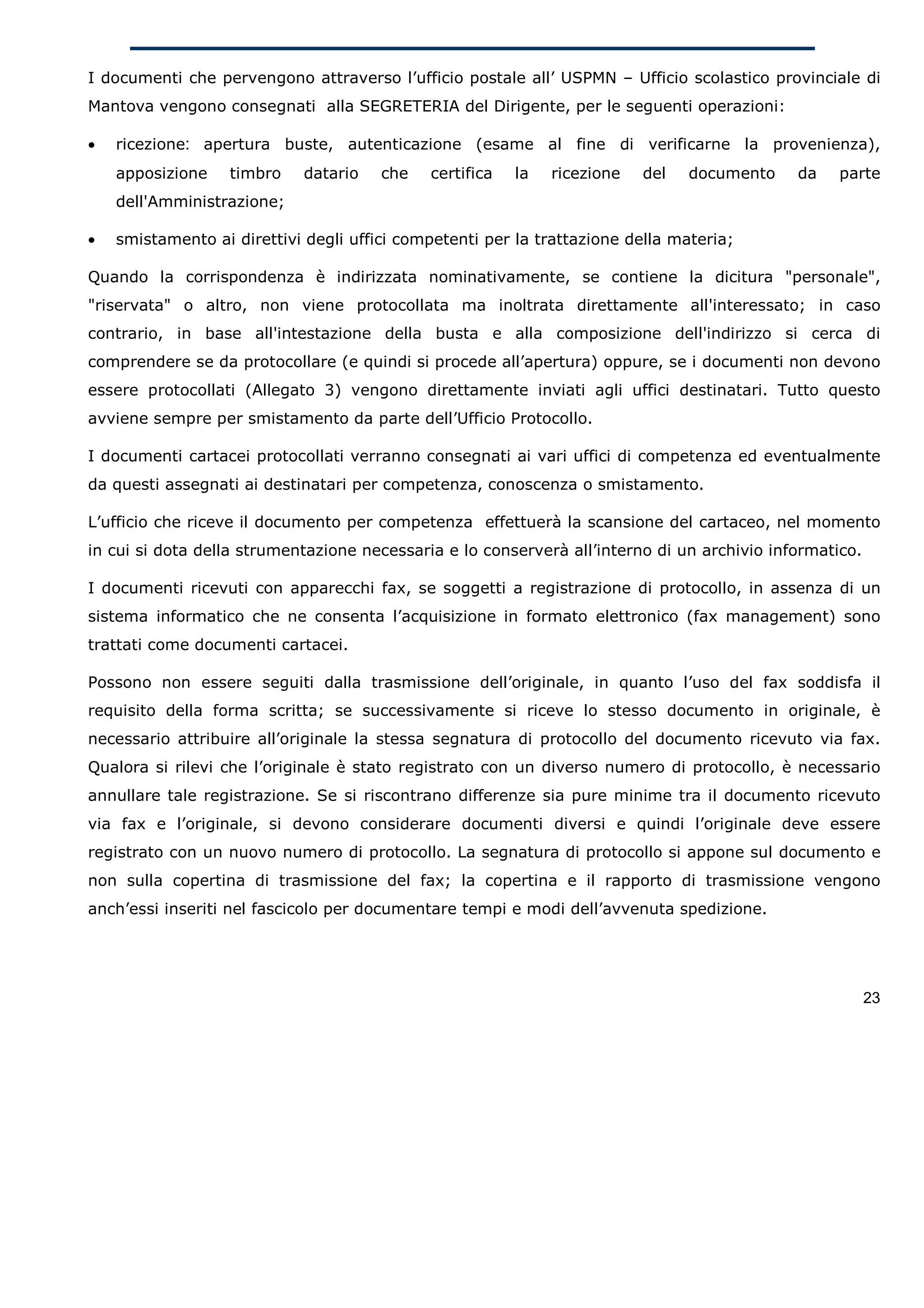 I documenti che pervengono attraverso l’ufficio postale all’ USPMN – Ufficio scolastico provinciale di
Mantova vengono consegnati alla SEGRETERIA del Dirigente, per le seguenti operazioni:

•   ricezione: apertura buste, autenticazione (esame al fine di verificarne la provenienza),
    apposizione    timbro   datario    che   certifica   la   ricezione   del   documento    da    parte
    dell'Amministrazione;

•   smistamento ai direttivi degli uffici competenti per la trattazione della materia;

Quando la corrispondenza è indirizzata nominativamente, se contiene la dicitura "personale",
"riservata" o altro, non viene protocollata ma inoltrata direttamente all'interessato; in caso
contrario, in base all'intestazione della busta e alla composizione dell'indirizzo si cerca di
comprendere se da protocollare (e quindi si procede all’apertura) oppure, se i documenti non devono
essere protocollati (Allegato 3) vengono direttamente inviati agli uffici destinatari. Tutto questo
avviene sempre per smistamento da parte dell’Ufficio Protocollo.

I documenti cartacei protocollati verranno consegnati ai vari uffici di competenza ed eventualmente
da questi assegnati ai destinatari per competenza, conoscenza o smistamento.

L’ufficio che riceve il documento per competenza effettuerà la scansione del cartaceo, nel momento
in cui si dota della strumentazione necessaria e lo conserverà all’interno di un archivio informatico.

I documenti ricevuti con apparecchi fax, se soggetti a registrazione di protocollo, in assenza di un
sistema informatico che ne consenta l’acquisizione in formato elettronico (fax management) sono
trattati come documenti cartacei.

Possono non essere seguiti dalla trasmissione dell’originale, in quanto l’uso del fax soddisfa il
requisito della forma scritta; se successivamente si riceve lo stesso documento in originale, è
necessario attribuire all’originale la stessa segnatura di protocollo del documento ricevuto via fax.
Qualora si rilevi che l’originale è stato registrato con un diverso numero di protocollo, è necessario
annullare tale registrazione. Se si riscontrano differenze sia pure minime tra il documento ricevuto
via fax e l’originale, si devono considerare documenti diversi e quindi l’originale deve essere
registrato con un nuovo numero di protocollo. La segnatura di protocollo si appone sul documento e
non sulla copertina di trasmissione del fax; la copertina e il rapporto di trasmissione vengono
anch’essi inseriti nel fascicolo per documentare tempi e modi dell’avvenuta spedizione.




                                                                                                         23
 