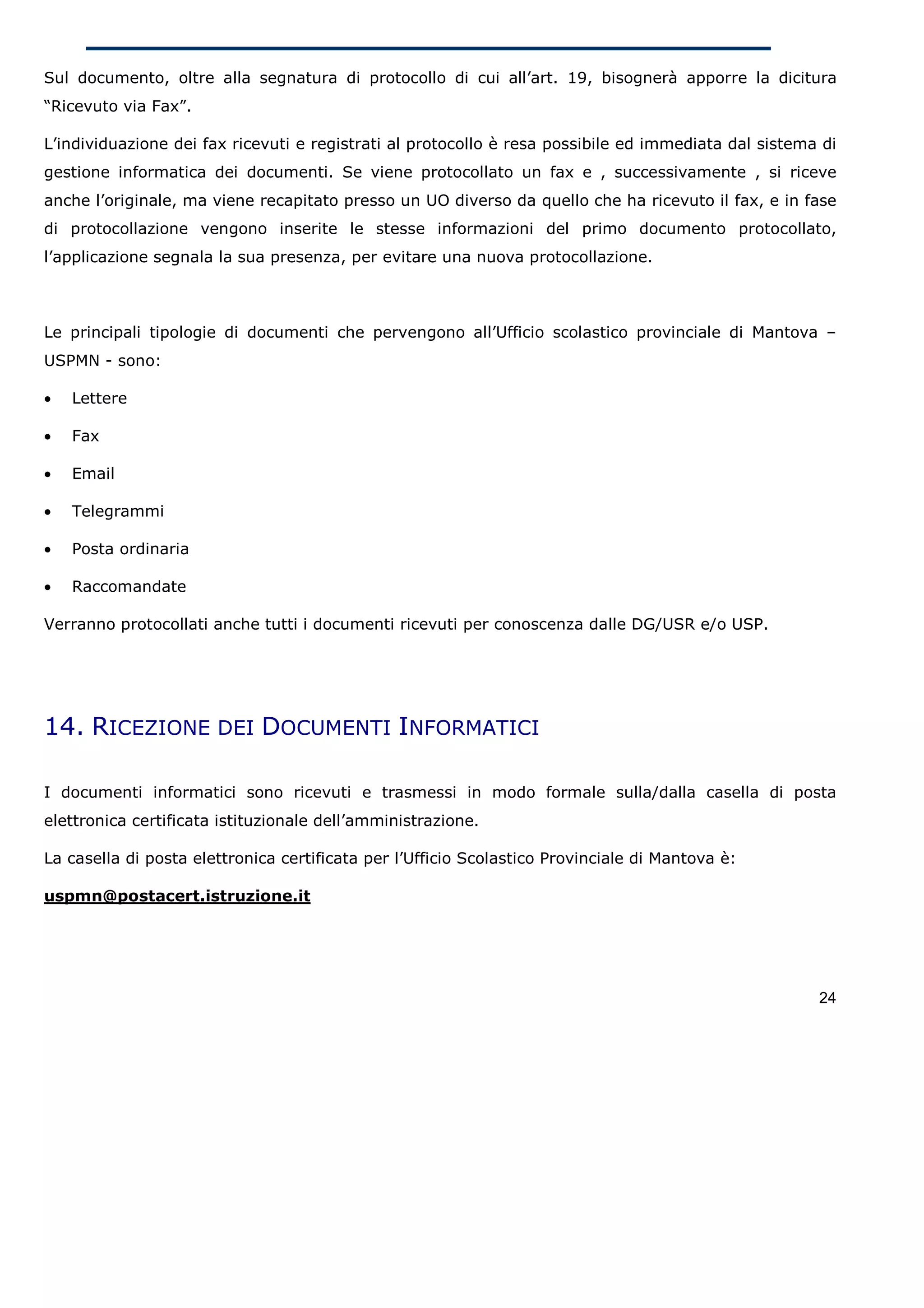 Sul documento, oltre alla segnatura di protocollo di cui all’art. 19, bisognerà apporre la dicitura
“Ricevuto via Fax”.

L’individuazione dei fax ricevuti e registrati al protocollo è resa possibile ed immediata dal sistema di
gestione informatica dei documenti. Se viene protocollato un fax e , successivamente , si riceve
anche l’originale, ma viene recapitato presso un UO diverso da quello che ha ricevuto il fax, e in fase
di protocollazione vengono inserite le stesse informazioni del primo documento protocollato,
l’applicazione segnala la sua presenza, per evitare una nuova protocollazione.



Le principali tipologie di documenti che pervengono all’Ufficio scolastico provinciale di Mantova –
USPMN - sono:

•   Lettere

•   Fax

•   Email

•   Telegrammi

•   Posta ordinaria

•   Raccomandate

Verranno protocollati anche tutti i documenti ricevuti per conoscenza dalle DG/USR e/o USP.




14. RICEZIONE DEI DOCUMENTI INFORMATICI

I documenti informatici sono ricevuti e trasmessi in modo formale sulla/dalla casella di posta
elettronica certificata istituzionale dell’amministrazione.

La casella di posta elettronica certificata per l’Ufficio Scolastico Provinciale di Mantova è:

uspmn@postacert.istruzione.it




                                                                                                      24
 