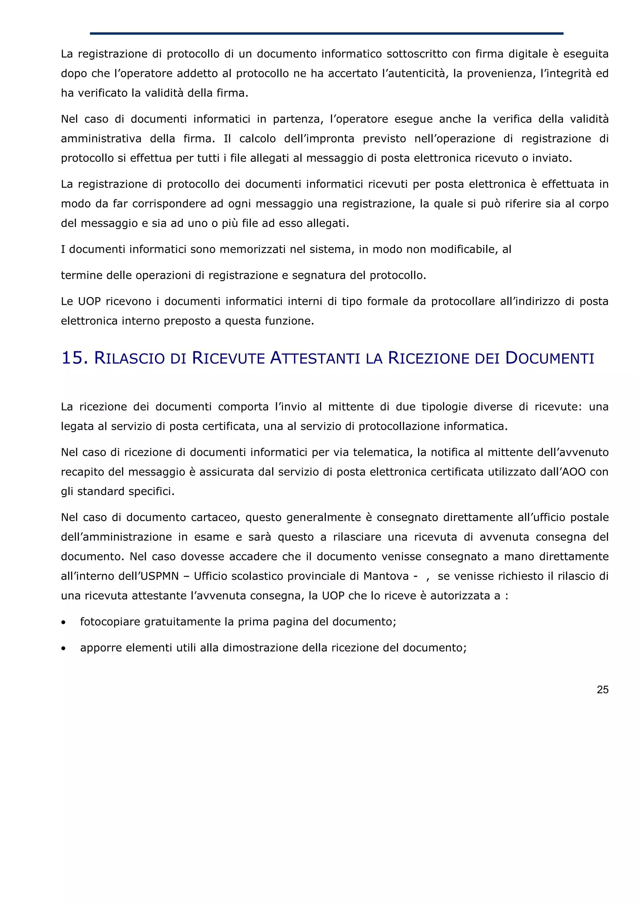 La registrazione di protocollo di un documento informatico sottoscritto con firma digitale è eseguita
dopo che l’operatore addetto al protocollo ne ha accertato l’autenticità, la provenienza, l’integrità ed
ha verificato la validità della firma.

Nel caso di documenti informatici in partenza, l’operatore esegue anche la verifica della validità
amministrativa della firma. Il calcolo dell’impronta previsto nell’operazione di registrazione di
protocollo si effettua per tutti i file allegati al messaggio di posta elettronica ricevuto o inviato.

La registrazione di protocollo dei documenti informatici ricevuti per posta elettronica è effettuata in
modo da far corrispondere ad ogni messaggio una registrazione, la quale si può riferire sia al corpo
del messaggio e sia ad uno o più file ad esso allegati.

I documenti informatici sono memorizzati nel sistema, in modo non modificabile, al

termine delle operazioni di registrazione e segnatura del protocollo.

Le UOP ricevono i documenti informatici interni di tipo formale da protocollare all’indirizzo di posta
elettronica interno preposto a questa funzione.


15. RILASCIO DI RICEVUTE ATTESTANTI LA RICEZIONE DEI DOCUMENTI

La ricezione dei documenti comporta l’invio al mittente di due tipologie diverse di ricevute: una
legata al servizio di posta certificata, una al servizio di protocollazione informatica.

Nel caso di ricezione di documenti informatici per via telematica, la notifica al mittente dell’avvenuto
recapito del messaggio è assicurata dal servizio di posta elettronica certificata utilizzato dall’AOO con
gli standard specifici.

Nel caso di documento cartaceo, questo generalmente è consegnato direttamente all’ufficio postale
dell’amministrazione in esame e sarà questo a rilasciare una ricevuta di avvenuta consegna del
documento. Nel caso dovesse accadere che il documento venisse consegnato a mano direttamente
all’interno dell’USPMN – Ufficio scolastico provinciale di Mantova - , se venisse richiesto il rilascio di
una ricevuta attestante l’avvenuta consegna, la UOP che lo riceve è autorizzata a :

•   fotocopiare gratuitamente la prima pagina del documento;

•   apporre elementi utili alla dimostrazione della ricezione del documento;


                                                                                                         25
 