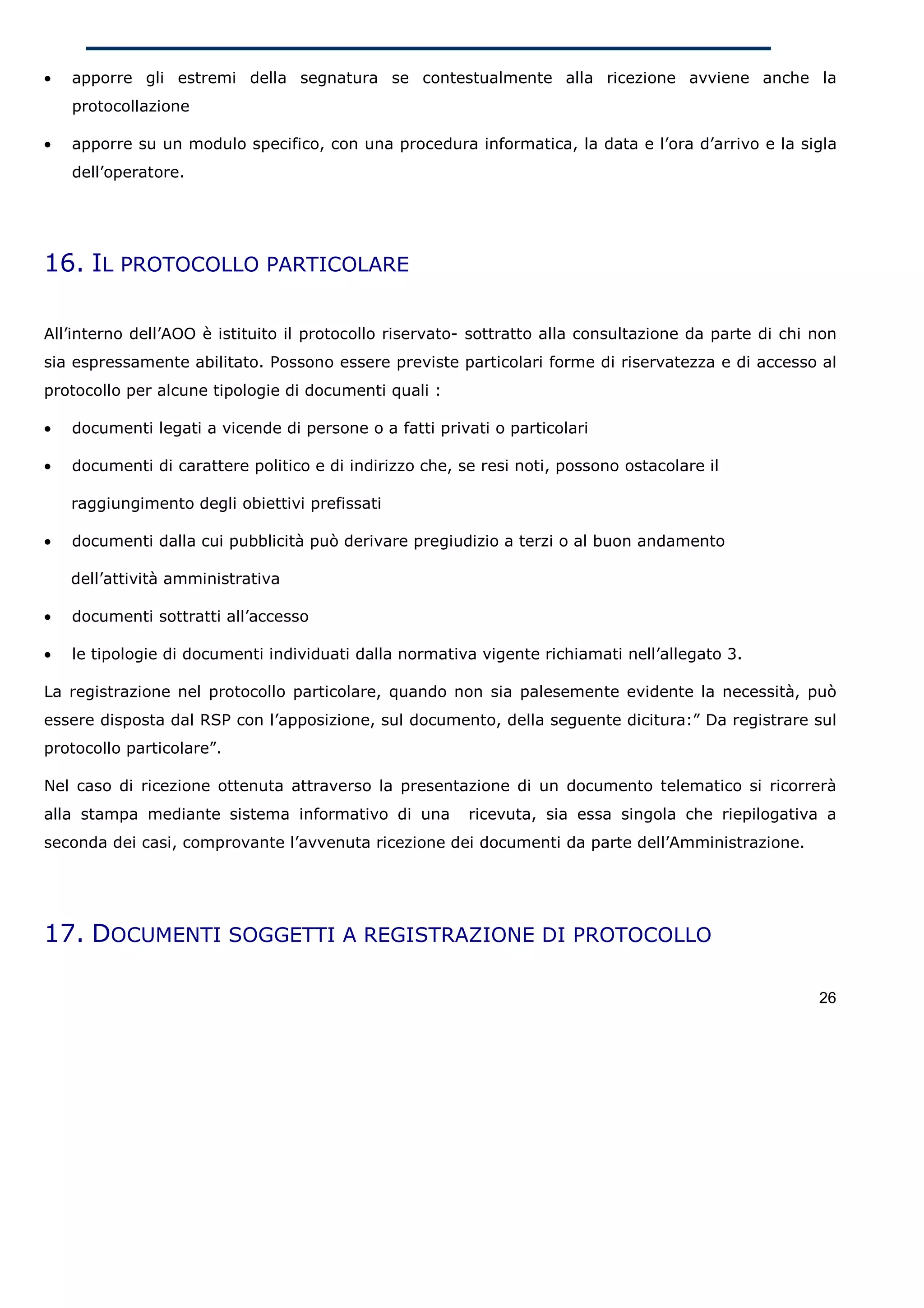 •   apporre gli estremi della segnatura se contestualmente alla ricezione avviene anche la
    protocollazione

•   apporre su un modulo specifico, con una procedura informatica, la data e l’ora d’arrivo e la sigla
    dell’operatore.




16. IL PROTOCOLLO PARTICOLARE

All’interno dell’AOO è istituito il protocollo riservato- sottratto alla consultazione da parte di chi non
sia espressamente abilitato. Possono essere previste particolari forme di riservatezza e di accesso al
protocollo per alcune tipologie di documenti quali :

•   documenti legati a vicende di persone o a fatti privati o particolari

•   documenti di carattere politico e di indirizzo che, se resi noti, possono ostacolare il

    raggiungimento degli obiettivi prefissati

•   documenti dalla cui pubblicità può derivare pregiudizio a terzi o al buon andamento

    dell’attività amministrativa

•   documenti sottratti all’accesso

•   le tipologie di documenti individuati dalla normativa vigente richiamati nell’allegato 3.

La registrazione nel protocollo particolare, quando non sia palesemente evidente la necessità, può
essere disposta dal RSP con l’apposizione, sul documento, della seguente dicitura:” Da registrare sul
protocollo particolare”.

Nel caso di ricezione ottenuta attraverso la presentazione di un documento telematico si ricorrerà
alla stampa mediante sistema informativo di una          ricevuta, sia essa singola che riepilogativa a
seconda dei casi, comprovante l’avvenuta ricezione dei documenti da parte dell’Amministrazione.




17. DOCUMENTI SOGGETTI A REGISTRAZIONE DI PROTOCOLLO

                                                                                                       26
 