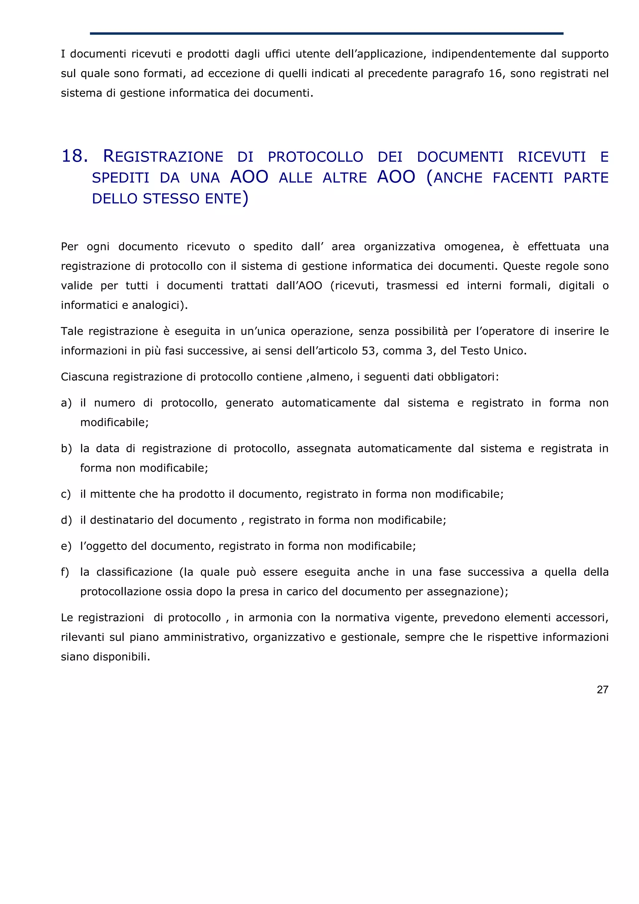 I documenti ricevuti e prodotti dagli uffici utente dell’applicazione, indipendentemente dal supporto
sul quale sono formati, ad eccezione di quelli indicati al precedente paragrafo 16, sono registrati nel
sistema di gestione informatica dei documenti.




18. REGISTRAZIONE DI PROTOCOLLO DEI DOCUMENTI RICEVUTI E
   SPEDITI DA UNA AOO ALLE ALTRE AOO (ANCHE FACENTI PARTE
   DELLO STESSO ENTE)


Per ogni documento ricevuto o spedito dall’ area organizzativa omogenea, è effettuata una
registrazione di protocollo con il sistema di gestione informatica dei documenti. Queste regole sono
valide per tutti i documenti trattati dall’AOO (ricevuti, trasmessi ed interni formali, digitali o
informatici e analogici).

Tale registrazione è eseguita in un’unica operazione, senza possibilità per l’operatore di inserire le
informazioni in più fasi successive, ai sensi dell’articolo 53, comma 3, del Testo Unico.

Ciascuna registrazione di protocollo contiene ,almeno, i seguenti dati obbligatori:

a) il numero di protocollo, generato automaticamente dal sistema e registrato in forma non
     modificabile;

b) la data di registrazione di protocollo, assegnata automaticamente dal sistema e registrata in
     forma non modificabile;

c) il mittente che ha prodotto il documento, registrato in forma non modificabile;

d) il destinatario del documento , registrato in forma non modificabile;

e) l’oggetto del documento, registrato in forma non modificabile;

f)   la classificazione (la quale può essere eseguita anche in una fase successiva a quella della
     protocollazione ossia dopo la presa in carico del documento per assegnazione);

Le registrazioni di protocollo , in armonia con la normativa vigente, prevedono elementi accessori,
rilevanti sul piano amministrativo, organizzativo e gestionale, sempre che le rispettive informazioni
siano disponibili.


                                                                                                    27
 