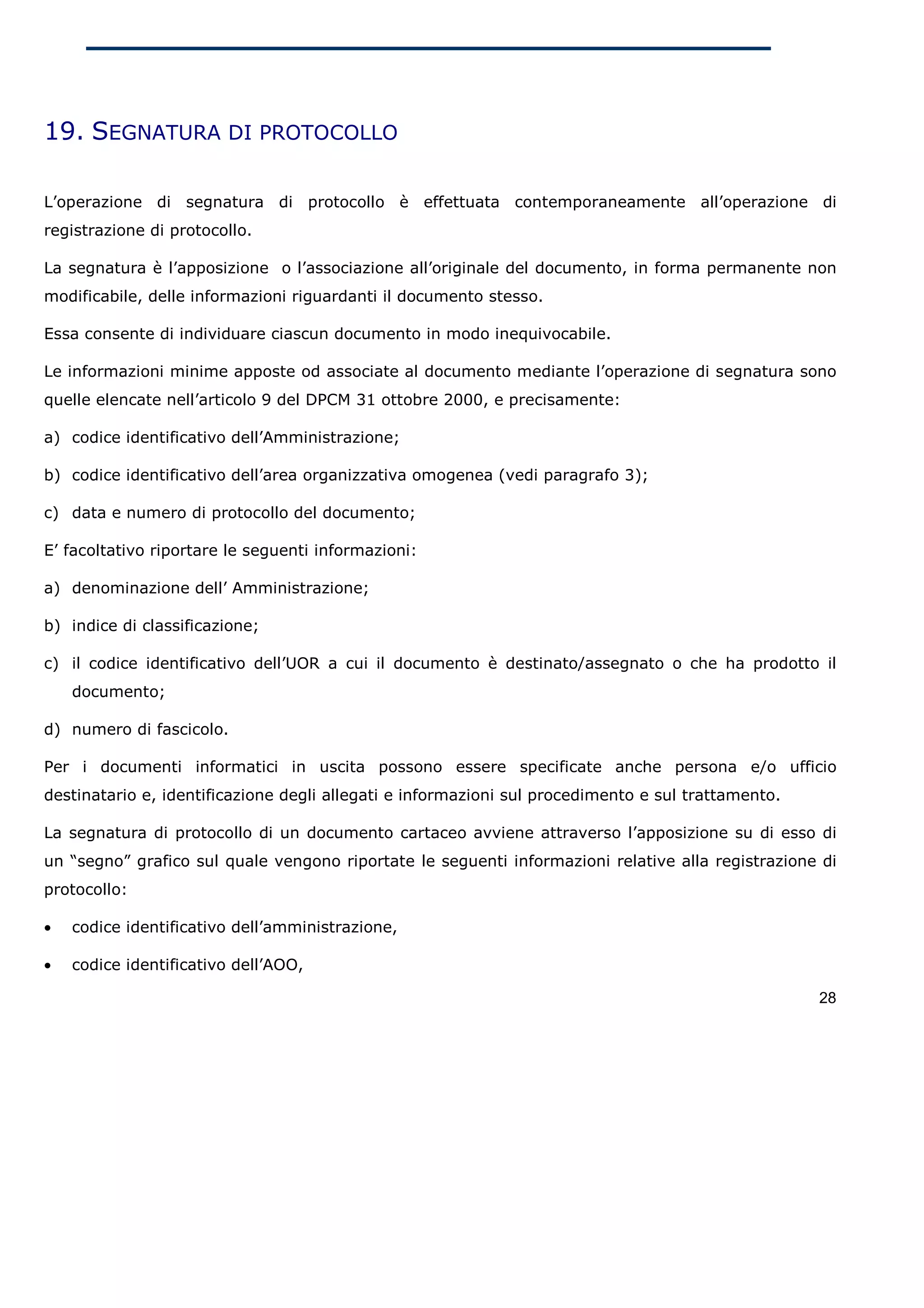19. SEGNATURA DI PROTOCOLLO

L’operazione di segnatura di protocollo è effettuata contemporaneamente all’operazione di
registrazione di protocollo.

La segnatura è l’apposizione o l’associazione all’originale del documento, in forma permanente non
modificabile, delle informazioni riguardanti il documento stesso.

Essa consente di individuare ciascun documento in modo inequivocabile.

Le informazioni minime apposte od associate al documento mediante l’operazione di segnatura sono
quelle elencate nell’articolo 9 del DPCM 31 ottobre 2000, e precisamente:

a) codice identificativo dell’Amministrazione;

b) codice identificativo dell’area organizzativa omogenea (vedi paragrafo 3);

c) data e numero di protocollo del documento;

E’ facoltativo riportare le seguenti informazioni:

a) denominazione dell’ Amministrazione;

b) indice di classificazione;

c) il codice identificativo dell’UOR a cui il documento è destinato/assegnato o che ha prodotto il
    documento;

d) numero di fascicolo.

Per i documenti informatici in uscita possono essere specificate anche persona e/o ufficio
destinatario e, identificazione degli allegati e informazioni sul procedimento e sul trattamento.

La segnatura di protocollo di un documento cartaceo avviene attraverso l’apposizione su di esso di
un “segno” grafico sul quale vengono riportate le seguenti informazioni relative alla registrazione di
protocollo:

•   codice identificativo dell’amministrazione,

•   codice identificativo dell’AOO,

                                                                                                    28
 