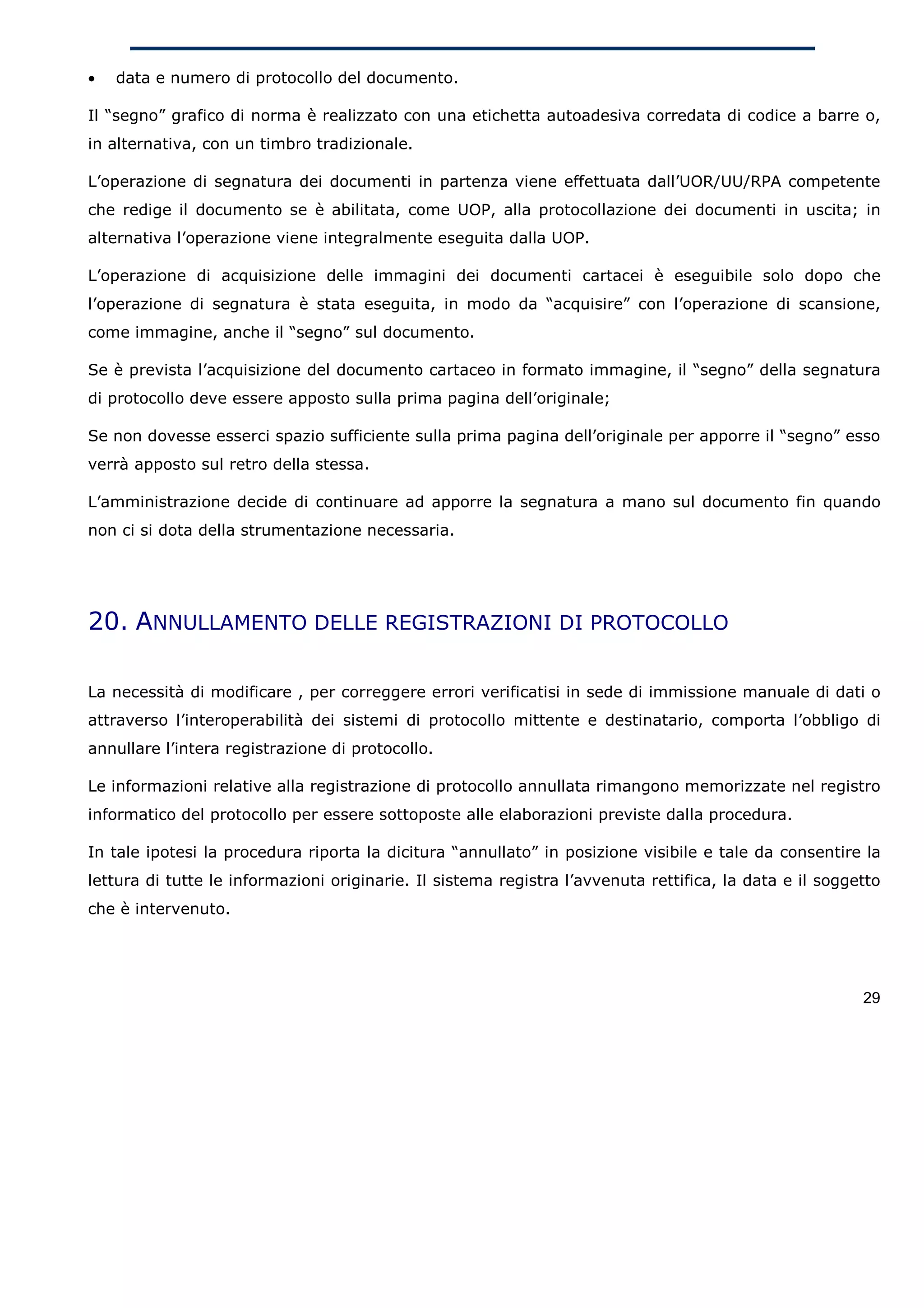 •   data e numero di protocollo del documento.

Il “segno” grafico di norma è realizzato con una etichetta autoadesiva corredata di codice a barre o,
in alternativa, con un timbro tradizionale.

L’operazione di segnatura dei documenti in partenza viene effettuata dall’UOR/UU/RPA competente
che redige il documento se è abilitata, come UOP, alla protocollazione dei documenti in uscita; in
alternativa l’operazione viene integralmente eseguita dalla UOP.

L’operazione di acquisizione delle immagini dei documenti cartacei è eseguibile solo dopo che
l’operazione di segnatura è stata eseguita, in modo da “acquisire” con l’operazione di scansione,
come immagine, anche il “segno” sul documento.

Se è prevista l’acquisizione del documento cartaceo in formato immagine, il “segno” della segnatura
di protocollo deve essere apposto sulla prima pagina dell’originale;

Se non dovesse esserci spazio sufficiente sulla prima pagina dell’originale per apporre il “segno” esso
verrà apposto sul retro della stessa.

L’amministrazione decide di continuare ad apporre la segnatura a mano sul documento fin quando
non ci si dota della strumentazione necessaria.




20. ANNULLAMENTO DELLE REGISTRAZIONI DI PROTOCOLLO

La necessità di modificare , per correggere errori verificatisi in sede di immissione manuale di dati o
attraverso l’interoperabilità dei sistemi di protocollo mittente e destinatario, comporta l’obbligo di
annullare l’intera registrazione di protocollo.

Le informazioni relative alla registrazione di protocollo annullata rimangono memorizzate nel registro
informatico del protocollo per essere sottoposte alle elaborazioni previste dalla procedura.

In tale ipotesi la procedura riporta la dicitura “annullato” in posizione visibile e tale da consentire la
lettura di tutte le informazioni originarie. Il sistema registra l’avvenuta rettifica, la data e il soggetto
che è intervenuto.




                                                                                                         29
 