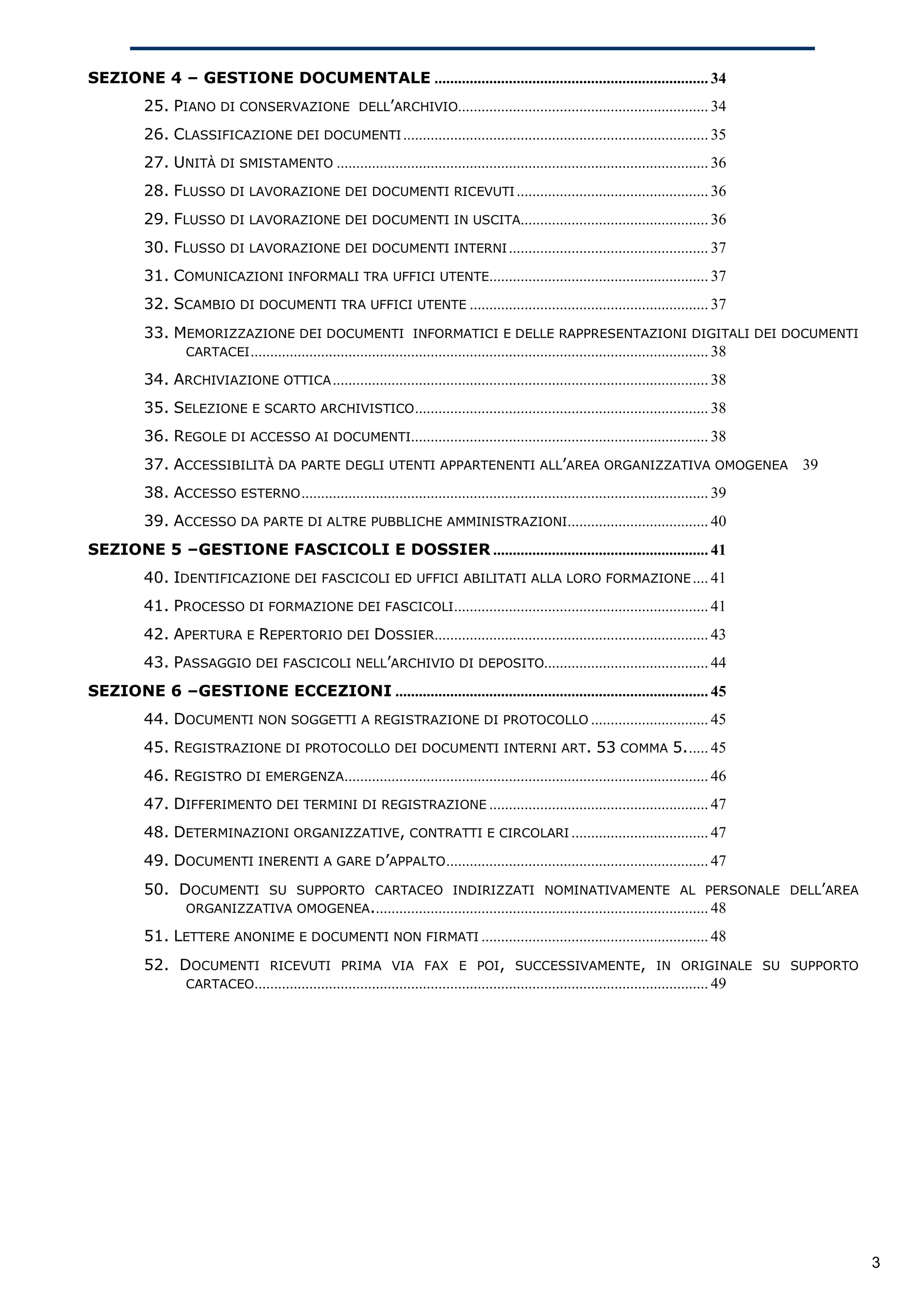 SEZIONE 4 – GESTIONE DOCUMENTALE ...................................................................... 34
         25. PIANO DI CONSERVAZIONE DELL’ARCHIVIO................................................................ 34
         26. CLASSIFICAZIONE DEI DOCUMENTI .............................................................................. 35
         27. UNITÀ DI SMISTAMENTO ............................................................................................... 36
         28. FLUSSO DI LAVORAZIONE DEI DOCUMENTI RICEVUTI ................................................. 36
         29. FLUSSO DI LAVORAZIONE DEI DOCUMENTI IN USCITA................................................ 36
         30. FLUSSO DI LAVORAZIONE DEI DOCUMENTI INTERNI ................................................... 37
         31. COMUNICAZIONI INFORMALI TRA UFFICI UTENTE........................................................ 37
         32. SCAMBIO DI DOCUMENTI TRA UFFICI UTENTE ............................................................. 37
         33. MEMORIZZAZIONE DEI DOCUMENTI INFORMATICI E DELLE RAPPRESENTAZIONI DIGITALI DEI DOCUMENTI
              CARTACEI ..................................................................................................................... 38

         34. ARCHIVIAZIONE OTTICA ................................................................................................ 38
         35. SELEZIONE E SCARTO ARCHIVISTICO ........................................................................... 38
         36. REGOLE DI ACCESSO AI DOCUMENTI............................................................................ 38
         37. ACCESSIBILITÀ DA PARTE DEGLI UTENTI APPARTENENTI ALL’AREA ORGANIZZATIVA OMOGENEA 39
         38. ACCESSO ESTERNO ........................................................................................................ 39
         39. ACCESSO DA PARTE DI ALTRE PUBBLICHE AMMINISTRAZIONI.................................... 40
SEZIONE 5 –GESTIONE FASCICOLI E DOSSIER ....................................................... 41
         40. IDENTIFICAZIONE DEI FASCICOLI ED UFFICI ABILITATI ALLA LORO FORMAZIONE .... 41
         41. PROCESSO DI FORMAZIONE DEI FASCICOLI ................................................................. 41
         42. APERTURA E REPERTORIO DEI DOSSIER...................................................................... 43
         43. PASSAGGIO DEI FASCICOLI NELL’ARCHIVIO DI DEPOSITO.......................................... 44
SEZIONE 6 –GESTIONE ECCEZIONI ................................................................................ 45
         44. DOCUMENTI NON SOGGETTI A REGISTRAZIONE DI PROTOCOLLO .............................. 45
         45. REGISTRAZIONE DI PROTOCOLLO DEI DOCUMENTI INTERNI ART. 53 COMMA 5...... 45
         46. REGISTRO DI EMERGENZA............................................................................................. 46
         47. DIFFERIMENTO DEI TERMINI DI REGISTRAZIONE ........................................................ 47
         48. DETERMINAZIONI ORGANIZZATIVE, CONTRATTI E CIRCOLARI ................................... 47
         49. DOCUMENTI INERENTI A GARE D’APPALTO ................................................................... 47
         50. DOCUMENTI SU SUPPORTO CARTACEO INDIRIZZATI NOMINATIVAMENTE AL PERSONALE DELL’AREA
              ORGANIZZATIVA OMOGENEA...................................................................................... 48

         51. LETTERE ANONIME E DOCUMENTI NON FIRMATI .......................................................... 48
         52. DOCUMENTI RICEVUTI PRIMA VIA FAX E POI, SUCCESSIVAMENTE, IN ORIGINALE SU SUPPORTO
              CARTACEO.................................................................................................................... 49




                                                                                                                                                  3
 