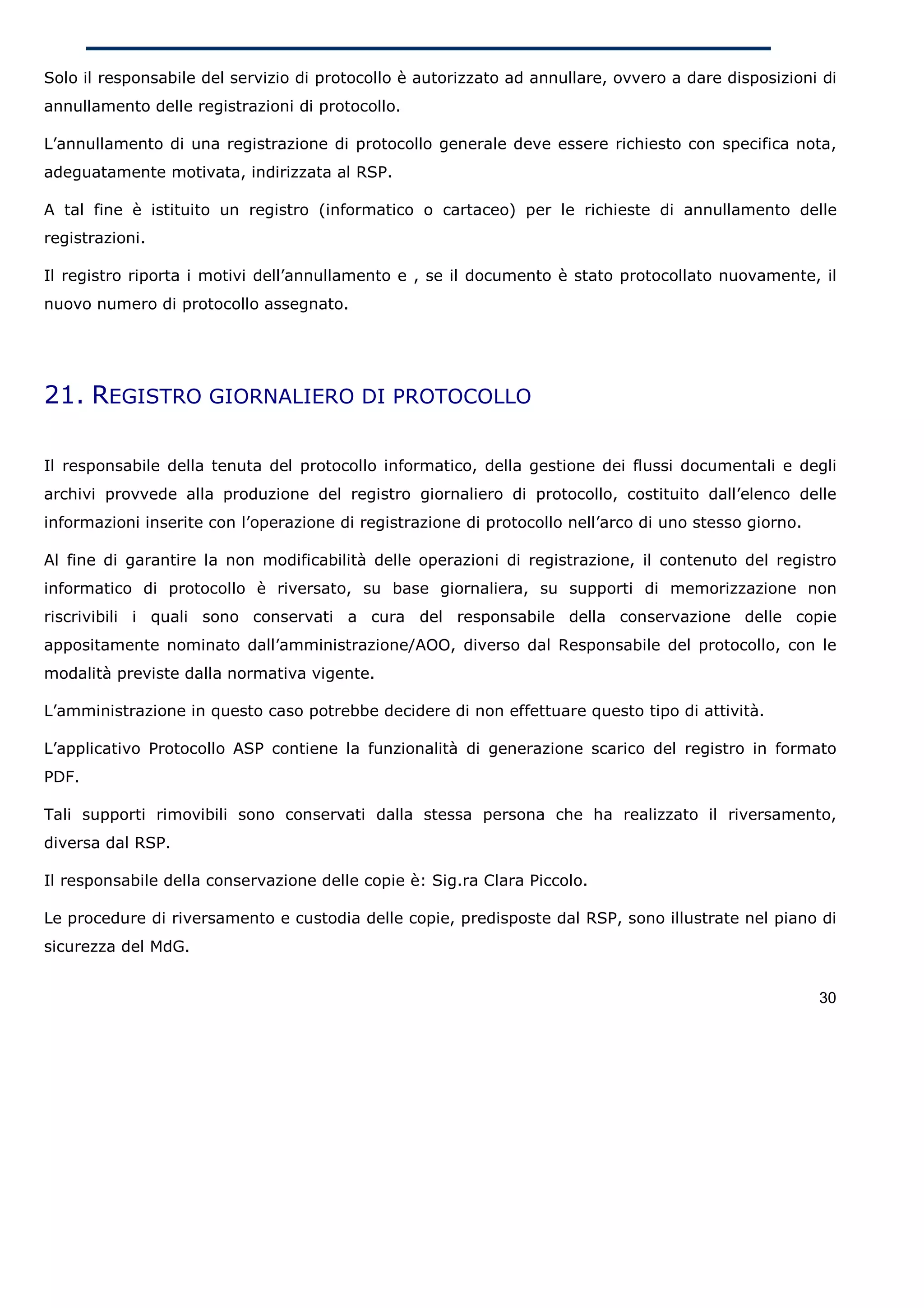 Solo il responsabile del servizio di protocollo è autorizzato ad annullare, ovvero a dare disposizioni di
annullamento delle registrazioni di protocollo.

L’annullamento di una registrazione di protocollo generale deve essere richiesto con specifica nota,
adeguatamente motivata, indirizzata al RSP.

A tal fine è istituito un registro (informatico o cartaceo) per le richieste di annullamento delle
registrazioni.

Il registro riporta i motivi dell’annullamento e , se il documento è stato protocollato nuovamente, il
nuovo numero di protocollo assegnato.




21. REGISTRO GIORNALIERO DI PROTOCOLLO

Il responsabile della tenuta del protocollo informatico, della gestione dei flussi documentali e degli
archivi provvede alla produzione del registro giornaliero di protocollo, costituito dall’elenco delle
informazioni inserite con l’operazione di registrazione di protocollo nell’arco di uno stesso giorno.

Al fine di garantire la non modificabilità delle operazioni di registrazione, il contenuto del registro
informatico di protocollo è riversato, su base giornaliera, su supporti di memorizzazione non
riscrivibili i quali sono conservati a cura del responsabile della conservazione delle copie
appositamente nominato dall’amministrazione/AOO, diverso dal Responsabile del protocollo, con le
modalità previste dalla normativa vigente.

L’amministrazione in questo caso potrebbe decidere di non effettuare questo tipo di attività.

L’applicativo Protocollo ASP contiene la funzionalità di generazione scarico del registro in formato
PDF.

Tali supporti rimovibili sono conservati dalla stessa persona che ha realizzato il riversamento,
diversa dal RSP.

Il responsabile della conservazione delle copie è: Sig.ra Clara Piccolo.

Le procedure di riversamento e custodia delle copie, predisposte dal RSP, sono illustrate nel piano di
sicurezza del MdG.


                                                                                                        30
 