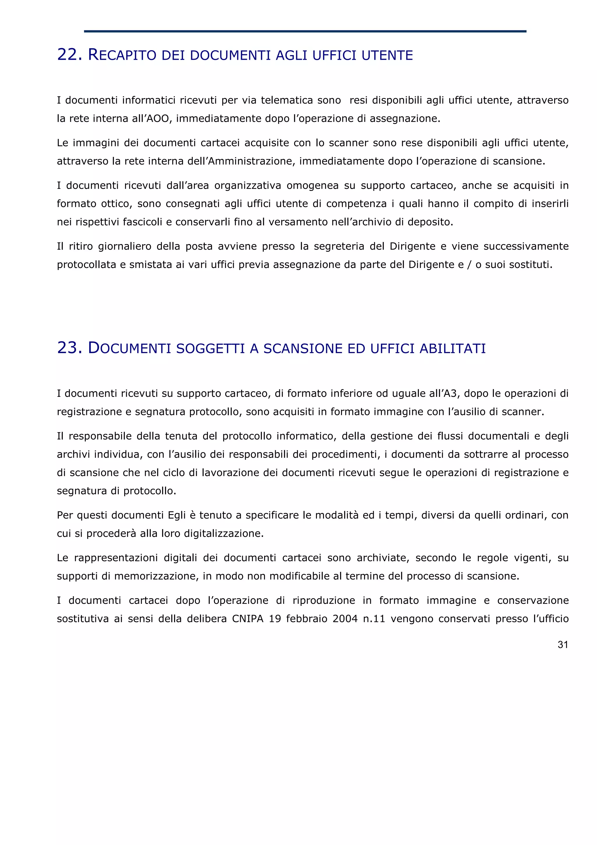 22. RECAPITO DEI DOCUMENTI AGLI UFFICI UTENTE

I documenti informatici ricevuti per via telematica sono resi disponibili agli uffici utente, attraverso
la rete interna all’AOO, immediatamente dopo l’operazione di assegnazione.

Le immagini dei documenti cartacei acquisite con lo scanner sono rese disponibili agli uffici utente,
attraverso la rete interna dell’Amministrazione, immediatamente dopo l’operazione di scansione.

I documenti ricevuti dall’area organizzativa omogenea su supporto cartaceo, anche se acquisiti in
formato ottico, sono consegnati agli uffici utente di competenza i quali hanno il compito di inserirli
nei rispettivi fascicoli e conservarli fino al versamento nell’archivio di deposito.

Il ritiro giornaliero della posta avviene presso la segreteria del Dirigente e viene successivamente
protocollata e smistata ai vari uffici previa assegnazione da parte del Dirigente e / o suoi sostituti.




23. DOCUMENTI SOGGETTI A SCANSIONE ED UFFICI ABILITATI

I documenti ricevuti su supporto cartaceo, di formato inferiore od uguale all’A3, dopo le operazioni di
registrazione e segnatura protocollo, sono acquisiti in formato immagine con l’ausilio di scanner.

Il responsabile della tenuta del protocollo informatico, della gestione dei flussi documentali e degli
archivi individua, con l’ausilio dei responsabili dei procedimenti, i documenti da sottrarre al processo
di scansione che nel ciclo di lavorazione dei documenti ricevuti segue le operazioni di registrazione e
segnatura di protocollo.

Per questi documenti Egli è tenuto a specificare le modalità ed i tempi, diversi da quelli ordinari, con
cui si procederà alla loro digitalizzazione.

Le rappresentazioni digitali dei documenti cartacei sono archiviate, secondo le regole vigenti, su
supporti di memorizzazione, in modo non modificabile al termine del processo di scansione.

I documenti cartacei dopo l’operazione di riproduzione in formato immagine e conservazione
sostitutiva ai sensi della delibera CNIPA 19 febbraio 2004 n.11 vengono conservati presso l’ufficio

                                                                                                          31
 