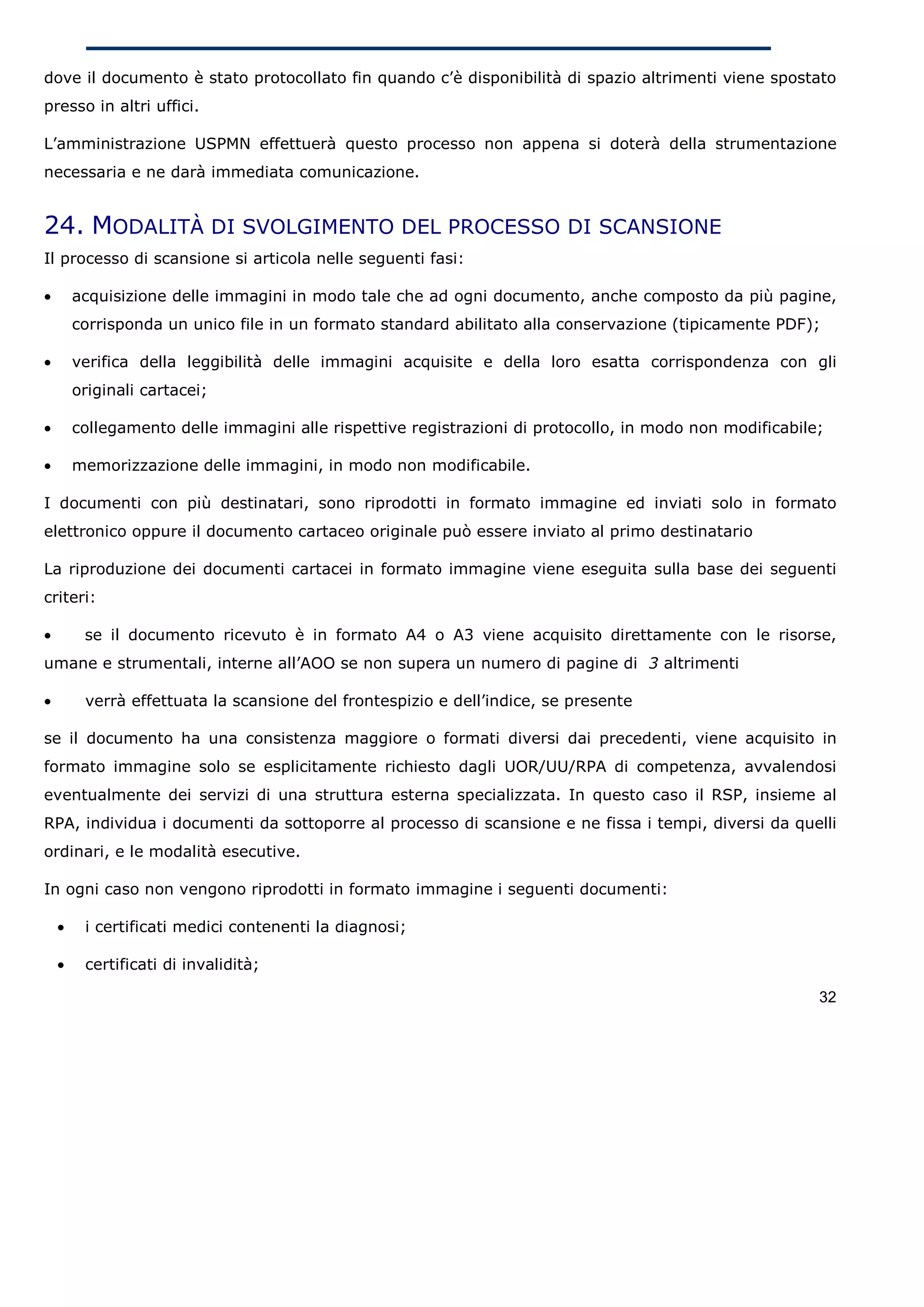 dove il documento è stato protocollato fin quando c’è disponibilità di spazio altrimenti viene spostato
presso in altri uffici.

L’amministrazione USPMN effettuerà questo processo non appena si doterà della strumentazione
necessaria e ne darà immediata comunicazione.


24. MODALITÀ DI SVOLGIMENTO DEL PROCESSO DI SCANSIONE
Il processo di scansione si articola nelle seguenti fasi:

•       acquisizione delle immagini in modo tale che ad ogni documento, anche composto da più pagine,
        corrisponda un unico file in un formato standard abilitato alla conservazione (tipicamente PDF);

•       verifica della leggibilità delle immagini acquisite e della loro esatta corrispondenza con gli
        originali cartacei;

•       collegamento delle immagini alle rispettive registrazioni di protocollo, in modo non modificabile;

•       memorizzazione delle immagini, in modo non modificabile.

I documenti con più destinatari, sono riprodotti in formato immagine ed inviati solo in formato
elettronico oppure il documento cartaceo originale può essere inviato al primo destinatario

La riproduzione dei documenti cartacei in formato immagine viene eseguita sulla base dei seguenti
criteri:

•        se il documento ricevuto è in formato A4 o A3 viene acquisito direttamente con le risorse,
umane e strumentali, interne all’AOO se non supera un numero di pagine di 3 altrimenti

•        verrà effettuata la scansione del frontespizio e dell’indice, se presente

se il documento ha una consistenza maggiore o formati diversi dai precedenti, viene acquisito in
formato immagine solo se esplicitamente richiesto dagli UOR/UU/RPA di competenza, avvalendosi
eventualmente dei servizi di una struttura esterna specializzata. In questo caso il RSP, insieme al
RPA, individua i documenti da sottoporre al processo di scansione e ne fissa i tempi, diversi da quelli
ordinari, e le modalità esecutive.

In ogni caso non vengono riprodotti in formato immagine i seguenti documenti:

    •    i certificati medici contenenti la diagnosi;

    •    certificati di invalidità;

                                                                                                         32
 