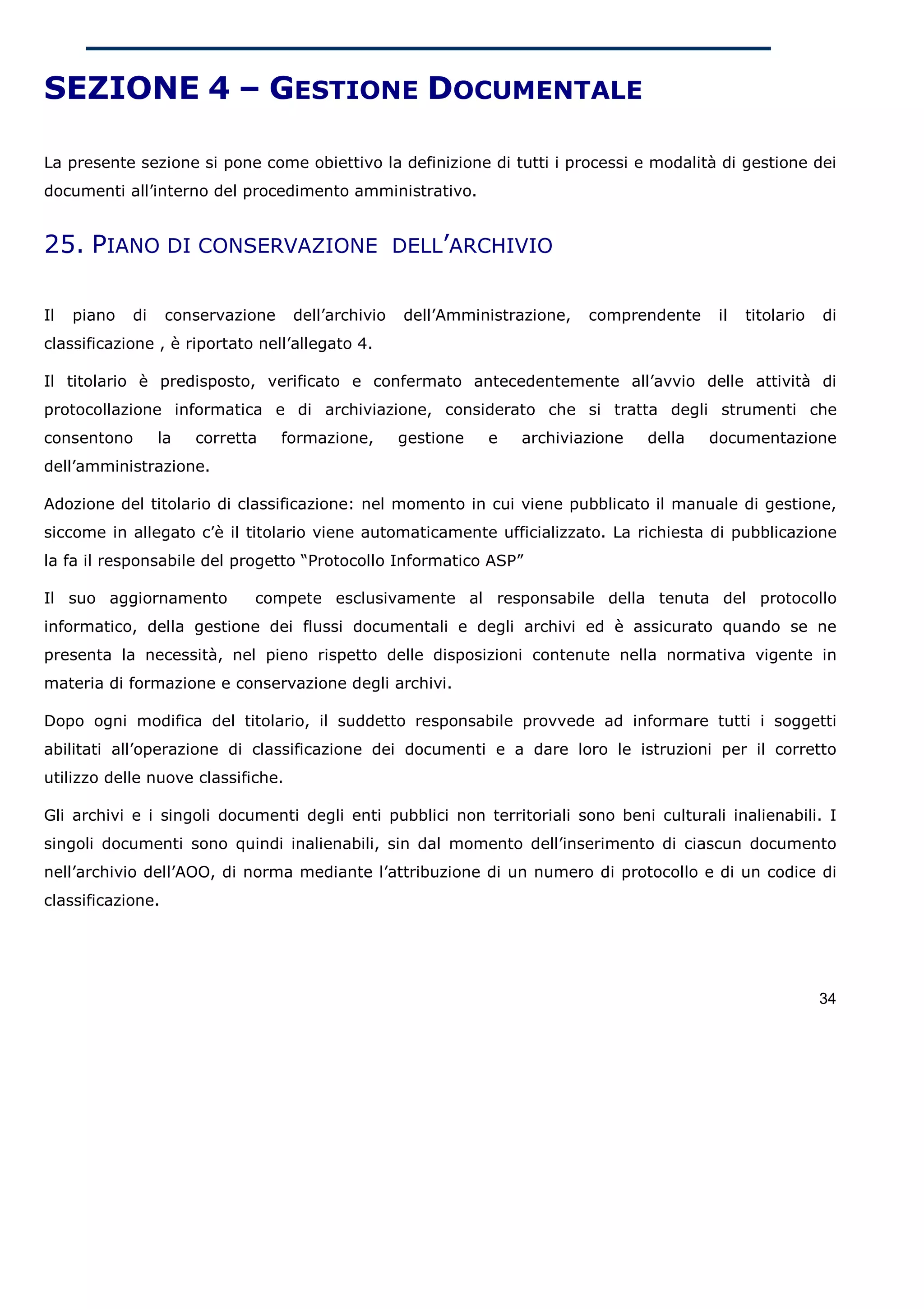 SEZIONE 4 – GESTIONE DOCUMENTALE

La presente sezione si pone come obiettivo la definizione di tutti i processi e modalità di gestione dei
documenti all’interno del procedimento amministrativo.


25. PIANO DI CONSERVAZIONE DELL’ARCHIVIO

Il   piano   di    conservazione    dell’archivio   dell’Amministrazione,   comprendente    il   titolario   di
classificazione , è riportato nell’allegato 4.

Il titolario è predisposto, verificato e confermato antecedentemente all’avvio delle attività di
protocollazione informatica e di archiviazione, considerato che si tratta degli strumenti che
consentono        la   corretta    formazione,      gestione   e   archiviazione   della   documentazione
dell’amministrazione.

Adozione del titolario di classificazione: nel momento in cui viene pubblicato il manuale di gestione,
siccome in allegato c’è il titolario viene automaticamente ufficializzato. La richiesta di pubblicazione
la fa il responsabile del progetto “Protocollo Informatico ASP”

Il suo aggiornamento          compete esclusivamente al responsabile della tenuta del protocollo
informatico, della gestione dei flussi documentali e degli archivi ed è assicurato quando se ne
presenta la necessità, nel pieno rispetto delle disposizioni contenute nella normativa vigente in
materia di formazione e conservazione degli archivi.

Dopo ogni modifica del titolario, il suddetto responsabile provvede ad informare tutti i soggetti
abilitati all’operazione di classificazione dei documenti e a dare loro le istruzioni per il corretto
utilizzo delle nuove classifiche.

Gli archivi e i singoli documenti degli enti pubblici non territoriali sono beni culturali inalienabili. I
singoli documenti sono quindi inalienabili, sin dal momento dell’inserimento di ciascun documento
nell’archivio dell’AOO, di norma mediante l’attribuzione di un numero di protocollo e di un codice di
classificazione.




                                                                                                             34
 