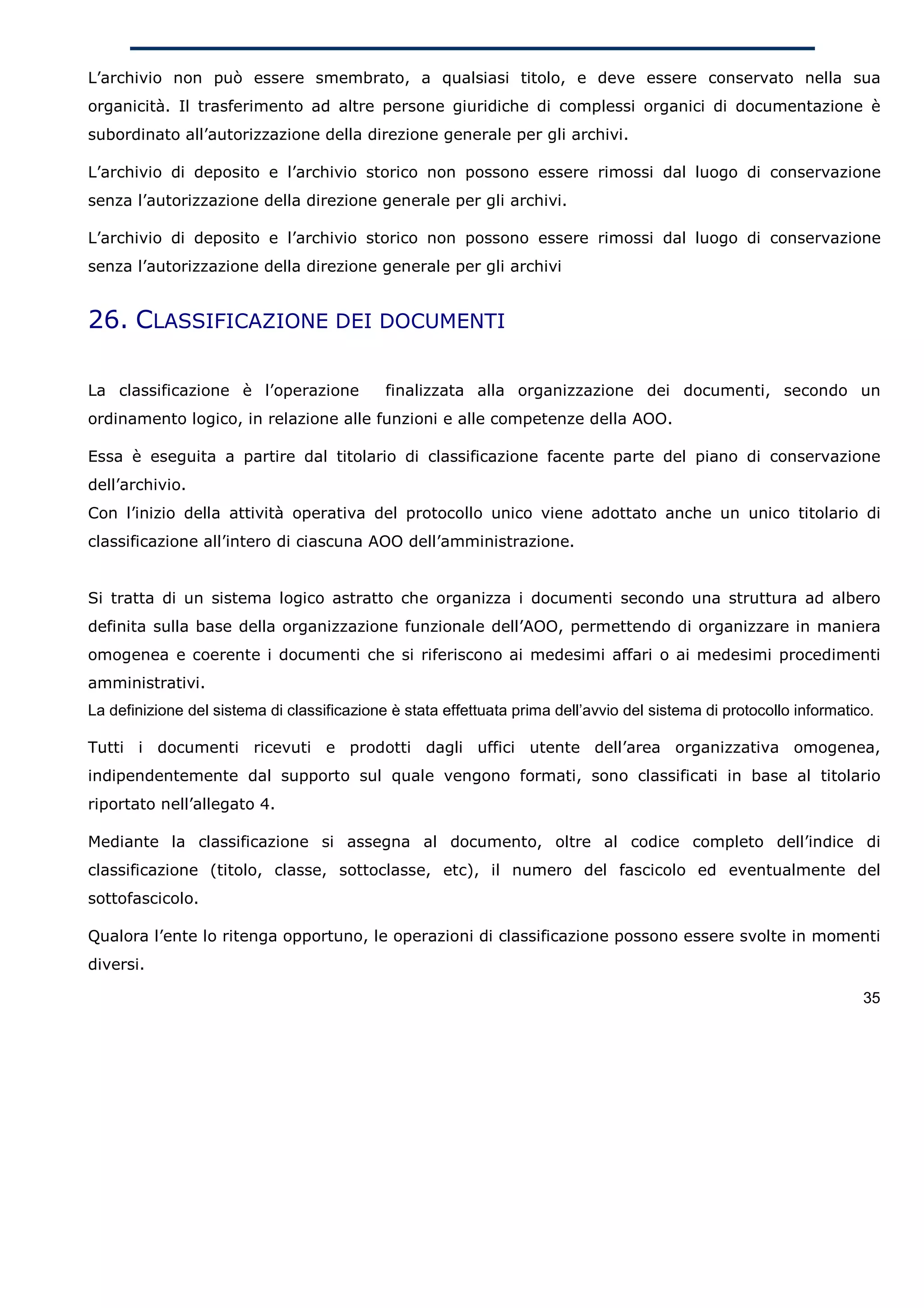 L’archivio non può essere smembrato, a qualsiasi titolo, e deve essere conservato nella sua
organicità. Il trasferimento ad altre persone giuridiche di complessi organici di documentazione è
subordinato all’autorizzazione della direzione generale per gli archivi.

L’archivio di deposito e l’archivio storico non possono essere rimossi dal luogo di conservazione
senza l’autorizzazione della direzione generale per gli archivi.

L’archivio di deposito e l’archivio storico non possono essere rimossi dal luogo di conservazione
senza l’autorizzazione della direzione generale per gli archivi


26. CLASSIFICAZIONE DEI DOCUMENTI

La classificazione è l’operazione            finalizzata alla organizzazione dei documenti, secondo un
ordinamento logico, in relazione alle funzioni e alle competenze della AOO.

Essa è eseguita a partire dal titolario di classificazione facente parte del piano di conservazione
dell’archivio.
Con l’inizio della attività operativa del protocollo unico viene adottato anche un unico titolario di
classificazione all’intero di ciascuna AOO dell’amministrazione.


Si tratta di un sistema logico astratto che organizza i documenti secondo una struttura ad albero
definita sulla base della organizzazione funzionale dell’AOO, permettendo di organizzare in maniera
omogenea e coerente i documenti che si riferiscono ai medesimi affari o ai medesimi procedimenti
amministrativi.
La definizione del sistema di classificazione è stata effettuata prima dell’avvio del sistema di protocollo informatico.

Tutti i documenti ricevuti e prodotti dagli uffici utente dell’area organizzativa omogenea,
indipendentemente dal supporto sul quale vengono formati, sono classificati in base al titolario
riportato nell’allegato 4.

Mediante la classificazione si assegna al documento, oltre al codice completo dell’indice di
classificazione (titolo, classe, sottoclasse, etc), il numero del fascicolo ed eventualmente del
sottofascicolo.

Qualora l’ente lo ritenga opportuno, le operazioni di classificazione possono essere svolte in momenti
diversi.

                                                                                                                      35
 