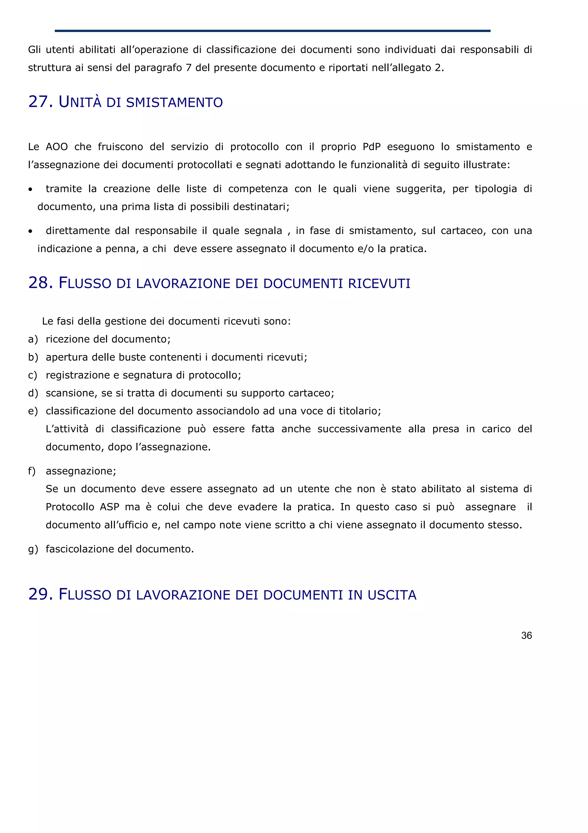 Gli utenti abilitati all’operazione di classificazione dei documenti sono individuati dai responsabili di
struttura ai sensi del paragrafo 7 del presente documento e riportati nell’allegato 2.


27. UNITÀ DI SMISTAMENTO

Le AOO che fruiscono del servizio di protocollo con il proprio PdP eseguono lo smistamento e
l’assegnazione dei documenti protocollati e segnati adottando le funzionalità di seguito illustrate:

•     tramite la creazione delle liste di competenza con le quali viene suggerita, per tipologia di
     documento, una prima lista di possibili destinatari;

•     direttamente dal responsabile il quale segnala , in fase di smistamento, sul cartaceo, con una
     indicazione a penna, a chi deve essere assegnato il documento e/o la pratica.


28. FLUSSO DI LAVORAZIONE DEI DOCUMENTI RICEVUTI

     Le fasi della gestione dei documenti ricevuti sono:
a) ricezione del documento;
b) apertura delle buste contenenti i documenti ricevuti;
c) registrazione e segnatura di protocollo;
d) scansione, se si tratta di documenti su supporto cartaceo;
e) classificazione del documento associandolo ad una voce di titolario;
      L’attività di classificazione può essere fatta anche successivamente alla presa in carico del
      documento, dopo l’assegnazione.

f)    assegnazione;
      Se un documento deve essere assegnato ad un utente che non è stato abilitato al sistema di
      Protocollo ASP ma è colui che deve evadere la pratica. In questo caso si può         assegnare     il
      documento all’ufficio e, nel campo note viene scritto a chi viene assegnato il documento stesso.

g) fascicolazione del documento.



29. FLUSSO DI LAVORAZIONE DEI DOCUMENTI IN USCITA

                                                                                                       36
 