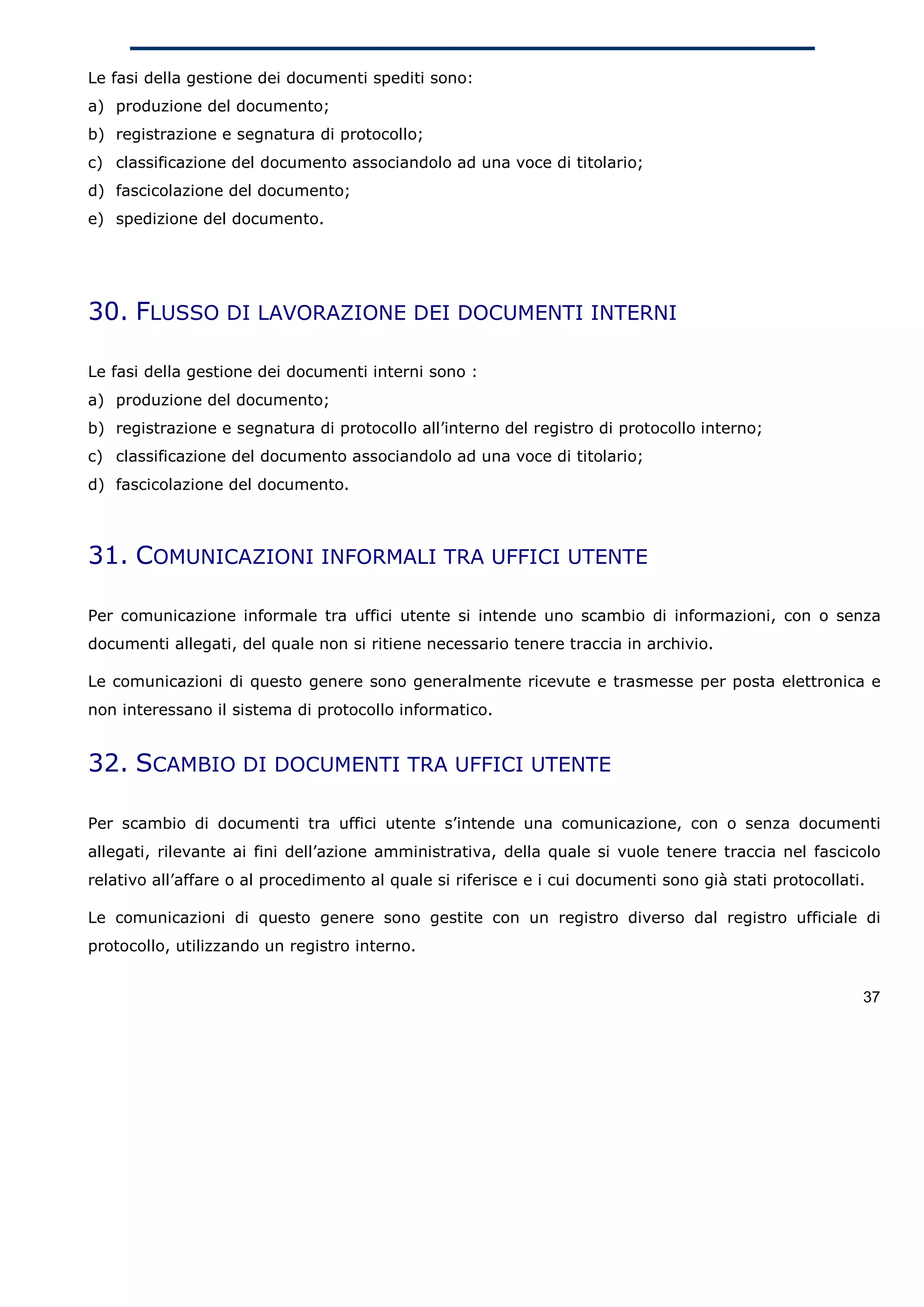 Le fasi della gestione dei documenti spediti sono:
a) produzione del documento;
b) registrazione e segnatura di protocollo;
c) classificazione del documento associandolo ad una voce di titolario;
d) fascicolazione del documento;
e) spedizione del documento.




30. FLUSSO DI LAVORAZIONE DEI DOCUMENTI INTERNI

Le fasi della gestione dei documenti interni sono :
a) produzione del documento;
b) registrazione e segnatura di protocollo all’interno del registro di protocollo interno;
c) classificazione del documento associandolo ad una voce di titolario;
d) fascicolazione del documento.



31. COMUNICAZIONI INFORMALI TRA UFFICI UTENTE

Per comunicazione informale tra uffici utente si intende uno scambio di informazioni, con o senza
documenti allegati, del quale non si ritiene necessario tenere traccia in archivio.

Le comunicazioni di questo genere sono generalmente ricevute e trasmesse per posta elettronica e
non interessano il sistema di protocollo informatico.


32. SCAMBIO DI DOCUMENTI TRA UFFICI UTENTE

Per scambio di documenti tra uffici utente s’intende una comunicazione, con o senza documenti
allegati, rilevante ai fini dell’azione amministrativa, della quale si vuole tenere traccia nel fascicolo
relativo all’affare o al procedimento al quale si riferisce e i cui documenti sono già stati protocollati.

Le comunicazioni di questo genere sono gestite con un registro diverso dal registro ufficiale di
protocollo, utilizzando un registro interno.


                                                                                                         37
 