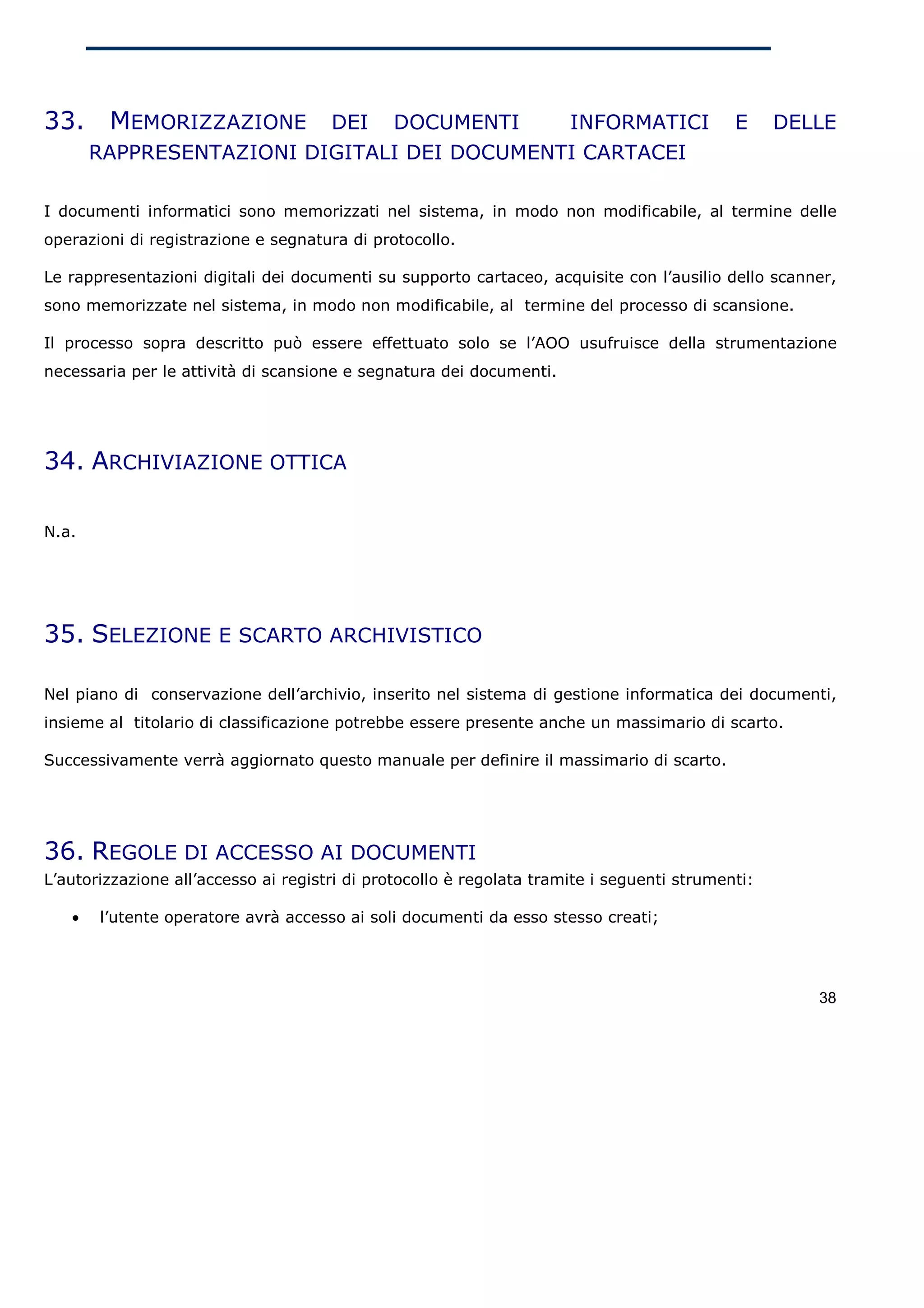 33.     MEMORIZZAZIONE                DEI     DOCUMENTI               INFORMATICI           E     DELLE
       RAPPRESENTAZIONI DIGITALI DEI DOCUMENTI CARTACEI

I documenti informatici sono memorizzati nel sistema, in modo non modificabile, al termine delle
operazioni di registrazione e segnatura di protocollo.

Le rappresentazioni digitali dei documenti su supporto cartaceo, acquisite con l’ausilio dello scanner,
sono memorizzate nel sistema, in modo non modificabile, al termine del processo di scansione.

Il processo sopra descritto può essere effettuato solo se l’AOO usufruisce della strumentazione
necessaria per le attività di scansione e segnatura dei documenti.




34. ARCHIVIAZIONE OTTICA

N.a.




35. SELEZIONE E SCARTO ARCHIVISTICO

Nel piano di conservazione dell’archivio, inserito nel sistema di gestione informatica dei documenti,
insieme al titolario di classificazione potrebbe essere presente anche un massimario di scarto.

Successivamente verrà aggiornato questo manuale per definire il massimario di scarto.




36. REGOLE DI ACCESSO AI DOCUMENTI
L’autorizzazione all’accesso ai registri di protocollo è regolata tramite i seguenti strumenti:

   •   l’utente operatore avrà accesso ai soli documenti da esso stesso creati;




                                                                                                     38
 