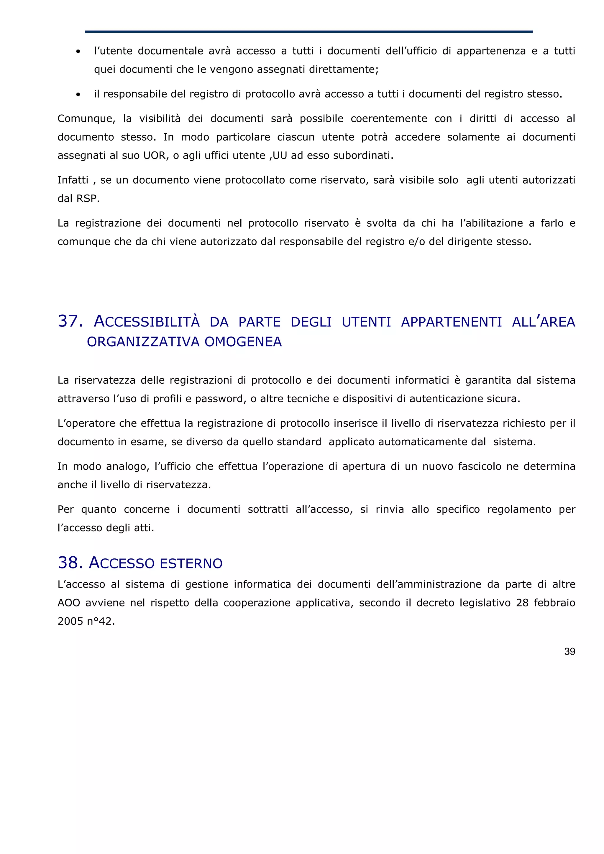 •   l’utente documentale avrà accesso a tutti i documenti dell’ufficio di appartenenza e a tutti
       quei documenti che le vengono assegnati direttamente;

   •   il responsabile del registro di protocollo avrà accesso a tutti i documenti del registro stesso.

Comunque, la visibilità dei documenti sarà possibile coerentemente con i diritti di accesso al
documento stesso. In modo particolare ciascun utente potrà accedere solamente ai documenti
assegnati al suo UOR, o agli uffici utente ,UU ad esso subordinati.

Infatti , se un documento viene protocollato come riservato, sarà visibile solo agli utenti autorizzati
dal RSP.

La registrazione dei documenti nel protocollo riservato è svolta da chi ha l’abilitazione a farlo e
comunque che da chi viene autorizzato dal responsabile del registro e/o del dirigente stesso.




37. ACCESSIBILITÀ DA PARTE DEGLI UTENTI APPARTENENTI ALL’AREA
       ORGANIZZATIVA OMOGENEA

La riservatezza delle registrazioni di protocollo e dei documenti informatici è garantita dal sistema
attraverso l’uso di profili e password, o altre tecniche e dispositivi di autenticazione sicura.

L’operatore che effettua la registrazione di protocollo inserisce il livello di riservatezza richiesto per il
documento in esame, se diverso da quello standard applicato automaticamente dal sistema.

In modo analogo, l’ufficio che effettua l’operazione di apertura di un nuovo fascicolo ne determina
anche il livello di riservatezza.

Per quanto concerne i documenti sottratti all’accesso, si rinvia allo specifico regolamento per
l’accesso degli atti.


38. ACCESSO ESTERNO
L’accesso al sistema di gestione informatica dei documenti dell’amministrazione da parte di altre
AOO avviene nel rispetto della cooperazione applicativa, secondo il decreto legislativo 28 febbraio
2005 n°42.

                                                                                                          39
 