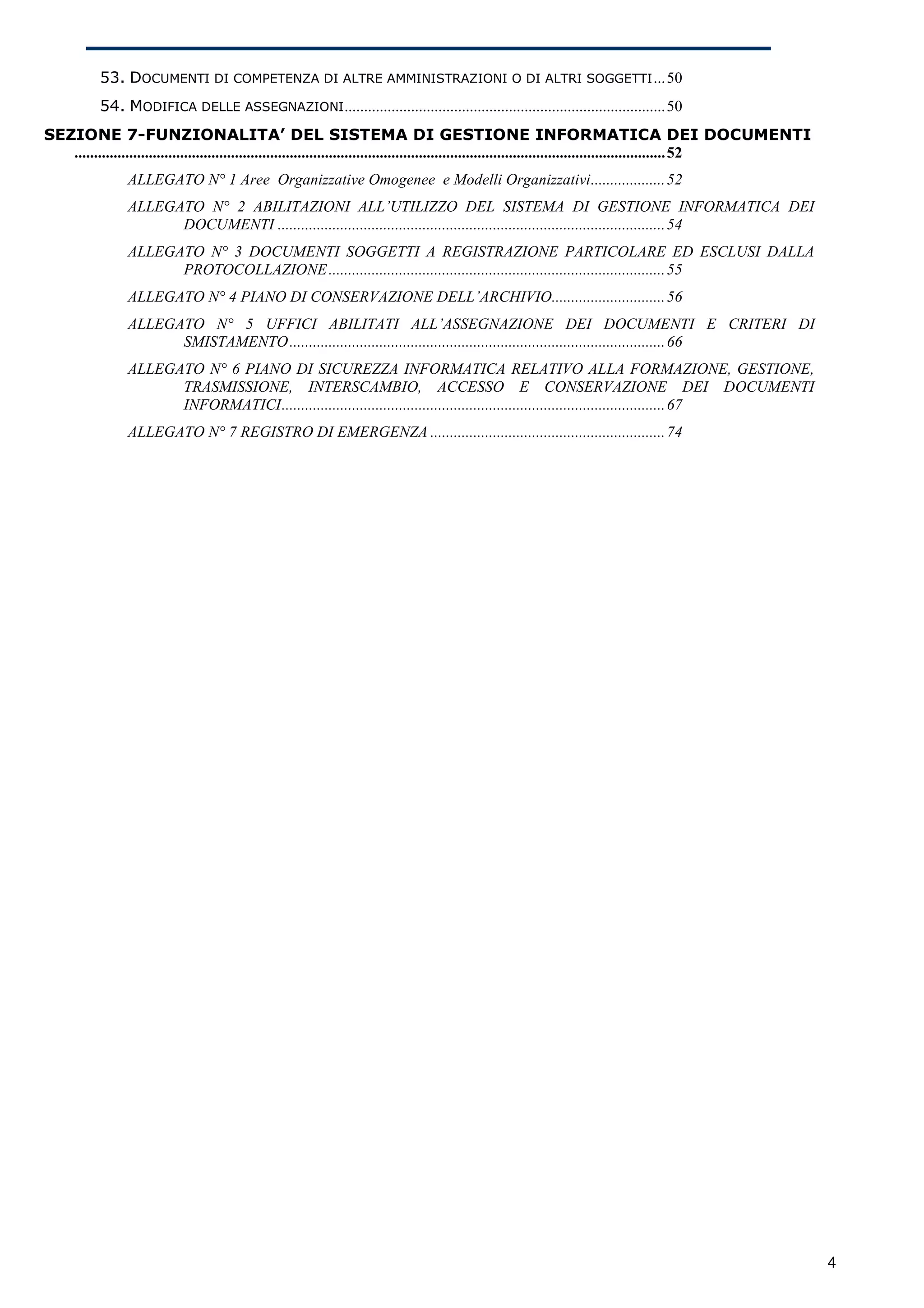 53. DOCUMENTI DI COMPETENZA DI ALTRE AMMINISTRAZIONI O DI ALTRI SOGGETTI ...50
           54. MODIFICA DELLE ASSEGNAZIONI ..................................................................................50
SEZIONE 7-FUNZIONALITA’ DEL SISTEMA DI GESTIONE INFORMATICA DEI DOCUMENTI
   .......................................................................................................................................................52
                 ALLEGATO N° 1 Aree Organizzative Omogenee e Modelli Organizzativi...................52
                 ALLEGATO N° 2 ABILITAZIONI ALL’UTILIZZO DEL SISTEMA DI GESTIONE INFORMATICA DEI
                       DOCUMENTI ...................................................................................................54
                 ALLEGATO N° 3 DOCUMENTI SOGGETTI A REGISTRAZIONE PARTICOLARE ED ESCLUSI DALLA
                       PROTOCOLLAZIONE ......................................................................................55
                 ALLEGATO N° 4 PIANO DI CONSERVAZIONE DELL’ARCHIVIO.............................56
                 ALLEGATO N° 5 UFFICI ABILITATI ALL’ASSEGNAZIONE DEI DOCUMENTI E CRITERI DI
                       SMISTAMENTO ................................................................................................66
                 ALLEGATO N° 6 PIANO DI SICUREZZA INFORMATICA RELATIVO ALLA FORMAZIONE, GESTIONE,
                       TRASMISSIONE, INTERSCAMBIO, ACCESSO E CONSERVAZIONE DEI DOCUMENTI
                       INFORMATICI..................................................................................................67
                 ALLEGATO N° 7 REGISTRO DI EMERGENZA ............................................................74




                                                                                                                                                               4
 