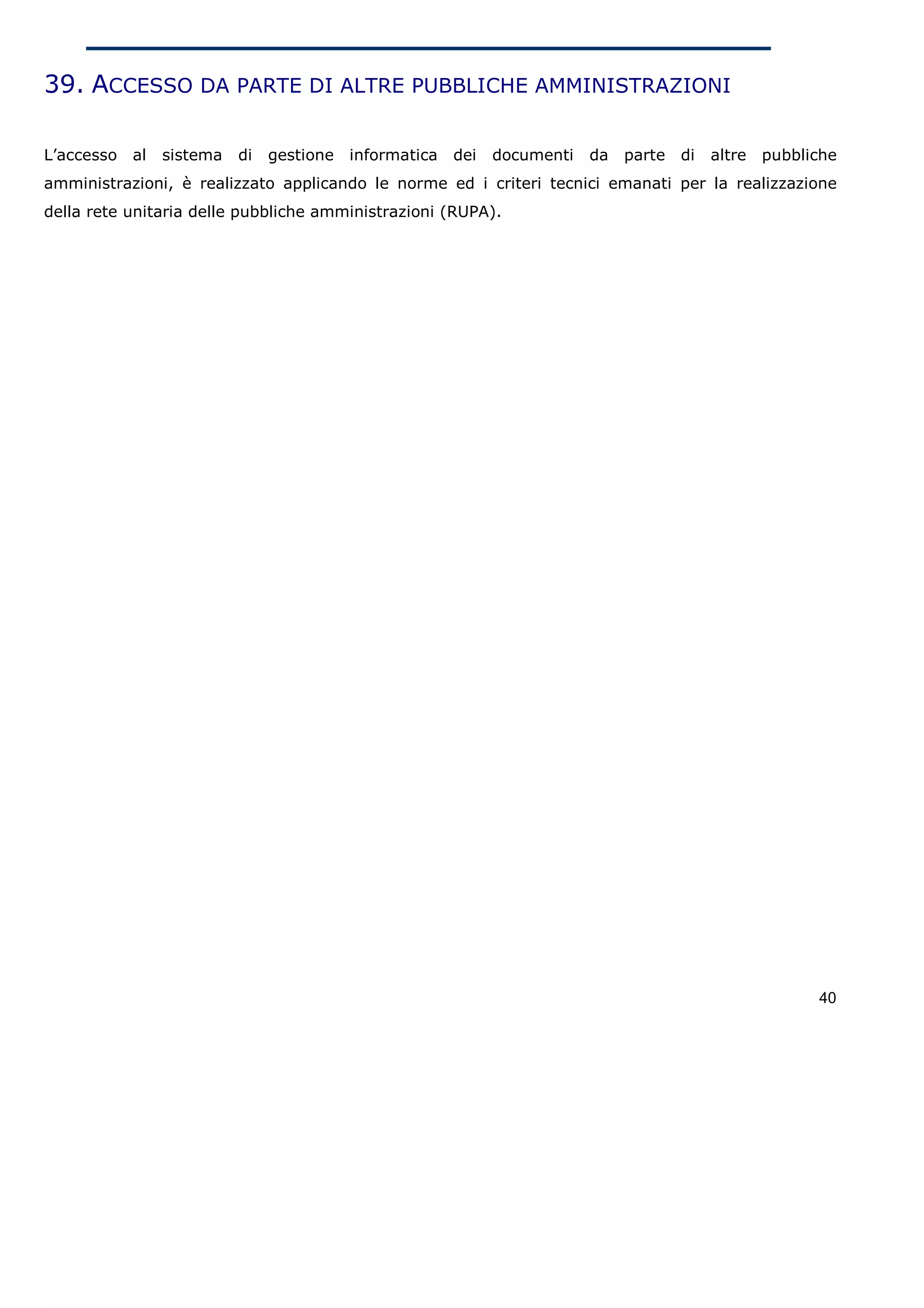 39. ACCESSO DA PARTE DI ALTRE PUBBLICHE AMMINISTRAZIONI

L’accesso   al   sistema   di   gestione   informatica   dei   documenti   da   parte   di   altre   pubbliche
amministrazioni, è realizzato applicando le norme ed i criteri tecnici emanati per la realizzazione
della rete unitaria delle pubbliche amministrazioni (RUPA).




                                                                                                           40
 
